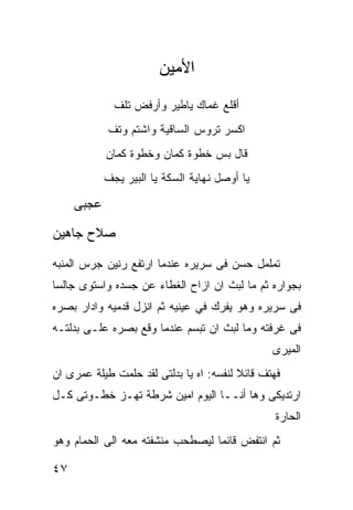 ‫ﺍﻷﻤﻴﻥ‬
              ‫ﺃﻗﻠﻊ ﻏﻤﺎﻙ ﻴﺎﻁﻴﺭ ﻭﺃﺭﻓﺽ ﺘﻠﻑ‬
            ‫ﺍﻜﺴﺭ ﺘﺭﻭﺱ ﺍﻟﺴﺎﻗﻴﺔ ﻭﺍﺸﺘﻡ ﻭﺘﻑ‬
            ‫ﻗﺎل ﺒﺱ ﺨﻁﻭﺓ ﻜﻤﺎﻥ ﻭﺨﻁﻭﺓ ﻜﻤﺎﻥ‬
            ‫ﻴﺎ ﺃﻭﺼل ﻨﻬﺎﻴﺔ ﺍﻟﺴﻜﺔ ﻴﺎ ﺍﻟﺒﻴﺭ ﻴﺠﻑ‬

     ‫ﻋﺠﺒﻰ‬
‫ﺼﻼﺡ ﺠﺎﻫﻴﻥ‬

‫ﺘﻤﻠﻤل ﺤﺴﻥ ﻓﻰ ﺴﺭﻴﺭﻩ ﻋﻨﺩﻤﺎ ﺍﺭﺘﻔﻊ ﺭﻨﻴﻥ ﺠﺭﺱ ﺍﻟﻤﻨﺒﻪ‬
‫ﺒﺠﻭﺍﺭﻩ ﺜﻡ ﻤﺎ ﻟﺒﺙ ﺍﻥ ﺍﺯﺍﺡ ﺍﻟﻐﻁﺎﺀ ﻋﻥ ﺠﺴﺩﻩ ﻭﺍﺴﺘﻭﻯ ﺠﺎﻟﺴﺎ‬
‫ﻓﻰ ﺴﺭﻴﺭﻩ ﻭﻫﻭ ﻴﻔﺭﻙ ﻓﻲ ﻋﻴﻨﻴﻪ ﺜﻡ ﺍﻨﺯل ﻗﺩﻤﻴﻪ ﻭﺍﺩﺍﺭ ﺒﺼﺭﻩ‬
‫ﻓﻰ ﻏﺭﻓﺘﻪ ﻭﻤﺎ ﻟﺒﺙ ﺍﻥ ﺘﺒﺴﻡ ﻋﻨﺩﻤﺎ ﻭﻗﻊ ﺒﺼﺭﻩ ﻋﻠـﻰ ﺒﺩﻟﺘـﻪ‬
                                                ‫ﺍﻟﻤﻴﺭﻯ‬
‫ﻓﻬﺘﻑ ﻗﺎﺌﻼ ﻟﻨﻔﺴﻪ: ﺍﻩ ﻴﺎ ﺒﺩﻟﺘﻰ ﻟﻘﺩ ﺤﻠﻤﺕ ﻁﻴﻠﺔ ﻋﻤﺭﻯ ﺍﻥ‬
‫ﺍﺭﺘﺩﻴﻜﻰ ﻭﻫﺎ ﺃﻨــﺎ ﺍﻟﻴﻭﻡ ﺍﻤﻴﻥ ﺸﺭﻁﺔ ﺘﻬـﺯ ﺨﻁـﻭﺘﻰ ﻜـل‬
                                                 ‫ﺍﻟﺤﺎﺭﺓ‬
‫ﺜﻡ ﺍﻨﺘﻔﺽ ﻗﺎﺌﻤﺎ ﻟﻴﺼﻁﺤﺏ ﻤﻨﺸﻔﺘﻪ ﻤﻌﻪ ﺍﻟﻰ ﺍﻟﺤﻤﺎﻡ ﻭﻫﻭ‬

‫٧٤‬
 