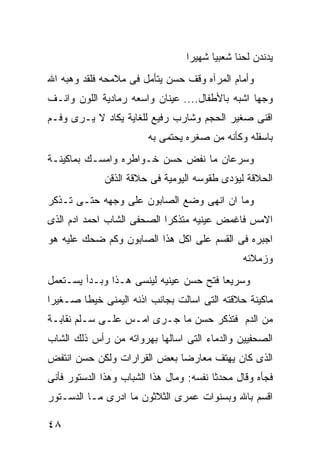 ‫ﻴﺩﻨﺩﻥ ﻟﺤﻨﺎ ﺸﻌﺒﻴﺎ ﺸﻬﻴﺭﺍ‬
‫ﻭﺃﻤﺎﻡ ﺍﻟﻤﺭﺁﻩ ﻭﻗﻑ ﺤﺴﻥ ﻴﺘﺄﻤل ﻓﻰ ﻤﻼﻤﺤﻪ ﻓﻠﻘﺩ ﻭﻫﺒﻪ ﺍﷲ‬
‫ﻭﺠﻬﺎ ﺍﺸﺒﻪ ﺒﺎﻷﻁﻔﺎل.... ﻋﻴﻨﺎﻥ ﻭﺍﺴﻌﻪ ﺭﻤﺎﺩﻴﺔ ﺍﻟﻠﻭﻥ ﻭﺍﻨـﻑ‬
‫ﺍﻗﻨﻰ ﺼﻐﻴﺭ ﺍﻟﺤﺠﻡ ﻭﺸﺎﺭﺏ ﺭﻓﻴﻊ ﻟﻠﻐﺎﻴﺔ ﻴﻜﺎﺩ ﻻ ﻴـﺭﻯ ﻭﻓـﻡ‬
                        ‫ﺒﺎﺴﻔﻠﻪ ﻭﻜﺄﻨﻪ ﻤﻥ ﺼﻐﺭﻩ ﻴﺤﺘﻤﻰ ﺒﻪ‬
‫ﻭﺴﺭﻋﺎﻥ ﻤﺎ ﻨﻔﺽ ﺤﺴﻥ ﺨـﻭﺍﻁﺭﻩ ﻭﺍﻤﺴـﻙ ﺒﻤﺎﻜﻴﻨـﺔ‬
             ‫ﺍﻟﺤﻼﻗﺔ ﻟﻴﺅﺩﻯ ﻁﻘﻭﺴﻪ ﺍﻟﻴﻭﻤﻴﺔ ﻓﻰ ﺤﻼﻗﺔ ﺍﻟﺫﻗﻥ‬
‫ﻭﻤﺎ ﺍﻥ ﺍﻨﻬﻰ ﻭﻀﻊ ﺍﻟﺼﺎﺒﻭﻥ ﻋﻠﻰ ﻭﺠﻬﻪ ﺤﺘـﻰ ﺘـﺫﻜﺭ‬
‫ﺍﻻﻤﺱ ﻓﺎﻏﻤﺽ ﻋﻴﻨﻴﻪ ﻤﺘﺫﻜﺭﺍ ﺍﻟﺼﺤﻔﻰ ﺍﻟﺸﺎﺏ ﺍﺤﻤﺩ ﺍﺩﻡ ﺍﻟﺫﻯ‬
‫ﺍﺠﺒﺭﻩ ﻓﻰ ﺍﻟﻘﺴﻡ ﻋﻠﻰ ﺍﻜل ﻫﺫﺍ ﺍﻟﺼﺎﺒﻭﻥ ﻭﻜﻡ ﻀﺤﻙ ﻋﻠﻴﻪ ﻫﻭ‬
                                               ‫ﻭﺯﻤﻼﺌﻪ‬
‫ﻭﺴﺭﻴﻌﺎ ﻓﺘﺢ ﺤﺴﻥ ﻋﻴﻨﻴﻪ ﻟﻴﻨﺴﻰ ﻫـﺫﺍ ﻭﺒـﺩﺃ ﻴﺴـﺘﻌﻤل‬
‫ﻤﺎﻜﻴﻨﺔ ﺤﻼﻗﺘﻪ ﺍﻟﺘﻰ ﺍﺴﺎﻟﺕ ﺒﺠﺎﻨﺏ ﺍﺫﻨﻪ ﺍﻟﻴﻤﻨﻰ ﺨﻴﻁﺎ ﺼـﻐﻴﺭﺍ‬
‫ﻤﻥ ﺍﻟﺩﻡ ﻓﺘﺫﻜﺭ ﺤﺴﻥ ﻤﺎ ﺠـﺭﻯ ﺍﻤـﺱ ﻋﻠـﻰ ﺴـﻠﻡ ﻨﻘﺎﺒـﺔ‬
‫ﺍﻟﺼﺤﻔﻴﻴﻥ ﻭﺍﻟﺩﻤﺎﺀ ﺍﻟﺘﻰ ﺍﺴﺎﻟﻬﺎ ﺒﻬﺭﻭﺍﺘﻪ ﻤﻥ ﺭﺃﺱ ﺫﻟﻙ ﺍﻟﺸﺎﺏ‬
‫ﺍﻟﺫﻯ ﻜﺎﻥ ﻴﻬﺘﻑ ﻤﻌﺎﺭﻀﺎ ﺒﻌﺽ ﺍﻟﻘﺭﺍﺭﺍﺕ ﻭﻟﻜﻥ ﺤﺴﻥ ﺍﻨﺘﻔﺽ‬
‫ﻓﺠﺄﻩ ﻭﻗﺎل ﻤﺤﺩﺜﺎ ﻨﻔﺴﻪ: ﻭﻤﺎل ﻫﺫﺍ ﺍﻟﺸﺒﺎﺏ ﻭﻫﺫﺍ ﺍﻟﺩﺴﺘﻭﺭ ﻓﺄﻨﻰ‬
‫ﺍﻗﺴﻡ ﺒﺎﷲ ﻭﺒﺴﻨﻭﺍﺕ ﻋﻤﺭﻯ ﺍﻟﺜﻼﺜﻭﻥ ﻤﺎ ﺍﺩﺭﻯ ﻤـﺎ ﺍﻟﺩﺴـﺘﻭﺭ‬

‫٨٤‬
 