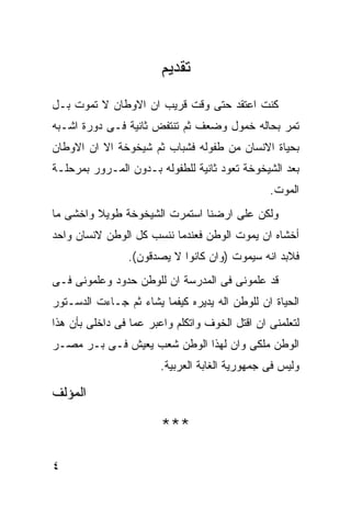 ‫ﺘﻘﺩﻴﻡ‬
‫ﻜﻨﺕ ﺍﻋﺘﻘﺩ ﺤﺘﻰ ﻭﻗﺕ ﻗﺭﻴﺏ ﺍﻥ ﺍﻻﻭﻁﺎﻥ ﻻ ﺘﻤﻭﺕ ﺒـل‬
‫ﺘﻤﺭ ﺒﺤﺎﻟﻪ ﺨﻤﻭل ﻭﻀﻌﻑ ﺜﻡ ﺘﻨﺘﻔﺽ ﺜﺎﻨﻴﺔ ﻓـﻰ ﺩﻭﺭﺓ ﺍﺸـﺒﻪ‬
‫ﺒﺤﻴﺎﺓ ﺍﻻﻨﺴﺎﻥ ﻤﻥ ﻁﻔﻭﻟﻪ ﻓﺸﺒﺎﺏ ﺜﻡ ﺸﻴﺨﻭﺨﺔ ﺍﻻ ﺍﻥ ﺍﻻﻭﻁﺎﻥ‬
‫ﺒﻌﺩ ﺍﻟﺸﻴﺨﻭﺨﺔ ﺘﻌﻭﺩ ﺜﺎﻨﻴﺔ ﻟﻠﻁﻔﻭﻟﻪ ﺒـﺩﻭﻥ ﺍﻟﻤـﺭﻭﺭ ﺒﻤﺭﺤﻠـﺔ‬
                                                ‫ﺍﻟﻤﻭﺕ.‬
‫ﻭﻟﻜﻥ ﻋﻠﻰ ﺍﺭﻀﻨﺎ ﺍﺴﺘﻤﺭﺕ ﺍﻟﺸﻴﺨﻭﺨﺔ ﻁﻭﻴﻼ ﻭﺍﺨﺸﻰ ﻤﺎ‬
‫ﺃﺨﺸﺎﻩ ﺍﻥ ﻴﻤﻭﺕ ﺍﻟﻭﻁﻥ ﻓﻌﻨﺩﻤﺎ ﻨﻨﺴﺏ ﻜل ﺍﻟﻭﻁﻥ ﻻﻨﺴﺎﻥ ﻭﺍﺤﺩ‬
                ‫ﻓﻼﺒﺩ ﺍﻨﻪ ﺴﻴﻤﻭﺕ )ﻭﺍﻥ ﻜﺎﻨﻭﺍ ﻻ ﻴﺼﺩﻗﻭﻥ(.‬
‫ﻗﺩ ﻋﻠﻤﻭﻨﻰ ﻓﻰ ﺍﻟﻤﺩﺭﺴﺔ ﺍﻥ ﻟﻠﻭﻁﻥ ﺤﺩﻭﺩ ﻭﻋﻠﻤﻭﻨﻰ ﻓـﻰ‬
‫ﺍﻟﺤﻴﺎﺓ ﺍﻥ ﻟﻠﻭﻁﻥ ﺍﻟﻪ ﻴﺩﻴﺭﻩ ﻜﻴﻔﻤﺎ ﻴﺸﺎﺀ ﺜﻡ ﺠـﺎﺀﺕ ﺍﻟﺩﺴـﺘﻭﺭ‬
‫ﻟﺘﻌﻠﻤﻨﻰ ﺍﻥ ﺍﻗﺘل ﺍﻟﺨﻭﻑ ﻭﺍﺘﻜﻠﻡ ﻭﺍﻋﺒﺭ ﻋﻤﺎ ﻓﻰ ﺩﺍﺨﻠﻰ ﺒﺄﻥ ﻫﺫﺍ‬
‫ﺍﻟﻭﻁﻥ ﻤﻠﻜﻰ ﻭﺍﻥ ﻟﻬﺫﺍ ﺍﻟﻭﻁﻥ ﺸﻌﺏ ﻴﻌﻴﺵ ﻓـﻰ ﺒـﺭ ﻤﺼـﺭ‬
                        ‫ﻭﻟﻴﺱ ﻓﻰ ﺠﻤﻬﻭﺭﻴﺔ ﺍﻟﻐﺎﺒﺔ ﺍﻟﻌﺭﺒﻴﺔ.‬

‫ﺍﻟﻤﺅﻟﻑ‬

                        ‫***‬

‫٤‬
 