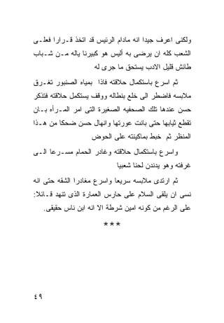 ‫ﻭﻟﻜﻨﻰ ﺍﻋﺭﻑ ﺠﻴﺩﺍ ﺍﻨﻪ ﻤﺎﺩﺍﻡ ﺍﻟﺭﺌﻴﺱ ﻗﺩ ﺍﺘﺨﺫ ﻗـﺭﺍﺭﺍ ﻓﻌﻠـﻰ‬
      ‫ﹰ‬
‫ﺍﻟﺸﻌﺏ ﻜﻠﻪ ﺍﻥ ﻴﺭﻀﻰ ﺒﻪ ﺃﻟﻴﺱ ﻫﻭ ﻜﺒﻴﺭﻨﺎ ﻴﺎﻟﻪ ﻤـﻥ ﺸـﺒﺎﺏ‬
                     ‫ﻁﺎﺌﺵ ﻗﻠﻴل ﺍﻻﺩﺏ ﻴﺴﺘﺤﻕ ﻤﺎ ﺠﺭﻯ ﻟﻪ‬
‫ﺜﻡ ﺍﺴﺭﻉ ﺒﺎﺴﺘﻜﻤﺎل ﺤﻼﻗﺘﻪ ﻓﺎﺫﺍ ﺒﻤﻴﺎﻩ ﺍﻟﺼﻨﺒﻭﺭ ﺘﻐـﺭﻕ‬
‫ﻤﻼﺒﺴﻪ ﻓﺎﻀﻁﺭ ﺍﻟﻰ ﺨﻠﻊ ﺒﻨﻁﺎﻟﻪ ﻭﻭﻗﻑ ﻴﺴﺘﻜﻤل ﺤﻼﻗﺘﻪ ﻓﺘﺫﻜﺭ‬
‫ﺤﺴﻥ ﻋﻨﺩﻫﺎ ﺘﻠﻙ ﺍﻟﺼﺤﻔﻴﻪ ﺍﻟﺼﻐﻴﺭﺓ ﺍﻟﺘﻰ ﺍﻤﺭ ﺍﻟﻤـﺭﺃﻩ ﺒـﺎﻥ‬
‫ﺘﻘﻁﻊ ﺜﻴﺎﺒﻬﺎ ﺤﺘﻰ ﺒﺎﻨﺕ ﻋﻭﺭﺘﻬﺎ ﻭﺍﻨﻬﺎل ﺤﺴﻥ ﻀﺤﻜﺎ ﻤﻥ ﻫـﺫﺍ‬
                     ‫ﺍﻟﻤﻨﻅﺭ ﺜﻡ ﺨﺒﻁ ﺒﻤﺎﻜﻴﻨﺘﻪ ﻋﻠﻰ ﺍﻟﺤﻭﺽ‬
‫ﻭﺍﺴﺭﻉ ﺒﺎﺴﺘﻜﻤﺎل ﺤﻼﻗﺘﻪ ﻭﻏﺎﺩﺭ ﺍﻟﺤﻤﺎﻡ ﻤﺴـﺭﻋﺎ ﺍﻟـﻰ‬
                             ‫ﻏﺭﻓﺘﻪ ﻭﻫﻭ ﻴﺩﻨﺩﻥ ﻟﺤﻨﺎ ﺸﻌﺒﻴﺎ‬
‫ﺜﻡ ﺍﺭﺘﺩﻯ ﻤﻼﺒﺴﻪ ﺴﺭﻴﻌﺎ ﻭﺍﺴﺭﻉ ﻤﻐﺎﺩﺭﺍ ﺍﻟﺸﻘﻪ ﺤﺘﻰ ﺍﻨﻪ‬
‫ﻨﺴﻰ ﺍﻥ ﻴﻠﻘﻰ ﺍﻟﺴﻼﻡ ﻋﻠﻰ ﺤﺎﺭﺱ ﺍﻟﻌﻤﺎﺭﺓ ﺍﻟﺫﻯ ﺘﻨﻬﺩ ﻗـﺎﺌﻼ:‬
     ‫ﻋﻠﻰ ﺍﻟﺭﻏﻡ ﻤﻥ ﻜﻭﻨﻪ ﺍﻤﻴﻥ ﺸﺭﻁﺔ ﺍﻻ ﺍﻨﻪ ﺍﺒﻥ ﻨﺎﺱ ﺤﻘﻴﻘﻰ.‬

                        ‫***‬




‫٩٤‬
 