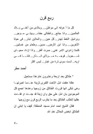 ‫ﺭﺒﻊ ﻗﺭﻥ‬
‫ﻜل ﻤﺎ ﺃ ﻋﺭﻓﻪ ﺍﻨﻰ ﻤﻭﺍﻁﻥ... ﻭﺒﻼﺩﻯ ﻤﻥ ﺃﻏﻨـﻰ ﺒـﻼﺩ‬
‫ﺍﻟﻌﺎﻟﻤﻴﻥ... ﻭﺍﻨﺎ ﺠﺎﺌﻊ.. ﻭﺍﻁﻔﺎﻟﻰ ﺤﻔﺎﻩ.. ﻭﺒﻴﺘـﻰ ﻤـﺅﺠﺭ..‬
‫ﻭﺒﺭﺍﻤﻴل ﺍﻟﻨﻔﻁ ﺘﻬﺩﺭ.. ﻜل ﺤﻴﻥ... ﻭﺍﻟﻤﻼﻴﻥ ﺘﺒﺫﺭ.. ﻓﻰ ﺤﻴﺎﺓ‬
‫ﺍﻵﺨﺭﻴﻥ... ﻭﺍﻨﺎ ﺍﺒﻥ ﺍﻻﺭﺽ.. ﻤﺩﻴﻥ.. ﻭﻁﻌﺎﻡ ﻤﻥ ﻏﺴﻠﻴﻥ..‬
‫ﻜﻠﻤﺘﺎ ﺯﺍﺩﻭﻨﻰ ﺍﻻﻤﺭ ﻏﻨﻰ.. ﺼﺭﺕ ﺃﻓﻘﺭ.. ﻭﺍﺫﺍ ﺍﺯﺩﺍﺩ ﻤﺤﻴـﺎﻯ‬
‫ﺸــﺤﻭﺒﺎ.. ﻓﻭﺠــﻪ ﻤــﻭﻻﻯ ﺍﻨــﺫﺍﺭ.. ﻓﺎﻨــﺎ ﻓــﻰ‬
              ‫ﺍﺭﻴﻪ.. ﻟﺴﺕ ﺴﻭﻯ ﺫﺭﺓ ﻤﻥ ﻏﺒﺎﺭ.. ﻟﻴﺱ ﺍﻜﺜﺭ‬

‫ﺃﺤﻤﺩ ﻤﻁﺭ‬

         ‫* ﻁﻼﻕ ﺒﻌﺩ ﺍﺭﺒﻌﺔ ﻭﻋﺸﺭﻭﻥ ﻋﺎﻡ ﻫﺫﺍ ﻤﺴﺘﺤﻴل‬
‫ﻫﻜﺫﺍ ﻫﺘﻔﺕ ﺍﻤل ﺍﻻﺨﺕ ﺍﻟﻜﺒﺭﻯ ﻟﺯﻴﻨﺔ ﻋﻨـﺩﻤﺎ ﺍﺨﺒﺭﺘﻬـﺎ‬
‫ﻭﻫﻰ ﺘﺒﻜﻰ ﺍﻨﻬﺎ ﻗﺭﺭﺕ ﺍﻟﻁﻼﻕ ﻤﻥ ﺯﻭﺠﻬﺎ ﻭﻋﻨﺩﻫﺎ ﺍﺠﻤﻊ ﻜل‬
‫ﺍﻟﻤﻭﺠﻭﺩﻴﻥ ﺒﺎﻥ ﺍﻤل ﻋﻠﻰ ﺤﻕ ﻭﺍﻥ ﺯﻴﻨﺔ ﻗﺩ ﺠﻨـﺕ ﺍﻭ ﻓﻘـﺩﺕ‬
     ‫ﻋﻘﻠﻬﺎ ﻟﺘﻁﻠﺏ ﺍﻟﻁﻼﻕ ﺒﻌﺩ ﻤﺎ ﻴﻘﺎﺭﺏ ﺍﻟﺭﺒﻊ ﻗﺭﻥ ﻤﻊ ﺯﻭﺠﻬﺎ‬
‫ﻓﻘﺎل ﺍﻟﺸﻴﺦ ﺍﺤﻤﺩ ﺍﻤﺎﻡ ﻤﺴﺠﺩ ﺍﻟﻤﻨﻁﻘﺔ: ﻜﻴﻑ ﻴﺎ ﺍﺒﻨﺘﻰ ﺍﻥ‬
                            ‫ﺍﻟﻁﻼﻕ ﺍﺒﻐﺽ ﺍﻟﺤﻼل ﻋﻨﺩ ﺍﷲ‬


‫٠٥‬
 