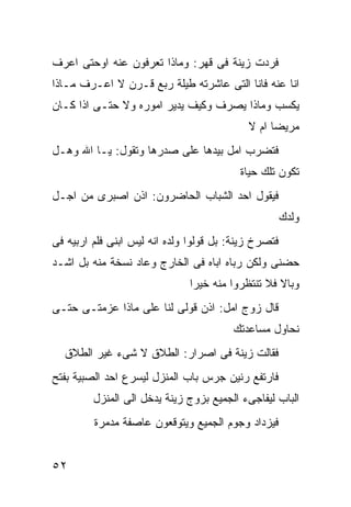 ‫ﻓﺭﺩﺕ ﺯﻴﻨﺔ ﻓﻰ ﻗﻬﺭ: ﻭﻤﺎﺫﺍ ﺘﻌﺭﻓﻭﻥ ﻋﻨﻪ ﺍﻭﺤﺘﻰ ﺍﻋﺭﻑ‬
‫ﺍﻨﺎ ﻋﻨﻪ ﻓﺎﻨﺎ ﺍﻟﺘﻰ ﻋﺎﺸﺭﺘﻪ ﻁﻴﻠﺔ ﺭﺒﻊ ﻗـﺭﻥ ﻻ ﺍﻋـﺭﻑ ﻤـﺎﺫﺍ‬
‫ﻴﻜﺴﺏ ﻭﻤﺎﺫﺍ ﻴﺼﺭﻑ ﻭﻜﻴﻑ ﻴﺩﻴﺭ ﺍﻤﻭﺭﻩ ﻭﻻ ﺤﺘـﻰ ﺍﺫﺍ ﻜـﺎﻥ‬
                                            ‫ﻤﺭﻴﻀﺎ ﺍﻡ ﻻ‬
‫ﻓﺘﻀﺭﺏ ﺍﻤل ﺒﻴﺩﻫﺎ ﻋﻠﻰ ﺼﺩﺭﻫﺎ ﻭﺘﻘﻭل: ﻴـﺎ ﺍﷲ ﻭﻫـل‬
                                          ‫ﺘﻜﻭﻥ ﺘﻠﻙ ﺤﻴﺎﺓ‬
‫ﻓﻴﻘﻭل ﺍﺤﺩ ﺍﻟﺸﺒﺎﺏ ﺍﻟﺤﺎﻀﺭﻭﻥ: ﺍﺫﻥ ﺍﺼﺒﺭﻯ ﻤﻥ ﺍﺠـل‬
                                                      ‫ﻭﻟﺩﻙ‬
‫ﻓﺘﺼﺭﺥ ﺯﻴﻨﺔ: ﺒل ﻗﻭﻟﻭﺍ ﻭﻟﺩﻩ ﺍﻨﻪ ﻟﻴﺱ ﺍﺒﻨﻰ ﻓﻠﻡ ﺍﺭﺒﻴﻪ ﻓﻰ‬
‫ﺤﻀﻨﻰ ﻭﻟﻜﻥ ﺭﺒﺎﻩ ﺍﺒﺎﻩ ﻓﻰ ﺍﻟﺨﺎﺭﺝ ﻭﻋﺎﺩ ﻨﺴﺨﺔ ﻤﻨﻪ ﺒل ﺍﺸـﺩ‬
                               ‫ﻭﺒﺎﻻ ﻓﻼ ﺘﻨﺘﻅﺭﻭﺍ ﻤﻨﻪ ﺨﻴﺭﺍ‬
‫ﻗﺎل ﺯﻭﺝ ﺍﻤل: ﺍﺫﻥ ﻗﻭﻟﻰ ﻟﻨﺎ ﻋﻠﻰ ﻤﺎﺫﺍ ﻋﺯﻤﺘـﻰ ﺤﺘـﻰ‬
                                        ‫ﻨﺤﺎﻭل ﻤﺴﺎﻋﺩﺘﻙ‬
  ‫ﻓﻘﺎﻟﺕ ﺯﻴﻨﺔ ﻓﻰ ﺍﺼﺭﺍﺭ: ﺍﻟﻁﻼﻕ ﻻ ﺸﻰﺀ ﻏﻴﺭ ﺍﻟﻁﻼﻕ‬
‫ﻓﺎﺭﺘﻔﻊ ﺭﻨﻴﻥ ﺠﺭﺱ ﺒﺎﺏ ﺍﻟﻤﻨﺯل ﻟﻴﺴﺭﻉ ﺍﺤﺩ ﺍﻟﺼﺒﻴﺔ ﺒﻔﺘﺢ‬
         ‫ﺍﻟﺒﺎﺏ ﻟﻴﻔﺎﺠﻰﺀ ﺍﻟﺠﻤﻴﻊ ﺒﺯﻭﺝ ﺯﻴﻨﺔ ﻴﺩﺨل ﺍﻟﻰ ﺍﻟﻤﻨﺯل‬
         ‫ﻓﻴﺯﺩﺍﺩ ﻭﺠﻭﻡ ﺍﻟﺠﻤﻴﻊ ﻭﻴﺘﻭﻗﻌﻭﻥ ﻋﺎﺼﻔﺔ ﻤﺩﻤﺭﺓ‬


‫٢٥‬
 