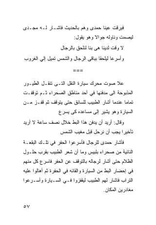 ‫ﻓﺒﺭﻗﺕ ﻋﻴﻨﺎ ﺤﻤﺩﻯ ﻭﻫﻡ ﺒﺎﻟﺤﺩﻴﺙ ﻓﺎﺸـﺎﺭ ﻟـﻪ ﻤﺠـﺩﻯ‬
                          ‫ﻟﻴﺼﻤﺕ ﻭﻨﺎﻭﻟﻪ ﺠﻭﺍﻻ ﻭﻫﻭ ﻴﻘﻭل:‬
                   ‫ﻻ ﻭﻗﺕ ﻟﺩﻴﻨﺎ ﻫﻰ ﺒﻨﺎ ﻟﻨﻠﺤﻕ ﺒﺎﻟﺭﺠﺎل‬
‫ﻭﺃﺴﺭﻋﺎ ﻟﻴﻠﺤﻘﺎ ﺒﺒﺎﻗﻰ ﺍﻟﺭﺠﺎل ﻭﺍﻟﺸﻤﺱ ﺘﻤﻴل ﺇﻟﻲ ﺍﻟﻐﺭﻭﺏ‬

                         ‫===‬

‫ﻋﻼ ﺼﻭﺕ ﻤﺤﺭﻙ ﺴﻴﺎﺭﺓ ﺍﻟﻨﻘل ﺍﻟﺘـﻰ ﺘﻨﻘـل ﺍﻟﻁﻴـﻭﺭ‬
‫ﺍﻟﻤﺫﺒﻭﺤﺔ ﺍﻟﻰ ﻤﺩﻓﻨﻬﺎ ﻓﻲ ﺃﺤﺩ ﻤﻨﺎﻁﻕ ﺍﻟﺼﺤﺭﺍﺀ ﺜـﻡ ﺘﻭﻗﻔـﺕ‬
‫ﺘﻤﺎﻤﺎ ﻋﻨﺩﻤﺎ ﺃﺸﺎﺭ ﺍﻟﻁﺒﻴﺏ ﻟﻠﺴﺎﺌﻕ ﺤﺘﻰ ﻴﺘﻭﻗﻑ ﺜﻡ ﻗﻔـﺯ ﻤـﻥ‬
                                               ‫ﹰ‬
                  ‫ﺍﻟﺴﻴﺎﺭﺓ ﻭﻫﻭ ﻴﺸﻴﺭ ﺇﻟﻰ ﻤﺴﺎﻋﺩﻩ ﻜﻰ ﻴﺴﺭﻉ‬
‫ﻭﻗﺎل: ﺃﺭﻴﺩ ﺃﻥ ﻴﺩﻓﻥ ﻫﺫﺍ ﺍﻟﺒﻁ ﺨﻼل ﻨﺼﻑ ﺴﺎﻋﺔ ﻻ ﺃﺭﻴﺩ‬
                   ‫ﺘﺄﺨﻴﺭﺍ ﻴﺠﺏ ﺃﻥ ﻨﺭﺤل ﻗﺒل ﻤﻐﻴﺏ ﺍﻟﺸﻤﺱ‬
‫ﻓﺄﺸﺎﺭ ﺤﻤﺩﻯ ﻟﻠﺭﺠﺎل ﻓﺄﺴﺭﻋﻭﺍ ﺍﻟﺤﻔﺭ ﻓﻲ ﺘﻠـﻙ ﺍﻟﺒﻘﻌـﺔ‬
‫ﺍﻟﻨﺎﺌﻴﺔ ﻤﻥ ﺼﺤﺭﺍﺀ ﺒﻠﺒﻴﺱ ﻭﻤﺎ ﺃﻥ ﺸﻌﺭ ﺍﻟﻁﺒﻴﺏ ﺒﻘﺭﺏ ﺤﻠـﻭل‬
‫ﺍﻟﻅﻼﻡ ﺤﺘﻰ ﺃﺸﺎﺭ ﻟﺭﺠﺎﻟﻪ ﺒﺎﻟﺘﻭﻗﻑ ﻋﻥ ﺍﻟﺤﻔﺭ ﻓﺎﺴﺭﻉ ﻜل ﻤﻨﻬﻡ‬
‫ﻓﻲ ﺇﺤﻀﺎﺭ ﺍﻟﺒﻁ ﻤﻥ ﺍﻟﺴﻴﺎﺭﺓ ﻭﺍﻟﻘﺎﺌﻪ ﻓﻲ ﺍﻟﺤﻔﺭﺓ ﺜﻡ ﺃﻫﺎﻟﻭﺍ ﻋﻠﻴﻪ‬
‫ﺍﻟﺘﺭﺍﺏ ﻓﺎﺸﺎﺭ ﻟﻬﻡ ﺍﻟﻁﺒﻴﺏ ﻟﻴﻘﻔﺯﻭﺍ ﻓـﻲ ﺍﻟﺴـﻴﺎﺭﺓ ﻭﺃﺴـﺭﻋﻭﺍ‬
                                         ‫ﻤﻐﺎﺩﺭﻴﻥ ﺍﻟﻤﻜﺎﻥ.‬


‫٧٥‬
 