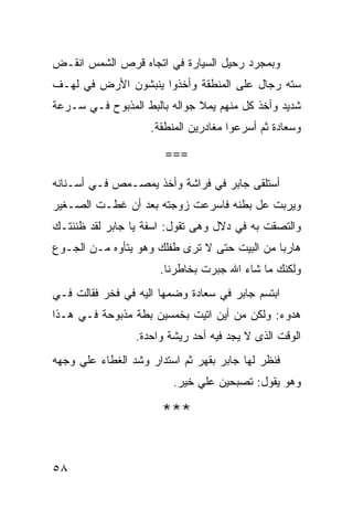 ‫ﻭﺒﻤﺠﺭﺩ ﺭﺤﻴل ﺍﻟﺴﻴﺎﺭﺓ ﻓﻲ ﺍﺘﺠﺎﻩ ﻗﺭﺹ ﺍﻟﺸﻤﺱ ﺍﻨﻘـﺽ‬
‫ﺴﺘﻪ ﺭﺠﺎل ﻋﻠﻰ ﺍﻟﻤﻨﻁﻘﺔ ﻭﺃﺨﺫﻭﺍ ﻴﻨﺒﺸﻭﻥ ﺍﻷﺭﺽ ﻓﻲ ﻟﻬـﻑ‬
‫ﺸﺩﻴﺩ ﻭﺃﺨﺫ ﻜل ﻤﻨﻬﻡ ﻴﻤﻼ ﺠﻭﺍﻟﻪ ﺒﺎﻟﺒﻁ ﺍﻟﻤﺫﺒﻭﺡ ﻓـﻲ ﺴـﺭﻋﺔ‬
                    ‫ﻭﺴﻌﺎﺩﺓ ﺜﻡ ﺃﺴﺭﻋﻭﺍ ﻤﻐﺎﺩﺭﻴﻥ ﺍﻟﻤﻨﻁﻘﺔ.‬

                       ‫===‬

‫ﺃﺴﺘﻠﻘﻰ ﺠﺎﺒﺭ ﻓﻲ ﻓﺭﺍﺸﺔ ﻭﺃﺨﺫ ﻴﻤﺼـﻤﺹ ﻓـﻲ ﺃﺴـﻨﺎﻨﻪ‬
‫ﻭﻴﺭﺒﺕ ﻋل ﺒﻁﻨﻪ ﻓﺎﺴﺭﻋﺕ ﺯﻭﺠﺘﻪ ﺒﻌﺩ ﺃﻥ ﻏﻁـﺕ ﺍﻟﺼـﻐﻴﺭ‬
‫ﻭﺍﻟﺘﺼﻘﺕ ﺒﻪ ﻓﻲ ﺩﻻل ﻭﻫﻰ ﺘﻘﻭل: ﺍﺴﻔﺔ ﻴﺎ ﺠﺎﺒﺭ ﻟﻘﺩ ﻅﻨﻨﺘـﻙ‬
‫ﻫﺎﺭﺒﺎ ﻤﻥ ﺍﻟﺒﻴﺕ ﺤﺘﻰ ﻻ ﺘﺭﻯ ﻁﻔﻠﻙ ﻭﻫﻭ ﻴﺘﺄﻭﻩ ﻤـﻥ ﺍﻟﺠـﻭﻉ‬
                      ‫ﻭﻟﻜﻨﻙ ﻤﺎ ﺸﺎﺀ ﺍﷲ ﺠﺒﺭﺕ ﺒﺨﺎﻁﺭﻨﺎ.‬
‫ﺍﺒﺘﺴﻡ ﺠﺎﺒﺭ ﻓﻲ ﺴﻌﺎﺩﺓ ﻭﻀﻤﻬﺎ ﺍﻟﻴﻪ ﻓﻲ ﻓﺨﺭ ﻓﻘﺎﻟﺕ ﻓـﻲ‬
‫ﻫﺩﻭﺀ: ﻭﻟﻜﻥ ﻤﻥ ﺃﻴﻥ ﺍﺘﻴﺕ ﺒﺨﻤﺴﻴﻥ ﺒﻁﺔ ﻤﺫﺒﻭﺤﺔ ﻓـﻲ ﻫـﺫﺍ‬
                 ‫ﺍﻟﻭﻗﺕ ﺍﻟﺫﻯ ﻻ ﻴﺠﺩ ﻓﻴﻪ ﺃﺤﺩ ﺭﻴﺸﺔ ﻭﺍﺤﺩﺓ.‬
‫ﻓﻨﻅﺭ ﻟﻬﺎ ﺠﺎﺒﺭ ﺒﻘﻬﺭ ﺜﻡ ﺍﺴﺘﺩﺍﺭ ﻭﺸﺩ ﺍﻟﻐﻁﺎﺀ ﻋﻠﻲ ﻭﺠﻬﻪ‬
                         ‫ﻭﻫﻭ ﻴﻘﻭل: ﺘﺼﺒﺤﻴﻥ ﻋﻠﻲ ﺨﻴﺭ.‬

                       ‫***‬


‫٨٥‬
 