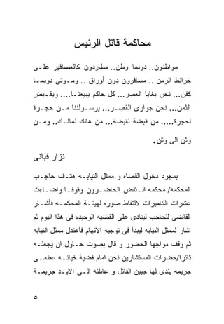 ‫ﻤﺤﺎﻜﻤﺔ ﻗﺎﺘل ﺍﻟﺭﺌﻴﺱ‬
‫ﻤﻭﺍﻁﻨﻭﻥ.. ﺩﻭﻨﻤﺎ ﻭﻁﻥ.. ﻤﻁﺎﺭﺩﻭﻥ ﻜﺎﻟﻌﺼﺎﻓﻴﺭ ﻋﻠـﻰ‬
‫ﺨﺭﺍﺌﻁ ﺍﻟﺯﻤﻥ... ﻤﺴﺎﻓﺭﻭﻥ ﺩﻭﻥ ﺃﻭﺭﺍﻕ... ﻭﻤـﻭﺘﻰ ﺩﻭﻨﻤـﺎ‬
‫ﻜﻔﻥ... ﻨﺤﻥ ﺒﻐﺎﻴﺎ ﺍﻟﻌﺼﺭ... ﻜل ﺤﺎﻜﻡ ﻴﺒﻴﻌﻨـﺎ.... ﻭﻴﻘـﺒﺽ‬
‫ﺍﻟﺜﻤﻥ... ﻨﺤﻥ ﺠﻭﺍﺭﻯ ﺍﻟﻘﺼـﺭ... ﻴﺭﺴـﻭﻟﻨﻨﺎ ﻤـﻥ ﺤﺠـﺭﺓ‬
‫ﻟﺤﺠﺭﺓ..... ﻤﻥ ﻗﺒﻀﺔ ﻟﻘﺒﻀﺔ... ﻤﻥ ﻫﺎﻟﻙ ﻟﻤﺎﻟـﻙ.. ﻭﻤـﻥ‬

                                             ‫ﻭﺜﻥ ﺍﻟﻰ ﻭﺜﻥ.‬
‫ﻨﺯﺍﺭ ﻗﺒﺎﻨﻰ‬

‫ﺒﻤﺠﺭﺩ ﺩﺨﻭل ﺍﻟﻘﻀﺎﻩ ﻭ ﻤﻤﺜل ﺍﻟﻨﻴﺎﺒـﻪ ﻫﺘـﻑ ﺤﺎﺠـﺏ‬
‫ﺍﻟﻤﺤﻜﻤﻪ/ ﻤﺤﻜﻤﻪ ﺍﻨـﺘﻔﺽ ﺍﻟﺤﺎﻀـﺭﻭﻥ ﻭﻗﻭﻓـﺎ ﻭﺍﻀـﺎﺀﺕ‬
‫ﻋﺸﺭﺍﺕ ﺍﻟﻜﺎﻤﻴﺭﺍﺕ ﻻﻟﺘﻘﺎﻁ ﺼﻭﺭﻩ ﻟﻬﻴﺌـﺔ ﺍﻟﻤﺤﻜﻤـﻪ ﻓﺄﺸـﺎﺭ‬
‫ﺍﻟﻘﺎﻀﻰ ﻟﻠﺤﺎﺠﺏ ﻟﻴﻨﺎﺩﻯ ﻋﻠﻰ ﺍﻟﻘﻀﻴﻪ ﺍﻟﻭﺤﻴﺩﻩ ﻓﻰ ﻫﺫﺍ ﺍﻟﻴﻭﻡ ﺜﻡ‬
‫ﺍﺸﺎﺭ ﻟﻤﻤﺜل ﺍﻟﻨﻴﺎﺒﻪ ﻟﻴﺒﺩﺃ ﻓﻰ ﺘﻭﺠﻴﻪ ﺍﻻﺘﻬﺎﻡ ﻓﺄﻋﺘﺩل ﻤﻤﺜل ﺍﻟﻨﻴﺎﺒﻪ‬
‫ﺜﻡ ﻭﻗﻑ ﻤﻭﺍﺠﻬﺎ ﺍﻟﺤﻀﻭﺭ ﻭ ﻗﺎل ﺒﺼﻭﺕ ﺤـﺎﻭل ﺍﻥ ﻴﺠﻌﻠـﻪ‬
‫ﺜﺎﺌﺭﺍ/ﺤﻀﺭﺍﺕ ﺍﻟﻤﺴﺘﺸﺎﺭﻴﻥ ﻨﺤﻥ ﺍﻤﺎﻡ ﻗﻀﻴﺔ ﺨﻴﺎﻨـﻪ ﻋﻅﻤـﻰ‬
‫ﺠﺭﻴﻤﻪ ﻴﻨﺩﻯ ﻟﻬﺎ ﺠﺒﻴﻥ ﺍﻟﻘﺎﺘل ﻭ ﻋﺎﺌﻠﺘﻪ ﺍﻟـﻰ ﺍﻻﺒـﺩ ﺠﺭﻴﻤـﺔ‬


‫٥‬
 