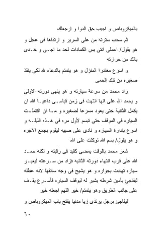 ‫ﺒﺎﻟﻤﻴﻜﺭﻭﺒﺎﺹ ﻭ ﺍﺠﻴﺏ ﺤﻕ ﺍﻟﺩﻭﺍ ﻭ ﺍﺭﺠﻌﻠﻙ‬
‫ﺜﻡ ﺴﺤﺏ ﺴﺘﺭﺘﻪ ﻤﻥ ﻋﻠﻰ ﺍﻟﺴﺭﻴﺭ ﻭ ﺍﺭﺘﺩﺍﻫﺎ ﻓﻰ ﻋﺠل ﻭ‬
‫ﻫﻭ ﻴﻘﻭل/ ﺍﻋﻤﻠﻰ ﺍﻨﺘﻰ ﺒﺱ ﺍﻟﻜﻤﺎﺩﺍﺕ ﻟﺤﺩ ﻤﺎ ﺍﺠـﻰ ﻭ ﺨـﺩﻯ‬
                                       ‫ﺒﺎﻟﻙ ﻤﻥ ﺤﺭﺍﺭﺘﻪ‬
‫ﻭ ﺍﺴﺭﻉ ﻤﻐﺎﺩﺭﺍ ﺍﻟﻤﻨﺯل ﻭ ﻫﻭ ﻴﺘﻤﺘﻡ ﺒﺎﻟﺩﻋﺎﺀ ﷲ ﻟﻜﻰ ﻴﻨﻘﺫ‬
                                  ‫ﺼﻐﻴﺭﻩ ﻤﻥ ﺘﻠﻙ ﺍﻟﺤﻤﻰ‬
‫ﺯﺍﺩ ﻤﺤﻤﺩ ﻤﻥ ﺴﺭﻋﺔ ﺴﻴﺎﺭﺘﻪ ﻭ ﻫﻭ ﻴﻨﻬﻰ ﺩﻭﺭﺘﻪ ﺍﻻﻭﻟﻰ‬
‫ﻭ ﻴﺤﻤﺩ ﺍﷲ ﻋﻠﻰ ﺍﻨﻬﺎ ﺍﻨﺘﻬﺕ ﻓﻰ ﺯﻤﻥ ﻗﻴﺎﺴـﻰ ﺩﺍﻋﻴـﺎ ﺍﷲ ﺍﻥ‬
‫ﻴﻜﻤل ﺍﻟﺜﺎﻨﻴﺔ ﺤﺘﻰ ﻴﻌﻭﺩ ﻤﺴﺭﻋﺎ ﻟﺼﻐﻴﺭﻩ ﻭ ﻤـﺎ ﺍﻥ ﺍﻜﺘﻤﻠـﺕ‬
‫ﺍﻟﺴﻴﺎﺭﻩ ﻓﻰ ﺍﻟﻤﻭﻗﻑ ﺤﺘﻰ ﺘﺒﺴﻡ ﻷﻭل ﻤﺭﻩ ﻓﻰ ﻫـﺫﻩ ﺍﻟﻠﻴﻠـﻪ ﻭ‬
‫ﺍﺴﺭﻉ ﺒﺎﺩﺍﺭﺓ ﺍﻟﺴﻴﺎﺭﻩ ﻭ ﻨﺎﺩﻯ ﻋﻠﻰ ﺼﺒﻴﻪ ﻟﻴﻘﻭﻡ ﺒﺠﻤﻊ ﺍﻻﺠﺭﻩ‬
                      ‫ﻭ ﻫﻭ ﻴﻘﻭل/ ﺒﺴﻡ ﺍﷲ ﺘﻭﻜﻠﺕ ﻋﻠﻰ ﺍﷲ‬
‫ﺸﻌﺭ ﻤﺤﻤﺩ ﺒﺎﻟﻭﻗﺕ ﻴﻤﻀﻰ ﻜﻘﻴﺩ ﻓﻰ ﺭﻗﺒﺘﻪ ﻭ ﻟﻜﻨﻪ ﺤﻤـﺩ‬
‫ﺍﷲ ﻋﻠﻰ ﻗﺭﺏ ﺍﻨﺘﻬﺎﺀ ﺩﻭﺭﺘﻪ ﺍﻟﺜﺎﻨﻴﻪ ﻓﺯﺍﺩ ﻤﻥ ﺴـﺭﻋﺘﻪ ﻟﻴﻌﺒـﺭ‬
‫ﺴﻴﺎﺭﻩ ﺘﻬﺎﺩﺕ ﺒﺠﻭﺍﺭﻩ ﻭ ﻫﻭ ﻴﺸﻴﺢ ﻓﻰ ﻭﺠﻪ ﺴﺎﺌﻘﻬﺎ ﻻﻨﻪ ﻋﻁﻠﻪ‬
‫ﻟﻴﻔﺎﺠﺊ ﺒﺄﻤﻴﻥ ﺸﺭﻁﻪ ﻴﺸﻴﺭ ﻟﻪ ﻟﻴﻭﻗﻑ ﺍﻟﺴﻴﺎﺭﻩ ﻓﺄﺴـﺭﻉ ﻴﻘـﻑ‬
       ‫ﻋﻠﻰ ﺠﺎﻨﺏ ﺍﻟﻁﺭﻴﻕ ﻭﻫﻭ ﻴﺘﻤﺘﻡ/ ﺨﻴﺭ ﺍﻟﻠﻬﻡ ﺍﺠﻌﻠﻪ ﺨﻴﺭ‬
‫ﻟﻴﻔﺎﺠﺊ ﺒﺭﺠل ﻴﺭﺘﺩﻯ ﺯﻴﺎ ﻤﺩﻨﻴﺎ ﻴﻔﺘﺢ ﺒﺎﺏ ﺍﻟﻤﻴﻜﺭﻭﺒﺎﺹ ﻭ‬

‫٠٦‬
 