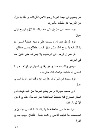 ‫ﻫﻭ ﻴﺼﻴﺢ ﻓﻰ ﻟﻬﺠﻪ ﺍﻤﺭﻩ/ ﺭﺠﻊ ﺍﻻﺠﺭﺓ ﻟﻠﺭﻜﺎﺏ ﻭ ﻜﻠﻪ ﻴﻨـﺯل‬
                          ‫ﻤﻥ ﺍﻟﻌﺭﺒﻴﻪ ﺩﻯ ﻁﺎﻟﻌﻪ ﻤﺄﻤﻭﺭﻴﻪ‬
‫ﻓﺭﺩ ﻤﺤﻤﺩ ﻓﻰ ﺠﺯﻉ/ ﻟﻜﻥ ﺤﻀﺭﺘﻙ ﺍﻨﺎ ﻻﺯﻡ ﺍﺭﻭﺡ ﺍﺒﻨﻰ‬
                                                   ‫ﻋﻴﺎﻥ‬
‫ﻓﺭﺩ ﺍﻟﺭﺠل ﺒﻌﺩ ﺍﻥ ﺍﺭﺘﺴﻤﺕ ﻋﻠﻰ ﻭﺠﻬﻪ ﻋﻼﻤﺔ ﺍﺴﺘﻬﺯﺍﺀ/‬
 ‫ﺒﻘﻭﻟﻙ ﺍﻴﻪ ﻴﺎ ﺭﻭﺡ ﺍﻤﻙ ﻤﺵ ﻋﺎﻴﺯ ﻗﺭﻑ ﺤﺘﻁﻠﻊ ﻴﻌﻨﻰ ﺤﺘﻁﻠﻊ‬
‫ﺜﻡ ﺼﺭﺥ ﺍﻟﺭﺠل ﻓﻰ ﺍﻟﺭﻜﺎﺏ/ ﻴﻼ ﺒﺴﺭﻋﻪ ﻤﺵ ﻋﺎﻴﺯ ﺤﺩ‬
                                           ‫ﻓﻰ ﺍﻟﻌﺭﺒﻴﻪ‬
‫ﻓﻬﻤﺱ ﺭﺍﻜﺏ ﻟﻤﺤﻤﺩ ﻭ ﻫﻭ ﻴﻐﺎﺩﺭ ﺍﻟﺴﻴﺎﺭﻩ/ ﺒﺎﻟﺭﺍﺤـﻪ ﻴـﺎ‬
                    ‫ﺍﺴﻁﻰ ﺩﻩ ﻀﺎﺒﻁ ﻤﺒﺎﺤﺙ ﺍﻨﺕ ﻤﺵ ﻗﺩﻩ‬
‫ﻓﺭﺩ ﻤﺤﻤﺩ ﻓﻰ ﻗﻬﺭ/ ﺍﻨﺎ ﻋﺎﺭﻑ ﺍﻨﻪ ﺯﻓﺕ ﺒﺱ ﺍﻨـﺎ ﺍﺒﻨـﻰ‬
                                                   ‫ﻋﻴﺎﻥ‬
‫ﺍﺩﺍﺭ ﻤﺤﻤﺩ ﺴﻴﺎﺭﺘﻪ ﻭ ﻫﻭ ﻴﻤﻨﻊ ﺩﻤﻭﻋﻪ ﻤﻥ ﺍﻟﺴـﻘﻭﻁ ﺜـﻡ‬
‫ﺍﻨﻁﻠﻕ ﻓﺼﺭﺥ ﻓﻴﻪ ﻀﺎﺒﻁ ﺍﻟﻤﺒﺎﺤﺙ/ ﻤﺵ ﺘﺴـﺄل ﻋﻠـﻰ ﻓـﻴﻥ‬
                                         ‫ﺍﻻﻭل ﻴﺎ ﺯﻓﺕ‬
‫ﻓﺭﺩ ﻤﺤﻤﺩ ﻓﻰ ﺍﺴﺘﻌﻁﺎﻑ/ ﻴﺎ ﺒﺎﺸﺎ ﺍﻨـﺎ ﺍﺒﻨـﻰ ﻋﻴـﺎﻥ ﻭ‬
‫ﺍﻟﻤﺼﺤﻑ ﻤﺎ ﺸﺎﻴﻑ ﻗﺩﺍﻤﻰ ﻭ ﻜﻨﺕ ﺸﻐﺎل ﻋﻠﺸﺎﻥ ﺍﺠﻴﺏ ﺤـﻕ‬
                                                   ‫ﺍﻟﺩﻭﺍ‬
‫١٦‬
 