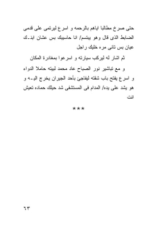 ‫ﺤﺘﻰ ﺼﺭﺥ ﻤﻁﺎﻟﺒﺎ ﺍﻴﺎﻫﻡ ﺒﺎﻟﺭﺤﻤﻪ ﻭ ﺍﺴﺭﻉ ﻟﻴﺭﺘﻤﻰ ﻋﻠﻰ ﻗﺩﻤﻰ‬
‫ﺍﻟﻀﺎﺒﻁ ﺍﻟﺫﻯ ﻗﺎل ﻭﻫﻭ ﻴﺒﺘﺴﻡ/ ﺍﻨﺎ ﺤﺎﺴﻴﺒﻙ ﺒﺱ ﻋﺸﺎﻥ ﺍﺒﻨـﻙ‬
                          ‫ﻋﻴﺎﻥ ﺒﺱ ﺘﺎﻨﻰ ﻤﺭﻩ ﺨﻠﻴﻙ ﺭﺍﺠل‬
   ‫ﺜﻡ ﺍﺸﺎﺭ ﻟﻪ ﻟﻴﺭﻜﺏ ﺴﻴﺎﺭﺘﻪ ﻭ ﺍﺴﺭﻋﻭﺍ ﺒﻤﻐﺎﺩﺭﺓ ﺍﻟﻤﻜﺎﻥ‬
‫ﻭ ﻤﻊ ﺘﺒﺎﺸﻴﺭ ﻨﻭﺭ ﺍﻟﺼﺒﺎﺡ ﻋﺎﺩ ﻤﺤﻤﺩ ﻟﺒﻴﺘﻪ ﺤﺎﻤﻼ ﺍﻟﺩﻭﺍﺀ‬
‫ﻭ ﺍﺴﺭﻉ ﻴﻔﺘﺢ ﺒﺎﺏ ﺸﻘﺘﻪ ﻟﻴﻔﺎﺠﺊ ﺒﺄﺤﺩ ﺍﻟﺠﻴﺭﺍﻥ ﻴﺨﺭﺝ ﺍﻟﻴـﻪ ﻭ‬
‫ﻫﻭ ﻴﺸﺩ ﻋﻠﻰ ﻴﺩﻩ/ ﺍﻟﻤﺩﺍﻡ ﻓﻰ ﺍﻟﻤﺴﺘﺸﻔﻰ ﺸﺩ ﺤﻴﻠﻙ ﺤﻤﺎﺩﻩ ﺘﻌﻴﺵ‬
                                                     ‫ﺍﻨﺕ‬

                       ‫***‬




‫٣٦‬
 