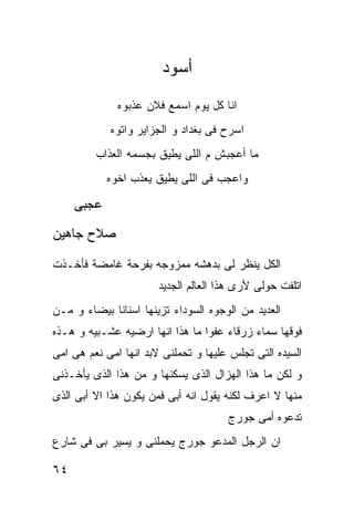 ‫ﺃﺴﻭﺩ‬
              ‫ﺍﻨﺎ ﻜل ﻴﻭﻡ ﺍﺴﻤﻊ ﻓﻼﻥ ﻋﺫﺒﻭﻩ‬
            ‫ﺍﺴﺭﺡ ﻓﻰ ﺒﻐﺩﺍﺩ ﻭ ﺍﻟﺠﺯﺍﻴﺭ ﻭﺍﺘﻭﻩ‬
         ‫ﻤﺎ ﺃﻋﺠﺒﺵ ﻡ ﺍﻟﻠﻰ ﻴﻁﻴﻕ ﺒﺠﺴﻤﻪ ﺍﻟﻌﺫﺍﺏ‬
            ‫ﻭﺍﻋﺠﺏ ﻓﻰ ﺍﻟﻠﻰ ﻴﻁﻴﻕ ﻴﻌﺫﺏ ﺍﺨﻭﻩ‬

     ‫ﻋﺠﺒﻰ‬
‫ﺼﻼﺡ ﺠﺎﻫﻴﻥ‬

‫ﺍﻟﻜل ﻴﻨﻅﺭ ﻟﻰ ﺒﺩﻫﺸﻪ ﻤﻤﺯﻭﺠﻪ ﺒﻔﺭﺤﺔ ﻏﺎﻤﻀﺔ ﻓﺄﺨـﺫﺕ‬
                       ‫ﺍﺘﻠﻔﺕ ﺤﻭﻟﻰ ﻷﺭﻯ ﻫﺫﺍ ﺍﻟﻌﺎﻟﻡ ﺍﻟﺠﺩﻴﺩ‬
‫ﺍﻟﻌﺩﻴﺩ ﻤﻥ ﺍﻟﻭﺠﻭﻩ ﺍﻟﺴﻭﺩﺍﺀ ﺘﺯﻴﻨﻬﺎ ﺍﺴﻨﺎﻨﺎ ﺒﻴﻀﺎﺀ ﻭ ﻤـﻥ‬
‫ﻓﻭﻗﻬﺎ ﺴﻤﺎﺀ ﺯﺭﻗﺎﺀ ﻋﻔﻭﺍ ﻤﺎ ﻫﺫﺍ ﺍﻨﻬﺎ ﺍﺭﻀﻴﻪ ﻋﺸـﺒﻴﻪ ﻭ ﻫـﺫﻩ‬
‫ﺍﻟﺴﻴﺩﻩ ﺍﻟﺘﻰ ﺘﺠﻠﺱ ﻋﻠﻴﻬﺎ ﻭ ﺘﺤﻤﻠﻨﻰ ﻻﺒﺩ ﺍﻨﻬﺎ ﺍﻤﻰ ﻨﻌﻡ ﻫﻰ ﺍﻤﻰ‬
‫ﻭ ﻟﻜﻥ ﻤﺎ ﻫﺫﺍ ﺍﻟﻬﺯﺍل ﺍﻟﺫﻯ ﻴﺴﻜﻨﻬﺎ ﻭ ﻤﻥ ﻫﺫﺍ ﺍﻟﺫﻯ ﻴﺄﺨـﺫﻨﻰ‬
‫ﻤﻨﻬﺎ ﻻ ﺍﻋﺭﻑ ﻟﻜﻨﻪ ﻴﻘﻭل ﺍﻨﻪ ﺃﺒﻰ ﻓﻤﻥ ﻴﻜﻭﻥ ﻫﺫﺍ ﺍﻻ ﺃﺒﻰ ﺍﻟﺫﻯ‬
                                      ‫ﺘﺩﻋﻭﻩ ﺃﻤﻰ ﺠﻭﺭﺝ‬
‫ﺍﻥ ﺍﻟﺭﺠل ﺍﻟﻤﺩﻋﻭ ﺠﻭﺭﺝ ﻴﺤﻤﻠﻨﻰ ﻭ ﻴﺴﻴﺭ ﺒﻰ ﻓﻰ ﺸﺎﺭﻉ‬

‫٤٦‬
 