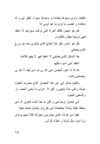 ‫ﻨﻅﻴﻑ ﻭﺍﺭﻯ ﻭﺠﻭﻫﺎ ﺒﻴﻀﺎﺀ ﻭ ﻭﺠﻭﻫﺎ ﺴﻤﺭﺍﺀ ﺘﻨﻅﺭ ﻟﻰ ﻭ ﻟﻪ‬
                    ‫ﺒﺩﻫﺸﻪ ﻭ ﻏﻀﺏ ﻴﺎ ﺘﺭﻯ ﻤﺎ ﻫﻭ ﻟﻭﻨﻰ ﺍﻨﺎ‬
‫ﻫل ﻫﻭ ﺍﺒﻴﺽ ﻜﺘﻠﻙ ﺍﻟﻤﺭﺃﻩ ﺍﻟﺘﻰ ﺘﺭﻜﺏ ﺴﻴﺎﺭﺘﻬﺎ ﻻ ﺍﻋﺘﻘﺩ‬
                                ‫ﻓﻬﻰ ﺘﺭﻤﻴﻨﺎ ﺒﻨﻅﺭﻩ ﻜﺎﻟﺸﺭﺍﺭ‬
‫ﻫل ﻫﻭ ﺍﺴﻤﺭ ﻤﺜل ﻫﺫﺍ ﺍﻟﺒﺎﺌﻊ ﺍﻟﺫﻯ ﻴﺸﺘﺭﻯ ﻤﻨﻪ ﺠـﻭﺭﺝ‬
                                             ‫ﺍﻟﺫﻯ ﻴﺤﻤﻠﻨﻰ‬
     ‫ﻫﺫﺍ ﺍﻟﺴﺎﺌل ﺍﻟﺫﻯ ﻴﻐﺫﻴﻨﻰ ﻻ ﺍﻋﺘﻘﺩ ﻓﻬﻭ ﻻ ﻴﻔﻬﻡ ﻜﻼﻤﻨﺎ‬
                               ‫ﺍﻋﺘﻘﺩ ﺍﻨﻨﻰ ﺍﺴﻭﺩ ﻤﺜﻠﻬﻡ‬
‫ﻫﺎ ﺍﻨﺎ ﺫﺍ ﺍﻋﻭﺩ ﻟﺤﻀﻥ ﺍﻤﻰ ﺍﻟﺘـﻰ ﺘﺒـﺩﻯ ﻟﻬﻔـﺔ ﻋﻠـﻰ‬
                                           ‫ﻭﺘﻀﻤﻨﻰ ﺒﺸﺩﻩ‬
‫ﻭﻟﻜﻨﻬﺎ ﺘﺴﺄل ﺃﺒﻰ ﻋﻥ ﻫﺫﺍ ﺍﻟﺤﺼﺎﺭ ﺍﻟﺫﻯ ﻴﻀﺭﺒﻪ ﺍﻟﺠﻨﻭﺩ‬
‫ﺤﻭﻟﻨﺎ ﻭﻋﻠﻰ ﻤﺎﺫﺍ ﻴﻨﺘﻬﻰ ﻭ ﻟﻜﻥ ﻻ ﺍﺩﺭﻯ ﻤﺎ ﻤﻌﻨﻰ ﺍﻟﺤﺼـﺎﺭ‬
                                          ‫ﻭﻻﻤﻌﻨﻰ ﺍﻟﺠﻨﻭﺩ‬
‫ﺃﻤﻰ ﺘﺤﺎﻭل ﺍﺭﻀﺎﻋﻰ ﻭ ﻟﻜﻥ ﻤﺎ ﻫﺫﺍ ﺍﻟﻤﺎﺀ ﺍﻟﻐﺯﻴﺭ ﺍﻟـﺫﻯ‬
  ‫ﻴﺴﻘﻁ ﻋﻠﻴﻨﺎ ﻭﻟﻤﺎﺫﺍ ﻴﺤﺘﻀﻨﻨﺎ ﺃﺒﻰ ﺒﻔﺯﻉ ﻭ ﻴﺤﺎﻭل ﺠﺫﺒﻨﺎ ﺒﻌﻴﺩﺍ‬
‫ﻋﻔﻭﺍ ﻤﻥ ﻫﺅﻻﺀ ﺍﻟﺫﻴﻥ ﻴﻀﺭﺒﻭﻥ ﺠﻴﺭﺍﻨﻨﺎ ﻜﻼ ﻤﻨﻬﻡ ﻴﺭﺘﺩﻯ‬
                        ‫ﺯﻴﺎ ﺍﺴﻭﺩ ﻤﺜل ﻟﻭﻨﻨﺎ ﻭ ﻏﻁﺎﺀ ﻟﻠﺭﺃﺱ‬


‫٥٦‬
 