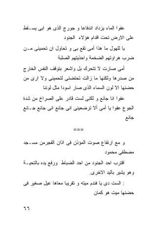 ‫ﻋﻔﻭﺍ ﺍﻟﻤﺎﺀ ﻴﺯﺩﺍﺩ ﺍﻨﺩﻓﺎﻋﺎ ﻭ ﺠﻭﺭﺝ ﺍﻟﺫﻯ ﻫﻭ ﺍﺒﻰ ﻴﺴـﻘﻁ‬
                   ‫ﻋﻠﻰ ﺍﻻﺭﺽ ﺘﺤﺕ ﺍﻗﺩﺍﻡ ﻫﺅﻻﺀ ﺍﻟﺠﻨﻭﺩ‬
‫ﻴﺎ ﻟﻠﻬﻭل ﻤﺎ ﻫﺫﺍ ﺃﻤﻰ ﺘﻘﻊ ﺒﻰ ﻭ ﺘﺤﺎﻭل ﺍﻥ ﺘﺤﻤﻴﻨﻰ ﻤـﻥ‬
                ‫ﻀﺭﺏ ﻫﺭﺍﻭﺘﻬﻡ ﺍﻟﻀﺨﻤﺔ ﻭﺍﺤﺫﻴﺘﻬﻡ ﺍﻟﺼﻠﺒﺔ‬
‫ﺃﻤﻰ ﺼﺎﺭﺕ ﻻ ﺘﺘﺤﺭﻙ ﺒل ﻭﺍﺸﻌﺭ ﺒﺘﻭﻗﻑ ﺍﻟﻨﻔﺱ ﺍﻟﺨﺎﺭﺝ‬
‫ﻤﻥ ﺼﺩﺭﻫﺎ ﻭﻟﻜﻨﻬﺎ ﻤﺎ ﺯﺍﻟﺕ ﺘﺤﺘﻀﻨﻰ ﻟﺘﺤﻤﻴﻨﻰ ﻭﻻ ﺍﺭﻯ ﻤﻥ‬
         ‫ﺤﻀﻨﻬﺎ ﺍﻻ ﻟﻭﻥ ﺍﻟﺴﻤﺎﺀ ﺍﻟﺫﻯ ﺼﺎﺭ ﺍﺴﻭﺩﺍ ﻤﺜل ﻟﻭﻨﻨﺎ‬
                   ‫ﹰ‬
‫ﻋﻔﻭﺍ ﺍﻨﺎ ﺠﺎﺌﻊ ﻭ ﻟﻜﻨﻰ ﻟﺴﺕ ﻗﺎﺩﺭ ﻋﻠﻰ ﺍﻟﺼﺭﺍﺥ ﻤﻥ ﺸﺩﺓ‬
‫ﺍﻟﺠﻭﻉ ﻋﻔﻭﺍ ﻴﺎ ﺃﻤﻰ ﺃﻻ ﺘﺭﻀﻌﻴﻨﻰ ﺍﻨﻰ ﺠﺎﺌﻊ ﺍﻨﻰ ﺠﺎﺌﻊ ﺠـﺎﺌﻊ‬
                                                    ‫ﺠﺎﺌﻊ‬

                        ‫===‬

‫ﻭ ﻤﻊ ﺍﺭﺘﻔﺎﻉ ﺼﻭﺕ ﺍﻟﻤﺅﺫﻥ ﻓﻰ ﺍﺫﺍﻥ ﺍﻟﻔﺠﺭﻤﻥ ﻤﺴـﺠﺩ‬
                                       ‫ﻤﺼﻁﻔﻰ ﻤﺤﻤﻭﺩ‬
‫ﺍﻗﺘﺭﺏ ﺍﺤﺩ ﺍﻟﺠﻨﻭﺩ ﻤﻥ ﺍﺤﺩ ﺍﻟﻀﺒﺎﻁ ﻭﺭﻓﻊ ﻴﺩﻩ ﺒﺎﻟﺘﺤﻴـﺔ‬
                               ‫ﻭﻫﻭ ﻴﺸﻴﺭ ﺒﺎﻟﻴﺩ ﺍﻻﺨﺭﻯ.‬
‫: ﺍﻟﺴﺕ ﺩﻯ ﻴﺎ ﻓﻨﺩﻡ ﻤﻴﺘﻪ ﻭ ﺘﻘﺭﻴﺒﺎ ﻤﻌﺎﻫﺎ ﻋﻴل ﺼﻐﻴﺭ ﻓﻰ‬
                                  ‫ﺤﻀﻨﻬﺎ ﻤﻴﺕ ﻫﻭ ﻜﻤﺎﻥ‬

‫٦٦‬
 