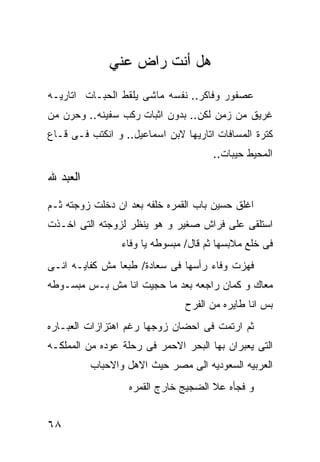 ‫ﻫل ﺃﻨﺕ ﺭﺍﺽ ﻋﻨﻲ‬
‫ﻋﺼﻔﻭﺭ ﻭﻓﺎﻜﺭ.. ﻨﻔﺴﻪ ﻤﺎﺸﻰ ﻴﻠﻘﻁ ﺍﻟﺤﺒـﺎﺕ ﺍﺘﺎﺭﻴـﻪ‬
‫ﻏﺭﻴﻕ ﻤﻥ ﺯﻤﻥ ﻟﻜﻥ.. ﺒﺩﻭﻥ ﺍﺜﺒﺎﺕ ﺭﻜﺏ ﺴﻔﻴﻨﻪ.. ﻭﺤﺭﻥ ﻤﻥ‬
‫ﻜﺘﺭﺓ ﺍﻟﻤﺴﺎﻓﺎﺕ ﺍﺘﺎﺭﻴﻬﺎ ﻻﺒﻥ ﺍﺴﻤﺎﻋﻴل.. ﻭ ﺍﻨﻜﺘﺏ ﻓـﻰ ﻗـﺎﻉ‬
                                      ‫ﺍﻟﻤﺤﻴﻁ ﺤﻴﺒﺎﺕ..‬

‫ﺍﻟﻌﺒﺩ ﷲ‬

‫ﺍﻏﻠﻕ ﺤﺴﻴﻥ ﺒﺎﺏ ﺍﻟﻘﻤﺭﻩ ﺨﻠﻔﻪ ﺒﻌﺩ ﺍﻥ ﺩﺨﻠﺕ ﺯﻭﺠﺘﻪ ﺜـﻡ‬
‫ﺍﺴﺘﻠﻘﻰ ﻋﻠﻰ ﻓﺭﺍﺵ ﺼﻐﻴﺭ ﻭ ﻫﻭ ﻴﻨﻅﺭ ﻟﺯﻭﺠﺘﻪ ﺍﻟﺘﻰ ﺍﺨـﺫﺕ‬
                 ‫ﻓﻰ ﺨﻠﻊ ﻤﻼﺒﺴﻬﺎ ﺜﻡ ﻗﺎل/ ﻤﺒﺴﻭﻁﻪ ﻴﺎ ﻭﻓﺎﺀ‬
‫ﻓﻬﺯﺕ ﻭﻓﺎﺀ ﺭﺃﺴﻬﺎ ﻓﻰ ﺴﻌﺎﺩﺓ/ ﻁﺒﻌﺎ ﻤﺵ ﻜﻔﺎﻴـﻪ ﺍﻨـﻰ‬
‫ﻤﻌﺎﻙ ﻭ ﻜﻤﺎﻥ ﺭﺍﺠﻌﻪ ﺒﻌﺩ ﻤﺎ ﺤﺠﻴﺕ ﺍﻨﺎ ﻤﺵ ﺒـﺱ ﻤﺒﺴـﻭﻁﻪ‬
                                ‫ﺒﺱ ﺍﻨﺎ ﻁﺎﻴﺭﻩ ﻤﻥ ﺍﻟﻔﺭﺡ‬
‫ﺜﻡ ﺍﺭﺘﻤﺕ ﻓﻰ ﺍﺤﻀﺎﻥ ﺯﻭﺠﻬﺎ ﺭﻏﻡ ﺍﻫﺘﺯﺍﺯﺍﺕ ﺍﻟﻌﺒـﺎﺭﻩ‬
‫ﺍﻟﺘﻰ ﻴﻌﺒﺭﺍﻥ ﺒﻬﺎ ﺍﻟﺒﺤﺭ ﺍﻻﺤﻤﺭ ﻓﻰ ﺭﺤﻠﺔ ﻋﻭﺩﻩ ﻤﻥ ﺍﻟﻤﻤﻠﻜـﻪ‬
          ‫ﺍﻟﻌﺭﺒﻴﻪ ﺍﻟﺴﻌﻭﺩﻴﻪ ﺍﻟﻰ ﻤﺼﺭ ﺤﻴﺙ ﺍﻻﻫل ﻭﺍﻻﺤﺒﺎﺏ‬
                  ‫ﻭ ﻓﺠﺄﻩ ﻋﻼ ﺍﻟﻀﺠﻴﺞ ﺨﺎﺭﺝ ﺍﻟﻘﻤﺭﻩ‬


‫٨٦‬
 