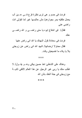 ‫ﻓﺭﺩﺕ ﻓﻰ ﺤﺴﻡ ﻭ ﻫﻰ ﺘﺭﻯ ﻨﻅﺭﺓ ﻓﺯﻉ ﻓـﻰ ﻋـﻴﻥ ﺃﺏ‬
‫ﻴﺤﻤل ﻁﻔﻠﻴﻪ ﻴﻤﺭ ﺒﺠﻭﺍﺭﻫﻡ/ ﻤﺵ ﺤﺎﻟﺒﺴﻬﺎ ﻏﻴﺭ ﻟﻤﺎ ﺘﻘﻭﻟﻰ ﺍﻨﺕ‬
                                          ‫ﺭﺍﻀﻰ ﻋﻨﻰ‬
‫ﻓﻘﺎل/ ﻓﻰ ﺍﻨﺩﻓﺎﻉ ﺍﻴﻭﻩ ﻴﺎ ﺴﺘﻰ ﺭﺍﻀـﻰ ﻭ ﺍﷲ ﺭﺍﻀـﻰ‬
                                                   ‫ﻋﻨﻙ‬
     ‫ﻓﺭﺩﺕ ﻓﻰ ﺴﻌﺎﺩﺓ/ ﻗﻭل ﺍﺸﻬﺩﻙ ﻴﺎ ﺍﷲ ﺍﻨﻰ ﺭﺍﺽ ﻋﻨﻬﺎ‬
‫ﻓﻘﺎل ﻤﺤﺎﻭﻻ ﺍﺭﻀﺎﺌﻬﺎ/ ﺍﺸﻬﺩ ﺍﷲ ﺍﻨﻰ ﺭﺍﺽ ﻋﻥ ﺯﻭﺠﺘﻰ‬
                           ‫ﻴﻼ ﻴﺎ ﻭﻓﺎﺀ ﻤﺎ ﺘﻀﻴﻌﻴﺵ ﻭﻗﺕ.‬

                        ‫===‬

‫ﻭﻫﻨﺎﻙ ﻋﻠﻰ ﺍﻟﺸﺎﻁﺊ ﺍﺨﺫ ﺤﺴﻴﻥ ﻴﺒﻜﻰ ﻭﻫـﻭ ﻴﻘـﻭل/ ﻻ‬
‫ﺍﻁﻠﺏ ﻤﻨﻙ ﻴﺎ ﺭﺒﻰ ﻏﻴﺭ ﺍﻟﺭﺤﻴل ﻋﻥ ﻫﺫﺍ ﺍﻟﻌﺎﻟﻡ ﻻﻟﺘﻘﻰ ﺜﺎﻨﻴـﺔ‬
                        ‫ﻤﻊ ﺯﻭﺠﺘﻰ ﻓﻰ ﺠﻨﺔ ﺍﻟﺨﻠﺩ ﺒﺎﺫﻥ ﺍﷲ‬

                        ‫***‬




‫٠٧‬
 