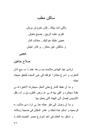 ‫ﺴﺎﻜﻥ ﻤﻁﺏ‬
          ‫ﻴﺎﻟﻠﻰ ﺍﻨﺕ ﺒﻴﺘﻙ.. ﻗﺵ ﻤﻔﺭﻭﺵ ﺒﺭﻴﺵ‬
            ‫ﺘﻘﻭﻯ ﻋﻠﻴﻪ ﺍﻟﺭﻴﺢ.. ﻴﺼﺒﺢ ﻤﻔﻴﺵ‬
            ‫ﻋﺠﺒﻰ ﻋﻠﻴﻙ ﺤﻭﺍﻟﻴﻙ.. ﻤﺨﺎﻟﺏ ﻜﺒﺎﺭ‬
          ‫ﻭ ﻤﺎﻟﻜﺵ ﻏﻴﺭ ﻤﻨﻘﺎﺭ.. ﻭ ﻗﺎﺩﺭ ﺘﻌﻴﺵ‬

     ‫ﻋﺠﺒﻰ‬
‫ﺼﻼﺡ ﺠﺎﻫﻴﻥ‬

‫ﺍﺭﺘﺩﻯ ﻋﺒﺩ ﺍﻟﻬﺎﺩﻯ ﻤﻼﺒﺴﻪ ﺒﺴـﺭﻋﻪ ﻋﻨﻤـﺎ ﺴـﻤﻊ ﺍﺫﺍﻥ‬
‫ﺍﻟﻤﻐﺭﺏ ﻭ ﺍﺴﺭﻉ ﻤﻐﺎﺩﺭﺍ ﻏﺭﻓﺘﻪ ﻓﻰ ﺤﻰ ﺍﻟﺴﻴﺩﻩ ﻟﻴﻠﺤﻕ ﺒﻤﻴﻌﺎﺩ‬
                                                   ‫ﻋﻤﻠﻪ‬
‫ﻭ ﻤﺎ ﺍﻥ ﻫﺒﻁ ﺍﻟﺸﺎﺭﻉ ﺤﺘﻰ ﺍﺸﻌل ﺴﻴﺠﺎﺭﺘﻪ ﺍﻻﺨﻴﺭﻩ ﻓـﻰ‬
‫ﻋﻠﺒﺔ ﺴﺠﺎﺌﺭﻩ ﻭ ﺍﻟﻘﻰ ﺒﻬﺎ ﻓـﻰ ﻋـﺭﺽ ﺍﻟﻁﺭﻴـﻕ ﻭ ﺍﺴـﺘﻘل‬
                  ‫ﺍﻻﺘﻭﺒﻴﺱ ﻟﻴﺼل ﺍﻟﻰ ﺍﻟﻬﻴﺌﻪ ﺍﻟﺘﻰ ﻴﻌﻤل ﺒﻬﺎ‬
‫ﻭ ﻤﺎ ﺍﻥ ﻭﺼل ﺍﻟﻰ ﻤﻘﺭ ﻋﻤﻠﻪ ﺤﺘـﻰ ﺍﺭﺘـﺩﻯ ﻤﻼﺒﺴـﻪ‬
‫ﺍﻟﺭﺴﻤﻴﻪ ﻭ ﺍﺴﺘﻠﻡ ﻋﺩﺓ ﺸﻐﻠﻪ ﻭ ﻏﺎﺩﺭ ﺍﻟﻤﻜﺎﻥ ﻓﻰ ﺼﺤﺒﺔ ﺯﻤﻼﺌﻪ‬
‫ﻭ ﺍﺴﺘﻘﺭ ﺒﻪ ﺍﻟﻤﻘﺎﻡ ﻓﻰ ﺍﺤﺩ ﺸﻭﺍﺭﻉ ﻤﺼﺭ ﺍﻟﺠﺩﻴﺩﻩ ﻓﺄﺨـﺫ‬

‫١٧‬
 