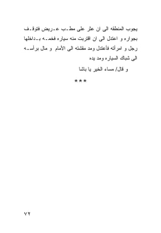 ‫ﻴﺠﻭﺏ ﺍﻟﻤﻨﻁﻘﻪ ﺍﻟﻰ ﺍﻥ ﻋﺜﺭ ﻋﻠﻰ ﻤﻁـﺏ ﻋـﺭﻴﺽ ﻓﺘﻭﻗـﻑ‬
‫ﺒﺠﻭﺍﺭﻩ ﻭ ﺍﻋﺘﺩل ﺍﻟﻰ ﺍﻥ ﺍﻗﺘﺭﺒﺕ ﻤﻨﻪ ﺴﻴﺎﺭﻩ ﻓﺨﻤـﻪ ﺒـﺩﺍﺨﻠﻬﺎ‬
‫ﺭﺠل ﻭ ﺍﻤﺭﺃﺘﻪ ﻓﺄﻋﺘﺩل ﻭﻤﺩ ﻤﻘﺸﺘﻪ ﺍﻟﻰ ﺍﻷﻤﺎﻡ ﻭ ﻤﺎل ﺒﺭﺃﺴـﻪ‬
                              ‫ﺍﻟﻰ ﺸﺒﺎﻙ ﺍﻟﺴﻴﺎﺭﻩ ﻭﻤﺩ ﻴﺩﻩ‬
                         ‫ﻭ ﻗﺎل/ ﻤﺴﺎﺀ ﺍﻟﺨﻴﺭ ﻴﺎ ﺒﺎﺸﺎ‬

                       ‫***‬




‫٢٧‬
 