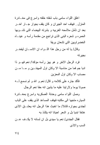 ‫ﺍﻏﻠﻕ ﺍﻟﻠﻭﺍﺀ ﺴﺎﻤﻰ ﺒﺎﺏ ﺸﻘﺘﻪ ﺨﻠﻔﻪ ﻭﺍﺴﺭﻉ ﻓﻰ ﻤﻐـﺎﺩﺭﺓ‬
‫ﺍﻟﻤﻨﺯل.. ﻓﻬﺘﻑ ﺍﺤﺩ ﺍﻟﺠﻴﺭﺍﻥ ﻭ ﻜﺎﻥ ﻴﻘﻑ ﺒﺠﻭﺍﺭ ﺠـﺎﺭ ﺍﺨـﺭ‬
‫ﺒﻌﺩ ﺍﻥ ﺘﺄﻤل ﻤﻼﻤﺤﻪ ﺍﻟﻐﺭﺒﻴﻪ ﻭ ﺒﺸﺭﺘﻪ ﺍﻟﺒﻴﻀﺎﺀ ﺍﻟﺘﻰ ﺘﺸـﻭﺒﻬﺎ‬
‫ﺍﻟﺤﻤﺭﻩ ﻭ ﺸﻌﺭﻩ ﺍﻟﺒﻨﻰ ﺍﻟﺫﻯ ﺘﺭﺍﺠﻊ ﻤﻥ ﻤﻘﺩﻤﺔ ﺭﺃﺴﻪ ﻭ ﻋﻴﻨـﺎﻩ‬
                            ‫ﺍﻟﺨﻀﺭﺍﻭﻴﻴﻥ ﺍﻟﺘﻰ ﺘﺸﻌﺎﻥ ﺒﺭﻴﻘﺎ‬
‫ﻭﻗﺎل/ ﻴﺎ ﻟﻪ ﻤﻥ ﺭﺠل ﻫﺫﺍ ﺍﻟﻠـﻭﺍﺀ ﺍﻥ ﺍﻻﻨﺴـﺎﻥ ﻟﻴﻔﺨـﺭ‬
                                                    ‫ﺒﺠﻴﺭﺘﻪ‬
‫ﻓﺭﺩ ﺍﻟﺭﺠل ﺍﻻﺨﺭ ﻭ ﻫﻭ ﻴﻬﺯ ﺭﺃﺴﻪ ﻤﺅﻜﺩﺍ/ ﻨﻌﻡ ﻓﻬـﻭ ﺫﺍ‬
‫ﺍﺩﺒﺎ ﺠﻡ ﻓﻤﺎ ﻤﻥ ﻤﻨﺎﺴﺒﺔ ﺍﻻ ﻭﻜﺎﻥ ﺍﻭل ﺍﻟﻤﻬﻨﺌـﻴﻥ ﻭ ﻤـﺎ ﻤـﻥ‬
                             ‫ﻤﺼﺎﺏ ﺍﻻ ﻭﻜﺎﻥ ﺍﻭل ﺍﻟﻤﻌﺯﻴﻥ‬
‫ﻓﺄﻜﺩ ﺠﺎﺭﻩ ﻋﻠﻰ ﻜﻼﻤﻪ ﻭ ﻗﺎل/ ﻨﻌﻡ ﻭ ﺍﷲ ﻭ ﻟﻡ ﻨﺴﻤﻊ ﻟـﻪ‬
       ‫ﺼﻭﺘﺎ ﻴﻭﻤﺎ ﻭﻻﺭﺍﻴﻨﺎ ﻋﻠﻴﻪ ﻤﺎ ﻴﺸﻴﻥ ﺍﻨﻪ ﺤﻘﺎ ﻨﻌﻡ ﺍﻟﺭﺠﺎل‬
‫ﻭﺼل ﺍﻟﻠﻭﺍﺀ ﺴﺎﻤﻰ ﻭﺤﺩﺘﺔ ﺍﻟﻌﺴﻜﺭﻴﻪ ﻭﺍﺴﺭﻉ ﺒﻤﻐـﺎﺩﺭﺓ‬
‫ﺍﻟﺴﻴﺎﺭﻩ ﻤﺘﺠﻬﺎ ﺍﻟﻰ ﻤﻜﺘﺒﻪ ﻓﻬﺘﻑ ﺍﻟﻤﺴﺎﻋﺩ ﺍﻟﺫﻯ ﻴﻘﻑ ﻋﻠﻰ ﺍﻟﺒﺎﺏ‬
‫ﻟﺠﻨﺩﻯ ﺒﺠﻭﺍﺭﻩ ﻗﺎﺌﻼ/ ﻤﺎ ﺍﺨﺒﺙ ﻫﺫﺍ ﺍﻟﺭﺠل ﺍﻨﻪ ﻴﻌﺸـﻕ ﺍﻻﺫﻯ‬
                   ‫ﻋﺸﻘﺎ ﺍﺒﺩﻴﺎ ﺒل ﻭ ﺍﺸﻌﺭ ﺍﺤﻴﺎﻨﺎ ﺍﻨﻪ ﻴﺘﻠﺫﺫ ﺒﻪ‬
‫ﻓﻘﺎل ﺍﻟﺠﻨﺩﻯ/ ﻨﻌﻡ ﻴﺎ ﺴﻴﺩﻯ ﺒل ﺍﻥ ﻟﺴﺎﻨﻪ ﻻ ﻴﻜـﻑ ﻋـﻥ‬
                                             ‫ﺍﻟﺴﺏ ﻭﺍﻻﺫﻯ‬

‫٤٧‬
 