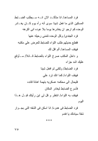 ‫ﻓﺭﺩ ﺍﻟﻤﺴﺎﻋﺩ/ ﺍﻨﺎ ﻤﺘﺄﻜـﺩ ﺍﻻﻥ ﺍﻨـﻪ ﺴـﻴﻁﻠﺏ ﺍﻟﻀـﺎﺒﻁ‬
‫ﺍﻟﻤﺴﻜﻴﻥ ﺍﻟﺫﻯ ﻤﺎ ﻓﻌل ﺸﻴﺌﺎ ﺴﻭﻯ ﺃﻨﻪ ﺭﺃﻩ ﻴﻭﻡ ﻜـﺎﻥ ﻴﻐـﺎﺩﺭ‬
                            ‫ﹰ‬
      ‫ﺍﻟﻭﺤﺩﻩ ﻜﻡ ﺍﺭﺠﻭ ﺍﻥ ﻴﻐﺎﺩﺭﻫﺎ ﻴﻭﻤﺎ ﺒﻼ ﻋﻭﺩﻩ ﺍﻨﻰ ﺍﻜﺭﻫﻪ‬
          ‫ﻓﺭﺩ ﺍﻟﺠﻨﺩﻯ/ ﻭﻜل ﺍﻟﻭﺤﺩﻩ ﺘﺘﻤﻨﻰ ﺭﺤﻴﻠﻪ ﻋﻨﻬﺎ‬
  ‫ﻓﻘﻁﻊ ﺤﺩﻴﺜﻬﻡ ﻁﻠﺏ ﺍﻟﻠﻭﺍﺀ ﻟﻠﻀﺎﺒﻁ ﻟﻠﻌﺭﺽ ﻋﻠﻲ ﻤﻜﺘﺒﻪ‬
                          ‫ﻓﻬﺘﻑ ﺍﻟﻤﺴﺎﻋﺩ/ ﺃﻟﻡ ﺍﻗل ﻟﻙ‬
‫ﻭ ﺩﺍﺨل ﺍﻟﻤﻜﺘﺏ ﺼﺭﺥ ﺍﻟﻠﻭﺍﺀ ﺒﺎﻟﻀﺎﺒﻁ ﻗـﺎﺌﻼ/ ﺴـﺄﻭﻗﻊ‬
                                        ‫ﻋﻠﻴﻙ ﺍﺸﺩ ﺠﺯﺍﺀ‬
                    ‫ﻓﺭﺩ ﺍﻟﻀﺎﺒﻁ/ ﻭﻟﻜﻨﻰ ﻟﻡ ﺍﻓﻌل ﺸﻴﺌﺎ‬
                      ‫ﻓﻬﺘﻑ ﺍﻟﻠﻭﺍﺀ/ ﻜﻤﺎ ﺍﻨﻙ ﺘﺭﺩ ﻋﻠﻲ‬
         ‫ﻓﻠﻴﺤﺎل ﺍﻟﻰ ﻤﺤﻜﻤﻪ ﻋﺴﻜﺭﻴﻪ ﺒﺘﻬﻤﺔ ﺍﻫﺎﻨﺔ ﻗﺎﺌﺩﻩ‬
                       ‫ﻓﺄﺴﺭﻉ ﺍﻟﻀﺎﺒﻁ ﻟﻴﻐﺎﺩﺭ ﺍﻟﻤﻜﺎﻥ‬
‫ﻓﻬﺘﻑ ﺒﻪ ﺍﻟﻠﻭﺍﺀ/ ﺍﻨﺘﻅﺭ ﻭ ﻗل ﻟﻰ ﺍﻴﻥ ﺭﺃﻴﺘﻙ ﻗﺒـل ﻫـﺫﺍ‬
                                                     ‫ﺍﻟﻴﻭﻡ‬
‫ﻓﺭﺩ ﺍﻟﻀﺎﺒﻁ ﻓﻰ ﻫﺩﻭﺀ/ ﺍﻨﺎ ﺍﺴﻜﻥ ﻓﻰ ﺍﻟﺸﻘﻪ ﺍﻟﺘﻰ ﺒﺠـﻭﺍﺭ‬
                                     ‫ﺸﻘﺔ ﺴﻴﺎﺩﺘﻙ ﻴﺎ ﻓﻨﺩﻡ‬

                        ‫***‬

‫٥٧‬
 