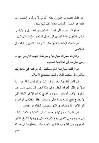 ‫ﺍﻻﻥ ﻓﻘﻁ ﺍﻨﺘﺼﺭﺕ ﻋﻠﻰ ﺯﻭﺠﺘﻪ ﺍﻻﻭﻟﻰ ﻻ ﺒـل ﻭ ﺍﻨﺘﺼـﺭﺕ‬
               ‫ﻋﻠﻴﻪ ﻫﻭ ﺍﻴﻀﺎ ﻭ ﻟﺴﻭﻑ ﻴﻜﻭﻥ ﻜل ﺸﺊ ﺒﻴﺩﻯ‬
‫ﻓﺴﻨﻭﺍﺕ ﻋﻤﺭﻩ ﺍﻟﺘﻰ ﺘﻌﺩﺕ ﺍﻟﺴﺘﻭﻥ ﻟﻥ ﺘﻁـﻭل ﻭ ﻴﺘﺒﻘـﻰ‬
 ‫ﺍﻤﺎﻤﻰ ﺜﻼﺜﻭﻥ ﻋﺎﻤﺎ ﺍﺨﺭﻯ ﻜﻰ ﺍﺼل ﻟﺴﻨﻪ ﻭ ﺴﺎﺭﺙ ﻜل ﺸﺊ‬
‫ﺜﻡ ﻀﻤﺕ ﻗﺒﻀﺔ ﻴﺩﻫﺎ ﻭ ﻫﺘﻔـﺕ/ ﺍﻟﺨـﻼﺹ ﻴـﺎ ﺍﻤـﺎل‬
                                              ‫ﺍﻟﺨﻼﺹ‬
‫ﻭﺍﺩﺍﺭﺕ ﻤﺤﺭﻙ ﺴﻴﺎﺭﺘﻬﺎ ﻭﺍﺴﺭﻋﺕ ﺘﻨﻬﺏ ﺍﻻﺭﺽ ﻨﻬﺒـﺎ‬
                        ‫ﻭﻫﻰ ﺴﺎﺭﺤﻪ ﻓﻰ ﺍﺤﻼﻤﻬﺎ ﺍﻟﺴﻌﻴﺩﻩ‬
‫ﺜﻡ ﺍﻭﻗﻔﺕ ﺴﻴﺎﺭﺘﻬﺎ ﺍﻤﺎﻡ ﻤﺴﻜﻨﻬﺎ ﻭﻟﻡ ﺘﺭﻏﺏ ﻓﻰ ﻤﻐﺎﺩﺭﺘﻬﺎ‬
             ‫ﻤﺒﺎﺸﺭﺓ ﺒل ﺴﻜﻨﺕ ﻗﻠﻴﻼ ﻭﻜﺄﻨﻬﺎ ﺘﺴﺘﺠﻤﻊ ﺍﻻﺤﻼﻡ‬
‫ﺜﻡ ﻗﺎﻟﺕ ﻟﻨﻔﺴﻬﺎ/ ﻨﻌﻡ ﺴﻭﻑ ﺍﺸﺘﺭﻯ ﻟﻭﺍﻟﺩﻯ ﺸﻘﺔ ﺠﺩﻴـﺩﺓ‬
‫ﺒﺩﻻ ﻤﻥ ﺘﻠﻙ ﺍﻟﻐﺭﻓﻪ ﺍﻟﺤﻘﻴﺭﻩ ﻓﻰ ﻫﺫﺍ ﺍﻟﺤﻰ ﺍﻟﺸـﻌﺒﻰ ﻭﺴـﻭﻑ‬
                                                ‫ﹰ‬
‫ﺍﺸﺘﺭﻯ ﻻﺨﻰ ﺍﻟﺼﻐﻴﺭ ﺴﻴﺎﺭﻩ ﻭ ﺍﻀﻊ ﻟﻪ ﺍﻤﻭﺍﻻ ﻓﻰ ﺍﻟﺒﻨﻙ ﻟﻜﻲ‬
             ‫ﹰ‬
‫ﻻ ﻴﺤﺘﺎﺝ ﻟﺒﻴﻊ ﻨﻔﺴﻪ ﻴﻭﻤﺎ ﻤﺜﻠﻰ ﻭﺴﻭﻑ ﺍﺤﻘﻕ ﺍﺤﻼﻤﻰ ﺍﻟﻭﺍﺤـﺩ‬
      ‫ﺘﻠﻭ ﺍﻻﺨﺭ ﺍﻨﺎ ﻭﺼﻐﻴﺭﻯ ﺍﻟﺫﻯ ﺴﻴﻬﺒﻨﻰ ﺍﻟﺤﻴﺎﻩ ﻤﻥ ﺠﺩﻴﺩ.‬
‫ﺜﻡ ﻏﺎﺩﺭﺕ ﺴﻴﺎﺭﺘﻬﺎ ﻭ ﺼﻌﺩﺕ ﺍﻟﻰ ﺸﻘﺘﻬﺎ ﻭ ﻓﺘﺤﺕ ﺍﻟﺒﺎﺏ‬
‫ﻓﻰ ﻫﺩﻭﺀ ﻭﻫﻰ ﺘﺘﺨﻴل ﻭﻗﻊ ﺍﻟﻔﺭﺤﻪ ﻋﻠﻰ ﺯﻭﺠﻬﺎ ﺍﻟﺸﻴﺦ ﺍﻟﻜﺒﻴﺭ‬
‫ﺍﻟﻤﺤﺭﻭﻡ ﻤﻥ ﺍﻻﻨﺠﺎﺏ ﻓﺎﺫﺍ ﺒﻬﺎ ﺘﺠﺩﻩ ﺠﺎﻟﺴﺎ ﻴﻨﺘﻅﺭﻫﺎ ﻓﻰ ﺼﺎﻟﺔ‬

‫٧٧‬
 