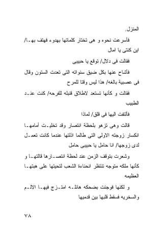 ‫ﺍﻟﻤﻨﺯل.‬
‫ﻓﺄﺴﺭﻋﺕ ﻨﺤﻭﻩ ﻭ ﻫﻰ ﺘﺨﺘﺎﺭ ﻜﻠﻤﺎﺘﻬﺎ ﺒﻬﺩﻭﺀ ﻓﻬﺘﻑ ﺒﻬـﺎ/‬
                                         ‫ﺍﻴﻥ ﻜﻨﺘﻰ ﻴﺎ ﺍﻤﺎل‬
                       ‫ﻓﻘﺎﻟﺕ ﻓﻰ ﺩﻻل/ ﺘﻭﻗﻊ ﻴﺎ ﺤﺒﻴﺒﻰ‬
‫ﻓﺄﺸﺎﺡ ﻋﻨﻬﺎ ﺒﻜل ﻀﻴﻕ ﺴﻨﻭﺍﺘﻪ ﺍﻟﺘﻰ ﺘﻌﺩﺕ ﺍﻟﺴﺘﻭﻥ ﻭﻗﺎل‬
                    ‫ﻓﻰ ﻋﺼﺒﻴﺔ ﺒﺎﻟﻐﻪ/ ﻫﺫﺍ ﻟﻴﺱ ﻭﻗﺘﺎ ﻟﻠﻤﺭﺡ‬
‫ﻓﻘﺎﻟﺕ ﻭ ﻜﺄﻨﻬﺎ ﺘﺴﺘﻌﺩ ﻻﻁﻼﻕ ﻗﻨﺒﻠﻪ ﻟﻠﻔﺭﺤﻪ/ ﻜﻨﺕ ﻋﻨـﺩ‬
                                                   ‫ﺍﻟﻁﺒﻴﺏ‬
                           ‫ﻓﺄﻟﺘﻔﺕ ﺍﻟﻴﻬﺎ ﻓﻰ ﻗﻠﻕ/ ﻟﻤﺎﺫﺍ‬
‫ﻗﺎﻟﺕ ﻭﻫﻰ ﺘﺯﻫﻭ ﺒﻠﺤﻅﺔ ﺍﻨﺘﺼﺎﺭ ﻭﻗﺩ ﺘﺨﻠﻴـﺕ ﺃﻤﺎﻤﻬـﺎ‬
‫ﺍﻨﻜﺴﺎﺭ ﺯﻭﺠﺘﻪ ﺍﻻﻭﻟﻰ ﺍﻟﺘﻰ ﻁﺎﻟﻤﺎ ﺍﺫﻟﺘﻬﺎ ﻋﻨﺩﻤﺎ ﻜﺎﻨﺕ ﺘﻌﻤـل‬
                     ‫ﻟﺩﻯ ﺯﻭﺠﻬﺎ/ ﺍﻨﺎ ﺤﺎﻤل ﻴﺎ ﺤﺒﻴﺒﻰ ﺤﺎﻤل‬
‫ﻭﺸﻌﺭﺕ ﺒﺘﻭﻗﻑ ﺍﻟﺯﻤﻥ ﻋﻨﺩ ﻟﺤﻅﺔ ﺍﻨﺘﺼـﺎﺭﻫﺎ ﻗﺎﻟﺘﻬـﺎ ﻭ‬
‫ﻜﺄﻨﻬﺎ ﻤﻠﻜﻪ ﻤﺘﻭﺠﻪ ﺘﻨﺘﻅﺭ ﺍﻨﺤﻨﺎﺀﺓ ﺍﻟﺸﻌﺏ ﻟﺘﺤﻴﺘﻬﺎ ﻋﻠﻰ ﻫﺒﺘﻬـﺎ‬
                                                  ‫ﺍﻟﻌﻅﻴﻤﻪ‬
‫ﻭ ﻟﻜﻨﻬﺎ ﻓﻭﺠﺌﺕ ﺒﻀﺤﻜﻪ ﻫﺎﺌﻠـﻪ ﺍﻤﺘـﺯﺝ ﻓﻴﻬـﺎ ﺍﻻﻟـﻡ‬
                          ‫ﻭﺍﻟﺴﺨﺭﻴﻪ ﻓﺴﻘﻁ ﻗﻠﺒﻬﺎ ﺒﻴﻥ ﻗﺩﻤﻴﻬﺎ‬


‫٨٧‬
 