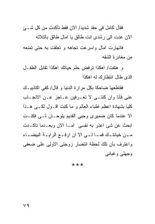 ‫ﻓﻘﺎل ﻜﺎﻤل ﻓﻰ ﺤﻘﺩ ﺸﺩﻴﺩ/ ﺍﻻﻥ ﻓﻘﻁ ﺘﺄﻜﺩﺕ ﻤﻥ ﻜل ﺸـﺊ‬
      ‫ﺍﻻﻥ ﻋﺩﺕ ﺍﻟﻰ ﺭﺸﺩﻯ ﺍﻨﺕ ﻁﺎﻟﻕ ﻴﺎ ﺍﻤﺎل ﻁﺎﻟﻕ ﺒﺎﻟﺘﻼﺘﻪ‬
‫ﻓﺎﻨﻬﺎﺭﺕ ﺍﻤﺎل ﻭﺍﺴﺭﻋﺕ ﺘﺠﺎﻫﻪ ﻭ ﺘﻌﻠﻘﺕ ﺒﻪ ﺤﺘﻰ ﺘﻤﻨﻌﻪ‬
                                        ‫ﻤﻥ ﻤﻐﺎﺩﺭﺓ ﺍﻟﺸﻘﻪ‬
‫ﻭ ﻫﺘﻔﺕ/ ﺍﻫﻜﺫﺍ ﺘﺭﻓﺽ ﺤﻠﻡ ﺤﻴﺎﺘﻙ ﺍﻫﻜﺫﺍ ﺘﻘﺎﺒل ﺍﻟﻁﻔـل‬
                              ‫ﺍﻟﺫﻯ ﻁﺎل ﺍﻨﺘﻅﺎﺭﻙ ﻟﻪ ﺍﻫﻜﺫﺍ‬
‫ﻓﻘﺎﻁﻌﻬﺎ ﻀﺎﺤﻜﺎ ﺒﻜل ﻤﺭﺍﺭﺓ ﺍﻟﺩﻨﻴﺎ ﻭ ﻗﺎل/ ﻜﻔﻰ ﺍﻜﺎﺫﻴﺒـﻙ‬
‫ﻋﻨﻰ ﻓﺄﻨﺎ ﻭﺍﻥ ﻜﻨﺘـﻰ ﻻ ﺘﻌـﺭﻓﻴﻥ ﻋـﺎﺠﺯ ﻋـﻥ ﺍﻻﻨﺠـﺎﺏ‬
‫ﻜﻠﻴﺎ ﺒﺸﻬﺎﺩﺓ ﺍﻋﻅﻡ ﺍﻁﺒﺎﺀ ﺍﻟﻌﺎﻟﻡ ﻭ ﻤﺎ ﻜﻨﺕ ﺍﻗـﻭل ﻟﻜـﻰ ﻫـﺫﺍ‬
‫ﺍﻻ ﻋﻨﺩﻤﺎ ﻜﺎﻥ ﻀﻤﻴﺭﻯ ﻭﺤﺒﻰ ﺍﻟﻘﺩﻴﻡ ﻴﻠﻭﺤـﺎﻥ ﻟـﻰ ﻓﻜﻨـﺕ‬
‫ﺍﺒﺤﺙ ﻋﻥ ﺸﺊ ﺍﻋﺫﺭ ﺒﻪ ﻨﻔﺴﻰ ﺍﻤـﺎ ﺍﻻﻥ ﻭﺒﻌـﺩﻤﺎ ﺘﺎﻜـﺩﺕ‬
‫ﻤ ـﻥ ﺨﻴﺎﻨﺘ ـﻙ ﻓﻤ ـﺎ ﻟ ـﻰ ﺍﻻ ﺍﻥ ﺍﺭﻓ ـﻊ ﺍﻟﺭﺍﻴ ـﺔ ﺍﻟﺒﻴﻀ ـﺎﺀ‬
  ‫ـ‬        ‫ـ‬        ‫ـ‬            ‫ـ ـ‬        ‫ـ‬        ‫ـ‬
‫ﻭﺍﻋﺘﺭﻑ ﺒﺄﻥ ﺘﻠﻙ ﻟﺤﻅﺔ ﺍﻨﺘﺼﺎﺭ ﺯﻭﺠﺘﻰ ﺍﻻﻭﻟﻰ ﻋﻠﻰ ﻀﻌﻔﻰ‬
                                          ‫ﻭﺠﻬﻠﻰ ﻭﻏﺒﺎﺌﻰ‬

                        ‫***‬



‫٩٧‬
 