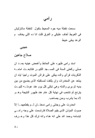 ‫ﺭﺍﻤﻲ‬
‫ﺴﻤﻌﺕ ﻨﻘﻁﺔ ﻤﻴﻪ ﺠﻭﻩ ﺍﻟﻤﺤﻴﻁ ﺒﺘﻘﻭل ﻟﻨﻘﻁﺔ ﻤﺎﺘﻨﺯﻟﻴﺵ‬
‫ﻓﻰ ﺍﻟﻐﻭﻴﻁ ﺃﺨﺎﻑ ﻋﻠﻴﻜﻰ ﻡ ﺍﻟﻐﺭﻕ ﻗﻠﺕ ﺍﻨﺎ ﺩﻩ ﺍﻟﻠﻰ ﻴﺨﺎﻑ ﻡ‬
                                     ‫ﺍﻟﻭﻋﺩ ﻴﺒﻘﻰ ﻋﺒﻴﻁ‬

     ‫ﻋﺠﺒﻰ‬
‫ﺼﻼﺡ ﺠﺎﻫﻴﻥ‬

‫ﺍﺴﻨﺩ ﺭﺍﻤﻰ ﻅﻬﺭﻩ ﻋﻠﻰ ﺍﻟﺤﺎﺌﻁ ﻭﺃﻏﻤﺽ ﻋﻴﻨﻴﻪ ﺒﻌـﺩ ﺍﻥ‬
‫ﺼﻠﻰ ﺭﻜﻌﺘﻰ ﺍﻟﺴﻨﺔ ﻓﻰ ﺍﻟﻤﺴـﺠﺩ ﺍﻟﻜﺒﻴـﺭ ﻓﺘﺘﺎﺒﻌـﺕ ﺍﻤﺎﻤـﻪ‬
‫ﺍﻟﺫﻜﺭﻴﺎﺕ ﻓﺭﺃﻯ ﻭﺍﻟﺩﻩ ﻴﺒﻜﻰ ﻋﻠﻰ ﻓﺭﺍﺵ ﺍﻟﻤﻭﺕ ﺭﺍﺠﻴﺎ ﺍﻴﺎﻩ ﺍﻥ‬
‫ﻴﺒﺘﻌﺩ ﻋﻥ ﺍﻟﻤﺨﺩﺭﺍﺕ ﻭﺍﻥ ﻴﻠﺘﻔﺕ ﻟﻤﺴﺘﻘﺒﻠﻪ ﺍﻟﺫﻯ ﻴﻀﻴﻊ ﻤﻥ ﺒﻴﻥ‬
‫ﻴﺩﻴﻪ ﺜﻡ ﻴﺭﻯ ﻭﺍﻟﺩﺘﻪ ﻭﻫﻰ ﺘﺒﻜﻰ ﻜل ﻴﻭﻡ ﻋﻨﺩ ﻋﻭﺩﺘـﻪ ﻟﻠﺒﻴـﺕ‬
‫ﻴﺘﺭﻨﺢ ﺜﻡ ﺘﻨﺘﺤﺏ ﻓﻰ ﻨﻬﺎﻴﺔ ﻜل ﻋﺎﻡ ﻋﻨﺩ ﻅﻬﻭﺭ ﺍﻟﻨﺘﻴﺠﺔ ﻭﻫـﻭ‬
                           ‫ﻻﻩ ﺒﻤﺎ ﻴﺸﺭﺏ ﻭﺒﻤﻥ ﻴﺼﺎﺤﺏ.‬
‫ﺍﻨﺤﺩﺭﺕ ﻋﻠﻰ ﻭﺠﻨﺘﻰ ﺭﺍﻤﻰ ﺩﻤﻌﺘـﺎﻥ ﻟـﻡ ﻴﻘﻁﻌﻬﻤـﺎ ﺇﻻ‬
‫ﺼﻭﺕ ﺍﻟﻤﺅﺫﻥ ﺍﻟﺫﻯ ﻴﻘﻴﻡ ﺍﻟﺼﻼﺓ ﻓﺎﺭﺘﺴﻤﺕ ﻋﻠﻰ ﻭﺠﻪ ﺭﺍﻤـﻰ‬
‫ﺍﺒﺘﺴﺎﻤﻪ ﻭﺤﻤﺩ ﺍﷲ ﻋﻠﻰ ﺍﻨﻪ ﻫﺩﺍﻩ ﻭﺍﻨﻪ ﺘﺭﻙ ﻜل ﻫﺫﺍ ﻭﻋـﺭﻑ‬


‫٠٨‬
 