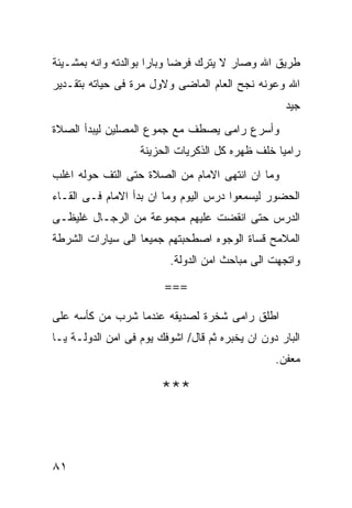 ‫ﻁﺭﻴﻕ ﺍﷲ ﻭﺼﺎﺭ ﻻ ﻴﺘﺭﻙ ﻓﺭﻀﺎ ﻭﺒﺎﺭﺍ ﺒﻭﺍﻟﺩﺘﻪ ﻭﺍﻨﻪ ﺒﻤﺸـﻴﺌﺔ‬
‫ﺍﷲ ﻭﻋﻭﻨﻪ ﻨﺠﺢ ﺍﻟﻌﺎﻡ ﺍﻟﻤﺎﻀﻰ ﻭﻻﻭل ﻤﺭﺓ ﻓﻰ ﺤﻴﺎﺘﻪ ﺒﺘﻘـﺩﻴﺭ‬
                                                   ‫ﺠﻴﺩ‬
‫ﻭﺃﺴﺭﻉ ﺭﺍﻤﻰ ﻴﺼﻁﻑ ﻤﻊ ﺠﻤﻭﻉ ﺍﻟﻤﺼﻠﻴﻥ ﻟﻴﺒﺩﺃ ﺍﻟﺼﻼﺓ‬
                   ‫ﺭﺍﻤﻴﺎ ﺨﻠﻑ ﻅﻬﺭﻩ ﻜل ﺍﻟﺫﻜﺭﻴﺎﺕ ﺍﻟﺤﺯﻴﻨﺔ‬
‫ﻭﻤﺎ ﺍﻥ ﺍﻨﺘﻬﻰ ﺍﻻﻤﺎﻡ ﻤﻥ ﺍﻟﺼﻼﺓ ﺤﺘﻰ ﺍﻟﺘﻑ ﺤﻭﻟﻪ ﺍﻏﻠﺏ‬
‫ﺍﻟﺤﻀﻭﺭ ﻟﻴﺴﻤﻌﻭﺍ ﺩﺭﺱ ﺍﻟﻴﻭﻡ ﻭﻤﺎ ﺍﻥ ﺒﺩﺃ ﺍﻻﻤﺎﻡ ﻓـﻰ ﺍﻟﻘـﺎﺀ‬
‫ﺍﻟﺩﺭﺱ ﺤﺘﻰ ﺍﻨﻘﻀﺕ ﻋﻠﻴﻬﻡ ﻤﺠﻤﻭﻋﺔ ﻤﻥ ﺍﻟﺭﺠـﺎل ﻏﻠﻴﻅـﻰ‬
‫ﺍﻟﻤﻼﻤﺢ ﻗﺴﺎﺓ ﺍﻟﻭﺠﻭﻩ ﺍﺼﻁﺤﺒﺘﻬﻡ ﺠﻤﻴﻌﺎ ﺍﻟﻰ ﺴﻴﺎﺭﺍﺕ ﺍﻟﺸﺭﻁﺔ‬
                          ‫ﻭﺍﺘﺠﻬﺕ ﺍﻟﻰ ﻤﺒﺎﺤﺙ ﺍﻤﻥ ﺍﻟﺩﻭﻟﺔ.‬

                        ‫===‬

‫ﺍﻁﻠﻕ ﺭﺍﻤﻰ ﺸﺨﺭﺓ ﻟﺼﺩﻴﻘﻪ ﻋﻨﺩﻤﺎ ﺸﺭﺏ ﻤﻥ ﻜﺄﺴﻪ ﻋﻠﻰ‬
‫ﺍﻟﺒﺎﺭ ﺩﻭﻥ ﺍﻥ ﻴﺨﺒﺭﻩ ﺜﻡ ﻗﺎل/ ﺍﺸﻭﻓﻙ ﻴﻭﻡ ﻓﻰ ﺍﻤﻥ ﺍﻟﺩﻭﻟـﺔ ﻴـﺎ‬
                                                 ‫ﻤﻌﻔﻥ.‬

                        ‫***‬



‫١٨‬
 