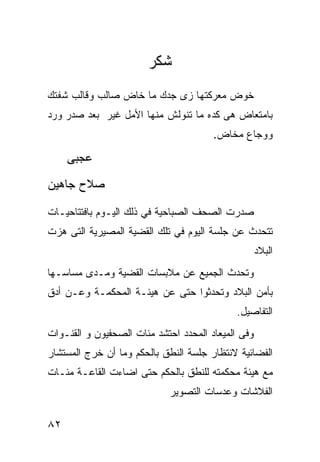 ‫ﺸﻜﺭ‬
‫ﺨﻭﺽ ﻤﻌﺭﻜﺘﻬﺎ ﺯﻯ ﺠﺩﻙ ﻤﺎ ﺨﺎﺽ ﺼﺎﻟﺏ ﻭﻗﺎﻟﺏ ﺸﻔﺘﻙ‬
‫ﺒﺎﻤﺘﻌﺎﺽ ﻫﻰ ﻜﺩﻩ ﻤﺎ ﺘﻨﻭﻟﺵ ﻤﻨﻬﺎ ﺍﻷﻤل ﻏﻴﺭ ﺒﻌﺩ ﺼﺩﺭ ﻭﺭﺩ‬
                                       ‫ﻭﻭﺠﺎﻉ ﻤﺨﺎﺽ.‬

     ‫ﻋﺠﺒﻰ‬
‫ﺼﻼﺡ ﺠﺎﻫﻴﻥ‬

‫ﺼﺩﺭﺕ ﺍﻟﺼﺤﻑ ﺍﻟﺼﺒﺎﺤﻴﺔ ﻓﻲ ﺫﻟﻙ ﺍﻟﻴـﻭﻡ ﺒﺎﻓﺘﺘﺎﺤﻴـﺎﺕ‬
‫ﺘﺘﺤﺩﺙ ﻋﻥ ﺠﻠﺴﺔ ﺍﻟﻴﻭﻡ ﻓﻲ ﺘﻠﻙ ﺍﻟﻘﻀﻴﺔ ﺍﻟﻤﺼﻴﺭﻴﺔ ﺍﻟﺘﻰ ﻫﺯﺕ‬
                                                    ‫ﺍﻟﺒﻼﺩ‬
‫ﻭﺘﺤﺩﺙ ﺍﻟﺠﻤﻴﻊ ﻋﻥ ﻤﻼﺒﺴﺎﺕ ﺍﻟﻘﻀﻴﺔ ﻭﻤـﺩﻯ ﻤﺴﺎﺴـﻬﺎ‬
‫ﺒﺄﻤﻥ ﺍﻟﺒﻼﺩ ﻭﺘﺤﺩﺜﻭﺍ ﺤﺘﻰ ﻋﻥ ﻫﻴﺌـﺔ ﺍﻟﻤﺤﻜﻤـﺔ ﻭﻋـﻥ ﺃﺩﻕ‬
                                             ‫ﺍﻟﺘﻔﺎﺼﻴل.‬
‫ﻭﻓﻰ ﺍﻟﻤﻴﻌﺎﺩ ﺍﻟﻤﺤﺩﺩ ﺍﺤﺘﺸﺩ ﻤﺌﺎﺕ ﺍﻟﺼﺤﻔﻴﻭﻥ ﻭ ﺍﻟﻘﻨـﻭﺍﺕ‬
‫ﺍﻟﻔﻀﺎﺌﻴﺔ ﻻﻨﺘﻅﺎﺭ ﺠﻠﺴﺔ ﺍﻟﻨﻁﻕ ﺒﺎﻟﺤﻜﻡ ﻭﻤﺎ ﺃﻥ ﺨﺭﺝ ﺍﻟﻤﺴﺘﺸﺎﺭ‬
‫ﻤﻊ ﻫﻴﺌﺔ ﻤﺤﻜﻤﺘﻪ ﻟﻠﻨﻁﻕ ﺒﺎﻟﺤﻜﻡ ﺤﺘﻰ ﺍﻀﺎﺀﺕ ﺍﻟﻘﺎﻋـﺔ ﻤﺌـﺎﺕ‬
                             ‫ﺍﻟﻔﻼﺸﺎﺕ ﻭﻋﺩﺴﺎﺕ ﺍﻟﺘﺼﻭﻴﺭ‬

‫٢٨‬
 