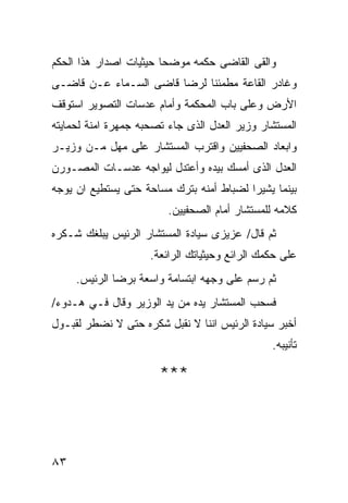 ‫ﻭﺍﻟﻘﻰ ﺍﻟﻘﺎﻀﻰ ﺤﻜﻤﻪ ﻤﻭﻀﺤﺎ ﺤﻴﺜﻴﺎﺕ ﺍﺼﺩﺍﺭ ﻫﺫﺍ ﺍﻟﺤﻜﻡ‬
                       ‫ﹰ‬
‫ﻭﻏﺎﺩﺭ ﺍﻟﻘﺎﻋﺔ ﻤﻁﻤﺌﻨﺎ ﻟﺭﻀﺎ ﻗﺎﻀﻰ ﺍﻟﺴـﻤﺎﺀ ﻋـﻥ ﻗﺎﻀـﻰ‬
‫ﺍﻷﺭﺽ ﻭﻋﻠﻰ ﺒﺎﺏ ﺍﻟﻤﺤﻜﻤﺔ ﻭﺃﻤﺎﻡ ﻋﺩﺴﺎﺕ ﺍﻟﺘﺼﻭﻴﺭ ﺍﺴﺘﻭﻗﻑ‬
‫ﺍﻟﻤﺴﺘﺸﺎﺭ ﻭﺯﻴﺭ ﺍﻟﻌﺩل ﺍﻟﺫﻯ ﺠﺎﺀ ﺘﺼﺤﺒﻪ ﺠﻤﻬﺭﺓ ﺍﻤﻨﺔ ﻟﺤﻤﺎﻴﺘﻪ‬
‫ﻭﺍﺒﻌﺎﺩ ﺍﻟﺼﺤﻔﻴﻴﻥ ﻭﺍﻗﺘﺭﺏ ﺍﻟﻤﺴﺘﺸﺎﺭ ﻋﻠﻰ ﻤﻬل ﻤـﻥ ﻭﺯﻴـﺭ‬
‫ﺍﻟﻌﺩل ﺍﻟﺫﻯ ﺃﻤﺴﻙ ﺒﻴﺩﻩ ﻭﺃﻋﺘﺩل ﻟﻴﻭﺍﺠﻪ ﻋﺩﺴـﺎﺕ ﺍﻟﻤﺼـﻭﺭﻥ‬
‫ﺒﻴﻨﻤﺎ ﻴﺸﻴﺭﺍ ﻟﻀﺒﺎﻁ ﺃﻤﻨﻪ ﺒﺘﺭﻙ ﻤﺴﺎﺤﺔ ﺤﺘﻰ ﻴﺴﺘﻁﻴﻊ ﺍﻥ ﻴﻭﺠﻪ‬
                         ‫ﻜﻼﻤﻪ ﻟﻠﻤﺴﺘﺸﺎﺭ ﺃﻤﺎﻡ ﺍﻟﺼﺤﻔﻴﻴﻥ.‬
‫ﺜﻡ ﻗﺎل/ ﻋﺯﻴﺯﻯ ﺴﻴﺎﺩﺓ ﺍﻟﻤﺴﺘﺸﺎﺭ ﺍﻟﺭﺌﻴﺱ ﻴﺒﻠﻐﻙ ﺸـﻜﺭﻩ‬
                     ‫ﻋﻠﻰ ﺤﻜﻤﻙ ﺍﻟﺭﺍﺌﻊ ﻭﺤﻴﺜﻴﺎﺘﻙ ﺍﻟﺭﺍﺌﻌﺔ.‬
     ‫ﺜﻡ ﺭﺴﻡ ﻋﻠﻰ ﻭﺠﻬﻪ ﺍﺒﺘﺴﺎﻤﺔ ﻭﺍﺴﻌﺔ ﺒﺭﻀﺎ ﺍﻟﺭﺌﻴﺱ.‬
‫ﻓﺴﺤﺏ ﺍﻟﻤﺴﺘﺸﺎﺭ ﻴﺩﻩ ﻤﻥ ﻴﺩ ﺍﻟﻭﺯﻴﺭ ﻭﻗﺎل ﻓـﻲ ﻫـﺩﻭﺀ/‬
‫ﺃﺨﺒﺭ ﺴﻴﺎﺩﺓ ﺍﻟﺭﺌﻴﺱ ﺍﻨﻨﺎ ﻻ ﻨﻘﺒل ﺸﻜﺭﻩ ﺤﺘﻰ ﻻ ﻨﻀﻁﺭ ﻟﻘﺒـﻭل‬
                                                ‫ﺘﺄﻨﻴﺒﻪ.‬

                       ‫***‬



‫٣٨‬
 