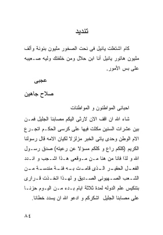 ‫ﺘﻨﺩﻴﺩ‬
‫ﻜﺎﻡ ﺍﺸﺘﻐﻠﺕ ﻴﺎﻨﻴل ﻓﻰ ﻨﺤﺕ ﺍﻟﺼﺨﻭﺭ ﻤﻠﻴﻭﻥ ﺒﺌﻭﻨﺔ ﻭﺃﻟﻑ‬
‫ﻤﻠﻴﻭﻥ ﻫﺎﺘﻭﺭ ﻴﺎﻨﻴل ﺃﻨﺎ ﺍﺒﻥ ﺤﻼل ﻭﻤﻥ ﺨﻠﻔﺘﻙ ﻭﻟﻴﻪ ﺼـﻌﻴﺒﻪ‬
                                       ‫ﻋﻠﻰ ﺒﺱ ﺍﻷﻤﻭﺭ.‬

      ‫ﻋﺠﺒﻰ‬
‫ﺼﻼﺡ ﺠﺎﻫﻴﻥ‬

                      ‫ﺍﺤﺒﺎﺌﻰ ﺍﻟﻤﻭﺍﻁﻨﻭﻥ ﻭ ﺍﻟﻤﻭﺍﻁﻨﺎﺕ‬
‫ﺸﺎﺀ ﺍﷲ ﺍﻥ ﺍﻗﻑ ﺍﻻﻥ ﻻﺭﺜﻰ ﺍﻟﻴﻜﻡ ﻤﺼﺎﺒﻨﺎ ﺍﻟﺠﻠﻴل ﻓﻤـﻥ‬
‫ﺒﻴﻥ ﻋﺸﺭﺍﺕ ﺍﻟﺴﻨﻴﻥ ﻤﻜﺜﺕ ﻓﻴﻬﺎ ﻋﻠﻰ ﻜﺭﺴﻰ ﺍﻟﺤﻜـﻡ ﺍﺘﺠـﺭﻉ‬
‫ﺍﻻﻡ ﺍﻟﻭﻁﻥ ﻭﺤﺩﻯ ﻴﺎﺘﻰ ﺍﻟﺨﺒﺭ ﻤﺯﻟﺯﻻ ﻟﻜﻴﺎﻥ ﺍﻻﻤﻪ ﻗﺎل ﺭﺴﻭﻟﻨﺎ‬
‫ﺍﻟﻜﺭﻴﻡ )ﻜﻠﻜﻡ ﺭﺍﻉ ﻭ ﻜﻠﻜﻡ ﻤﺴﺅﻻ ﻋﻥ ﺭﻋﻴﺘﻪ( ﺼﺩﻕ ﺭﺴـﻭل‬
‫ﺍﷲ ﻭ ﻟﺫﺍ ﻓﺎﻨﺎ ﻤﻥ ﻫﻨﺎ ﻤـﻥ ﻤـﻭﻗﻌﻰ ﻫـﺫﺍ ﺍﺸـﺠﺏ ﻭ ﺍﻨـﺩﺩ‬
‫ـﺔ ـﻥ‬
 ‫ـﺭ ـﺫﻯ ـﺕ ـﻪ ـﺔ ﻤﻨﺩﺴـ ﻤـ‬
           ‫ـل ﺍﻟﺤﻘﻴـ ﺍﻟـ ﻗﺎﻤـ ﺒـ ﻓﺌـ‬
                                   ‫ﺍﻟﻔﻌـ‬
‫ﺍﻟﺸ ـﻌﺏ ﺍﻟﺼ ـﻬﻴﻭﻨﻰ ﺍﻟﺼ ـﺩﻴﻕ ﻭ ﻟﻬ ـﺫﺍ ﺍﺘﺨ ـﺫﺕ ﻗ ـﺭﺍﺭﻯ‬
    ‫ـ‬     ‫ـ‬       ‫ـ‬         ‫ـ‬          ‫ـ‬       ‫ـ‬
‫ﺒﺘﻨﻜﻴﺱ ﻋﻠﻡ ﺍﻟﺩﻭﻟﻪ ﻟﻤﺩﺓ ﺜﻼﺜﺔ ﺍﻴﺎﻡ ﺒـﺩﺀ ﻤـﻥ ﺍﻟﻴـﻭﻡ ﺤﺯﻨـﺎ‬
     ‫ﻋﻠﻰ ﻤﺼﺎﺒﻨﺎ ﺍﻟﺠﻠﻴل ﺍﺸﻜﺭﻜﻡ ﻭ ﺍﺩﻋﻭ ﺍﷲ ﺍﻥ ﻴﺴﺩﺩ ﺨﻁﺎﻨﺎ.‬


‫٤٨‬
 