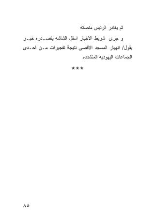 ‫ﺜﻡ ﻴﻐﺎﺩﺭ ﺍﻟﺭﺌﻴﺱ ﻤﻨﺼﺘﻪ‬
‫ﻭ ﺠﺭﻯ ﺸﺭﻴﻁ ﺍﻻﺨﺒﺎﺭ ﺍﺴﻔل ﺍﻟﺸﺎﺸﻪ ﻴﺘﺼـﺩﺭﻩ ﺨﺒـﺭ‬
‫ﻴﻘﻭل/ ﺍﻨﻬﻴﺎﺭ ﺍﻟﻤﺴﺠﺩ ﺍﻻﻗﺼﻰ ﻨﺘﻴﺠﺔ ﺘﻔﺠﻴﺭﺍﺕ ﻤـﻥ ﺍﺤـﺩﻯ‬
                          ‫ﺍﻟﺠﻤﺎﻋﺎﺕ ﺍﻟﻴﻬﻭﺩﻴﻪ ﺍﻟﻤﺘﺸﺩﺩﻩ.‬

                     ‫***‬




‫٥٨‬
 