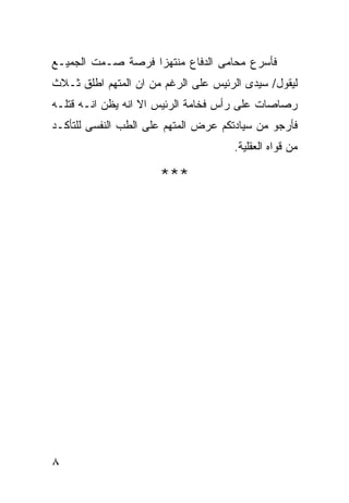 ‫ﻓﺄﺴﺭﻉ ﻤﺤﺎﻤﻰ ﺍﻟﺩﻓﺎﻉ ﻤﻨﺘﻬﺯﺍ ﻓﺭﺼﺔ ﺼـﻤﺕ ﺍﻟﺠﻤﻴـﻊ‬
‫ﻟﻴﻘﻭل/ ﺴﻴﺩﻯ ﺍﻟﺭﺌﻴﺱ ﻋﻠﻰ ﺍﻟﺭﻏﻡ ﻤﻥ ﺍﻥ ﺍﻟﻤﺘﻬﻡ ﺍﻁﻠﻕ ﺜـﻼﺙ‬
‫ﺭﺼﺎﺼﺎﺕ ﻋﻠﻰ ﺭﺃﺱ ﻓﺨﺎﻤﺔ ﺍﻟﺭﺌﻴﺱ ﺍﻻ ﺍﻨﻪ ﻴﻅﻥ ﺍﻨـﻪ ﻗﺘﻠـﻪ‬
‫ﻓﺄﺭﺠﻭ ﻤﻥ ﺴﻴﺎﺩﺘﻜﻡ ﻋﺭﺽ ﺍﻟﻤﺘﻬﻡ ﻋﻠﻰ ﺍﻟﻁﺏ ﺍﻟﻨﻔﺴﻰ ﻟﻠﺘﺄﻜـﺩ‬
                                     ‫ﻤﻥ ﻗﻭﺍﻩ ﺍﻟﻌﻘﻠﻴﺔ.‬

                      ‫***‬




‫٨‬
 