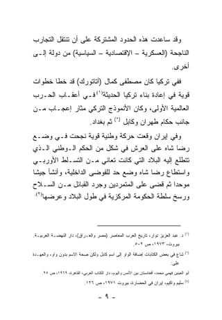 ‫ﻭﻗﺩ ﺴﺎﻋﺩﺕ ﻫﺫﻩ ﺍﻟﺤﺩﻭﺩ ﺍﻟﻤﺸﺘﺭﻜﺔ ﻋﻠﻰ ﺃﻥ ﺘﻨﺘﻘل ﺍﻟﺘﺠﺎﺭﺏ‬
‫ﺍﻟﻨﺎﺠﺤﺔ )ﺍﻟﻌﺴﻜﺭﻴﺔ – ﺍﻹﻗﺘﺼﺎﺩﻴﺔ – ﺍﻟﺴﻴﺎﺴﻴﺔ( ﻤﻥ ﺩﻭﻟﺔ ﺇﻟـﻰ‬
                                                                                  ‫ﺃﺨﺭﻯ.‬
‫ﻓﻔﻲ ﺘﺭﻜﻴﺎ ﻜﺎﻥ ﻤﺼﻁﻔﻰ ﻜﻤﺎل )ﺃﺘﺎﺘﻭﺭﻙ( ﻗﺩ ﺨﻁﺎ ﺨﻁﻭﺍﺕ‬
‫ﻗﻭﻴﺔ ﻓﻲ ﺇﻋﺎﺩﺓ ﺒﻨﺎﺀ ﺘﺭﻜﻴﺎ ﺍﻟﺤﺩﻴﺜﺔ)١( ﻓـﻲ ﺃﻋﻘـﺎﺏ ﺍﻟﺤـﺭﺏ‬
‫ﺍﻟﻌﺎﻟﻤﻴﺔ ﺍﻷﻭﻟﻰ، ﻭﻜﺎﻥ ﺍﻷﻨﻤﻭﺫﺝ ﺍﻟﺘﺭﻜﻲ ﻤﺜﺎﺭ ﺇﻋﺠـﺎﺏ ﻤـﻥ‬
                                               ‫)*(‬
                                ‫ﺜﻡ ﺒﻐﺩﺍﺩ.‬            ‫ﺠﺎﻨﺏ ﺤﻜﺎﻡ ﻁﻬﺭﺍﻥ ﻭﻜﺎﺒل‬
‫ﻭﻓﻲ ﺇﻴﺭﺍﻥ ﻭﻗﻌﺕ ﺤﺭﻜﺔ ﻭﻁﻨﻴﺔ ﻗﻭﻴﺔ ﻨﺠﺤﺕ ﻓـﻲ ﻭﻀـﻊ‬
‫ﺭﻀﺎ ﺸﺎﻩ ﻋﻠﻰ ﺍﻟﻌﺭﺵ ﻓﻲ ﺸﻜل ﻤﻥ ﺍﻟﺤﻜﻡ ﺍﻟـﻭﻁﻨﻲ ﺍﻟـﺫﻱ‬
‫ﺘﺘﻁﻠﻊ ﺇﻟﻴﻪ ﺍﻟﺒﻼﺩ ﺍﻟﺘﻲ ﻜﺎﻨﺕ ﺘﻌﺎﻨﻲ ﻤـﻥ ﺍﻟﺘﺴـﻠﻁ ﺍﻷﻭﺭﺒـﻲ‬
‫ﻭﺍﺴﺘﻁﺎﻉ ﺭﻀﺎ ﺸﺎﻩ ﻭﻀﻊ ﺤﺩ ﻟﻠﻔﻭﻀﻰ ﺍﻟﺩﺍﺨﻠﻴﺔ، ﻭﺃﻨﺸﺄ ﺠﻴ ﹰﺎ‬
 ‫ﺸ‬
‫ﻤﻭﺤ ‪‬ﺍ ﺜﻡ ﻗﻀﻰ ﻋﻠﻰ ﺍﻟﻤﺘﻤﺭﺩﻴﻥ ﻭﺠﺭﺩ ﺍﻟﻘﺒﺎﺌل ﻤـﻥ ﺍﻟﺴـﻼﺡ‬
                                                 ‫ﺩ‬
 ‫)٢(.‬
      ‫ﻭﺭﺴﺦ ﺴﻠﻁﺔ ﺍﻟﺤﻜﻭﻤﺔ ﺍﻟﻤﺭﻜﺯﻴﺔ ﻓﻲ ﻁﻭل ﺍﻟﺒﻼﺩ ﻭﻋﺭﻀﻬﺎ‬



                                                                                          ‫) ١(‬
‫ﺩ. ﻋﺒﺩ ﺍﻟﻌﺯﻴﺯ ﻨﻭﺍﺭ، ﺘﺎﺭﻴﺦ ﺍﻟﻌﺭﺏ ﺍﻟﻤﻌﺎﺼﺭ )ﻤﺼﺭ ﻭﺍﻟﻌـﺭﺍﻕ(، ﺩﺍﺭ ﺍﻟﻨﻬﻀـﺔ ﺍﻟﻌﺭﺒﻴـﺔ.‬
                                                           ‫ﺒﻴﺭﻭﺕ، ٣٧٩١، ﺹ ٢٠٥.‬
                                                                                          ‫)*(‬
‫ﺸﺎﻉ ﻓﻲ ﺒﻌﺽ ﺍﻟﻜﺘﺎﺒﺎﺕ ﺇﻀﺎﻓﺔ ﺍﻟﻭﺍﻭ ﺇﻟﻰ ﺍﺴﻡ ﻜﺎﺒل ﻭﻟﻜﻥ ﺼﺤﺔ ﺍﻻﺴﻡ ﺒﺩﻭﻥ ﻭﺍﻭ، ﻭﺍﻟﻌﻬـﺩﺓ‬
                                                                                 ‫ﻋﻠﻰ:‬
    ‫ﺃﺒﻭ ﺍﻟﻌﻴﻨﻴﻥ ﻓﻬﻤﻲ ﻤﺤﻤﺩ، ﺃﻓﻐﺎﻨﺴﺘﺎﻥ ﺒﻴﻥ ﺍﻷﻤﺱ ﻭﺍﻟﻴﻭﻡ، ﺩﺍﺭ ﺍﻟﻜﺘﺎﺏ ﺍﻟﻌﺭﺒﻲ، ﺍﻟﻘﺎﻫﺭﺓ، ٩٦٩١، ﺹ ٥٢.‬
                                                                                          ‫) ٢(‬
                             ‫ﺴﻠﻴﻡ ﻭﺍﻜﻴﻡ، ﺇﻴﺭﺍﻥ ﻓﻲ ﺍﻟﺤﻀﺎﺭﺓ، ﺒﻴﺭﻭﺕ ١٧٩١، ﺹ ٦٢١.‬

                                     ‫-٩-‬
 