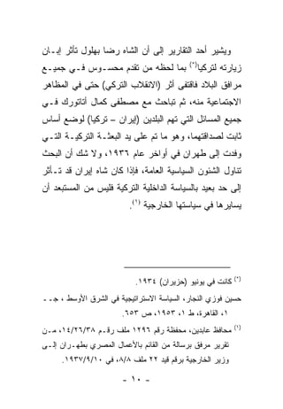 ‫ﻭﻴﺸﻴﺭ ﺃﺤﺩ ﺍﻟﺘﻘﺎﺭﻴﺭ ﺇﻟﻰ ﺃﻥ ﺍﻟﺸﺎﻩ ﺭﻀﺎ ﺒﻬﻠﻭل ﺘﺄﺜﺭ ﺇﺒـﺎﻥ‬
                                           ‫)*(‬
‫ﺒﻤﺎ ﻟﺤﻅﻪ ﻤﻥ ﺘﻘﺩﻡ ﻤﺤﺴـﻭﺱ ﻓـﻲ ﺠﻤﻴـﻊ‬                ‫ﺯﻴﺎﺭﺘﻪ ﻟﺘﺭﻜﻴﺎ‬
‫ﻤﺭﺍﻓﻕ ﺍﻟﺒﻼﺩ ﻓﺎﻗﺘﻔﻰ ﺃﺜﺭ )ﺍﻻﻨﻘﻼﺏ ﺍﻟﺘﺭﻜﻲ( ﺤﺘﻰ ﻓﻲ ﺍﻟﻤﻅﺎﻫﺭ‬
‫ﺍﻻﺠﺘﻤﺎﻋﻴﺔ ﻤﻨﻪ، ﺜﻡ ﺘﺒﺎﺤﺙ ﻤﻊ ﻤﺼﻁﻔﻰ ﻜﻤﺎل ﺃﺘﺎﺘﻭﺭﻙ ﻓـﻲ‬
‫ﺠﻤﻴﻊ ﺍﻟﻤﺴﺎﺌل ﺍﻟﺘﻲ ﺘﻬﻡ ﺍﻟﺒﻠﺩﻴﻥ )ﺇﻴﺭﺍﻥ – ﺘﺭﻜﻴﺎ( ﻟﻭﻀﻊ ﺃﺴﺎﺱ‬
‫ﺜﺎﺒﺕ ﻟﺼﺩﺍﻗﺘﻬﻤﺎ، ﻭﻫﻭ ﻤﺎ ﺘﻡ ﻋﻠﻰ ﻴﺩ ﺍﻟﺒﻌﺜـﺔ ﺍﻟﺘﺭﻜﻴـﺔ ﺍﻟﺘـﻲ‬
‫ﻭﻓﺩﺕ ﺇﻟﻰ ﻁﻬﺭﺍﻥ ﻓﻲ ﺃﻭﺍﺨﺭ ﻋﺎﻡ ٦٣٩١، ﻭﻻ ﺸﻙ ﺃﻥ ﺍﻟﺒﺤﺙ‬
‫ﺘﻨﺎﻭل ﺍﻟﺸﺌﻭﻥ ﺍﻟﺴﻴﺎﺴﻴﺔ ﺍﻟﻌﺎﻤﺔ، ﻓﺈﺫﺍ ﻜﺎﻥ ﺸﺎﻩ ﺇﻴﺭﺍﻥ ﻗﺩ ﺘـﺄﺜﺭ‬
‫ﺇﻟﻰ ﺤﺩ ﺒﻌﻴﺩ ﺒﺎﻟﺴﻴﺎﺴﺔ ﺍﻟﺩﺍﺨﻠﻴﺔ ﺍﻟﺘﺭﻜﻴﺔ ﻓﻠﻴﺱ ﻤﻥ ﺍﻟﻤﺴﺘﺒﻌﺩ ﺃﻥ‬
                         ‫ﻴﺴﺎﻴﺭﻫﺎ ﻓﻲ ﺴﻴﺎﺴﺘﻬﺎ ﺍﻟﺨﺎﺭﺠﻴﺔ )١(.‬




                                                           ‫)*(‬
                           ‫ﻜﺎﻨﺕ ﻓﻲ ﻴﻭﻨﻴﻭ )ﺤﺯﻴﺭﺍﻥ( ٤٣٩١.‬
‫ﺤﺴﻴﻥ ﻓﻭﺯﻱ ﺍﻟﻨﺠﺎﺭ، ﺍﻟﺴﻴﺎﺴﺔ ﺍﻻﺴﺘﺭﺍﺘﻴﺠﻴﺔ ﻓﻲ ﺍﻟﺸﺭﻕ ﺍﻷﻭﺴﻁ ، ﺠــ‬
                       ‫١، ﺍﻟﻘﺎﻫﺭﺓ، ﻁ ١، ٣٥٩١، ﺹ ٣٥٦.‬
                                                           ‫)١(‬
‫ﻤﺤﺎﻓﻅ ﻋﺎﺒﺩﻴﻥ، ﻤﺤﻔﻅﺔ ﺭﻗﻡ ٦٩٢١ ﻤﻠﻑ ﺭﻗـﻡ ٨٣/٦٢/٤١، ﻤـﻥ‬
‫ﺘﻘﺭﻴﺭ ﻤﺭﻓﻕ ﺒﺭﺴﺎﻟﺔ ﻤﻥ ﺍﻟﻘﺎﺌﻡ ﺒﺎﻷﻋﻤﺎل ﺍﻟﻤﺼﺭﻱ ﺒﻁﻬـﺭﺍﻥ ﺇﻟـﻰ‬
     ‫ﻭﺯﻴﺭ ﺍﻟﺨﺎﺭﺠﻴﺔ ﺒﺭﻗﻡ ﻗﻴﺩ ٢٢ ﻤﻠﻑ ٨/٨، ﻓﻲ ٠١/٩/٧٣٩١.‬

                       ‫- ٠١ -‬
 