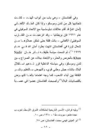 ‫ﻭﻓﻲ ﺃﻓﻐﺎﻨﺴﺘﺎﻥ – ﻭﻫﻲ ﺒﺎﺏ ﻤﻥ ﺃﺒﻭﺍﺏ ﺍﻟﻬﻨـﺩ – ﻜﺎﻨـﺕ‬
‫ﺘﺘﺠﺎﺫﺒﻬﺎ ﻜل ﻤﻥ ﻟﻨﺩﻥ ﻭﻤﻭﺴﻜﻭ، ﻭﺇﺫﺍ ﻜﺎﻥ ﺍﻟﻤﻠـﻙ ﺍﻷﻓﻐـﺎﻨﻲ‬
‫)ﺃﻤﺎﻥ ﺍﷲ( ﻗﺩ ﺃﻗﺎﻡ ﻋﻼﻗﺎﺕ ﺩﺒﻠﻭﻤﺎﺴﻴﺔ ﻤﻊ ﺍﻻﺘﺤﺎﺩ ﺍﻟﺴﻭﻓﻴﺘﻲ ﻓﻲ‬
‫ﻋﺎﻡ ١٢٩١ ﻓﺈﻥ ﺒﺭﻴﻁﺎﻨﻴﺎ – ﻭﻗﺩ ﺍﻨﺯﻋﺠـﺕ ﻤـﻥ ﺍﻟﺘﻘـﺎﺭﺏ‬
‫ﺍﻟﺴﻭﻓﻴﺘﻲ/ ﺍﻷﻓﻐﺎﻨﻲ – ﺒﺎﺘﺕ ﻗﻠﻘﺔ ﺤﺘﻰ ﺘﻤﻜﻥ ﻋﻤﻼﺅﻫـﺎ ﻤـﻥ‬
‫ﺇﺸﻌﺎل ﺜﻭﺭﺓ ﻓﻲ ﺃﻓﻐﺎﻨﺴﺘﺎﻥ ﺍﻨﺘﻬﺕ ﺒﻁﺭﺩ ﺃﻤﺎﻥ ﺍﷲ ﻓـﻲ ﻋـﺎﻡ‬
‫٩٢٩١ )١(، ﺜﻡ ﺍﺘﺴﻤﺕ ﺴﻴﺎﺴﺔ ﺨﻠﻴﻔﺘـﻪ ﻨـﺎﺩﺭ ﺨـﺎﻥ ‪Nadir‬‬
‫‪ Khan‬ﺒﺎﻟﺤﺭﺹ ﻭﺍﻟﺤﺫﺭ، ﻭﺍﻻﺒﺘﻌﺎﺩ ﺒﺒﻼﺩﻩ ﻋﻥ ﺍﻟﺼﺭﺍﻉ ﺒـﻴﻥ‬
‫ﻟﻨﺩﻥ ﻭﻤﻭﺴﻜﻭ، ﻭﻓﻲ ﺴﻴﺎﺴﺘﻪ ﺍﻟﺩﺍﺨﻠﻴﺔ ﻗﺭﺭ ﺘـﺩﻋﻴﻡ ﺍﺴـﺘﻘﻼل‬
‫ﺍﻟﺒﻼﺩ ﺒﺈﻨﺸﺎﺀ ﺠﻴﺵ ﻭﻁﻨﻲ ﻗﻭﻱ، ﻭﺍﻟﻨﻬﻭﺽ ﺒـﺎﻟﺘﻌﻠﻴﻡ ﻭﻨﺸـﺭ‬
‫ﺍﻟﺜﻘﺎﻓﺔ ﺒﻴﻥ ﺃﺒﻨﺎﺀ ﺍﻟﺸﻌﺏ، ﻜﻤﺎ ﻭﺠﻪ ﺍﻫﺘﻤﺎ ‪‬ﺎ ﺒﺎﻟﻐـﺎ ﻟﻠﻨﻬـﻭﺽ‬
                ‫ﻤ‬
‫ﺒﺎﻗﺘﺼﺎﺩﻴﺎﺕ ﺍﻟﺒﻼﺩ)٢( ﻭﺃﺼﺒﺤﺕ ﺃﻓﻐﺎﻨﺴﺘﺎﻥ ﻋﻀ ‪‬ﺍ ﻓﻲ ﻋﺼـﺒﺔ‬
          ‫ﻭ‬




                                                            ‫)١(‬
‫ﻭﻴﻠﻴﻪ ﻓﺭﺍﻨﺎﻥ، ﺍﻷﺴﺱ ﺍﻟﺘﺎﺭﻴﺨﻴﺔ ﻟﻤﺸﻜﻼﺕ ﺍﻟﺸﺭﻕ ﺍﻷﻭﺴﻁ، ﺘﻌﺭﻴـﺏ‬
                 ‫ﻨﺠﺩﺓ ﻫﺎﺠﺭ، ﺒﻴﺭﻭﺕ، ﻁ١ ، ٠٦٩١، ﺹ ٠١.‬
                                                            ‫)٢(‬
                  ‫ﺃﺒﻭ ﺍﻟﻌﻴﻨﻴﻥ ﻓﻬﻤﻲ ﻤﺤﻤﺩ، ﺃﻓﻐﺎﻨﺴﺘﺎﻥ، ﺹ ٨٧.‬

                       ‫- ١١ -‬
 