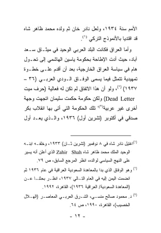 ‫ﺍﻷﻤﻡ ﺴﻨﺔ ٤٣٩١، ﻭﻟﻌل ﻨﺎﺩﺭ ﺨﺎﻥ ﺜﻡ ﻭﻟﺩﻩ ﻤﺤﻤﺩ ﻅﺎﻫﺭ ﺸﺎﻩ‬
                                ‫ﻗﺩ ﺍﻗﺘﺩﻴﺎ ﺒﺎﻷﻨﻤﻭﺫﺝ ﺍﻟﺘﺭﻜﻲ )١(.‬
‫ﻭﺃﻤﺎ ﺍﻟﻌﺭﺍﻕ ﻓﻜﺎﻨﺕ ﺍﻟﺒﻠﺩ ﺍﻟﻌﺭﺒﻲ ﺍﻟﻭﺤﻴﺩ ﻓﻲ ﻤﻴﺜـﺎﻕ ﺴـﻌﺩ‬
‫ﺁﺒﺎﺩ، ﺤﻴﺙ ﺃﺩﺕ ﺍﻹﻁﺎﺤﺔ ﺒﺤﻜﻭﻤﺔ ﻴﺎﺴﻴﻥ ﺍﻟﻬﺎﺸﻤﻲ ﺇﻟﻰ ﺘﺤـﻭل‬
‫ﻫﺎﻡ ﻓﻲ ﺴﻴﺎﺴﺔ ﺍﻟﻌﺭﺍﻕ ﺍﻟﺨﺎﺭﺠﻴﺔ، ﺒﻌﺩ ﺃﻥ ﺃﻗﺩﻡ ﻋﻠـﻰ ﺨﻁـﻭﺓ‬
‫ﺘﻤﻬﻴﺩﻴﺔ ﺘﺘﻤﺜل ﻓﻴﻤﺎ ﻴﺴﻤﻰ ﺍﻟﻭﻓـﺎﻕ ﺍﻟـﻭﺩﻱ ﺍﻟﻌﺭﺒـﻲ )٦٣ –‬
‫٧٣٩١( )*(، ﻭﻟﻭ ﺃﻥ ﻫﺫﺍ ﺍﻻﺘﻔﺎﻕ ﻟﻡ ﺘﻜﻥ ﻟﻪ ﻓﻌﺎﻟﻴﺔ )ﺤﺭﻑ ﻤﻴﺕ‬
‫‪ (Dead Letter‬ﻭﻟﻜﻥ ﺤﻜﻭﻤﺔ ﺤﻜﻤﺕ ﺴﻠﻴﻤﺎﻥ ﺍﺘﺠﻬﺕ ﻭﺠﻬﺔ‬
                                          ‫)٢(،‬
‫ﺘﻠﻙ ﺍﻟﺤﻜﻭﻤﺔ ﺍﻟﺘﻲ ﺃﺘﻰ ﺒﻬﺎ ﺍﻨﻘﻼﺏ ﺒﻜﺭ‬               ‫ﺃﺨﺭﻯ ﻏﻴﺭ ﻋﺭﺒﻴﺔ‬
‫ﺼﺩﻗﻲ ﻓﻲ ﺃﻜﺘﻭﺒﺭ )ﺘﺸﺭﻴﻥ ﺃﻭل( ٦٣٩١، ﻭﺍﻟـﺫﻱ ﻴﻌـﺩ ﺃﻭل‬



‫)١(ﺍﻏﺘﻴل ﻨﺎﺩﺭ ﺸﺎﻩ ﻓﻲ ٨ ﻨﻭﻓﻤﺒﺭ )ﺘﺸﺭﻴﻥ ﺜـﺎﻥ( ٣٣٩١، ﻭﺨﻠﻔـﻪ ﺍﺒﻨـﻪ‬
‫ﺍﻟﻭﺤﻴﺩ ﺍﻟﻤﻠﻙ ﻤﺤﻤﺩ ﻅﺎﻫﺭ ﺸﺎﻩ ‪ Zahir Shah‬ﺍﻟﺫﻱ ﺃﻋﻠﻥ ﺃﻨﻪ ﻴﺴﻴﺭ‬
       ‫ﻋﻠﻰ ﺍﻟﻨﻬﺞ ﺍﻟﺴﻴﺎﺴﻲ ﻟﻭﺍﻟﺩﻩ، ﺍﻨﻅﺭ ﺍﻟﻤﺭﺠﻊ ﺍﻟﺴﺎﺒﻕ، ﺹ ٩٧.‬
                                                                 ‫)*(‬
‫ﻭﻫﻭ ﺍﻟﻭﻓﺎﻕ ﺍﻟﺫﻱ ﺒﺩﺍ ﺒﺎﻟﻤﻌﺎﻫﺩﺓ ﺍﻟﺴﻌﻭﺩﻴﺔ ﺍﻟﻌﺭﺍﻗﻴﺔ ﻓﻲ ﻋﺎﻡ ٦٣٩١ ﺜﻡ‬
‫ﺍﻨﻀﻤﺕ ﺍﻟﻴﻤﻥ ﺇﻟﻴﻪ ﻓﻲ ﺍﻟﻌﺎﻡ ﺍﻟﺘـﺎﻟﻲ ٧٣٩١، ﺍﻨﻅـﺭ ﺒﺤﺜﻨـﺎ ﻋـﻥ‬
          ‫)ﺍﻟﻤﻌﺎﻫﺩﺓ ﺍﻟﺴﻌﻭﺩﻴﺔ/ ﺍﻟﻌﺭﺍﻗﻴﺔ ٦٣٩١(، ﺍﻟﻘﺎﻫﺭﺓ، ٢٩٩١.‬
                                                                 ‫)٢(‬
‫ﺩ. ﻤﺤﻤﻭﺩ ﺼﺎﻟﺢ ﻤﻨﺴـﻲ، ﺍﻟﺸـﺭﻕ ﺍﻟﻌﺭﺒـﻲ ﺍﻟﻤﻌﺎﺼـﺭ )ﺍﻟﻬـﻼل‬
                          ‫ﺍﻟﺨﺼﻴﺏ(، ﺍﻟﻘﺎﻫﺭﺓ، ٠٩٩١، ﺹ ٤٦.‬

                          ‫- ٢١ -‬
 