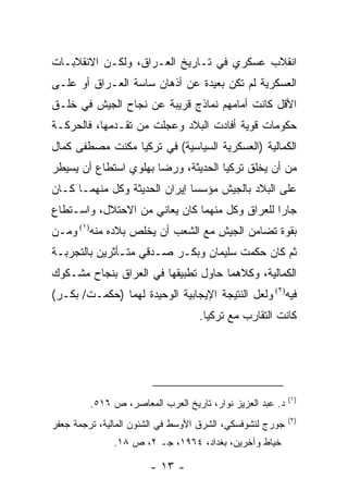 ‫ﺍﻨﻘﻼﺏ ﻋﺴﻜﺭﻱ ﻓﻲ ﺘـﺎﺭﻴﺦ ﺍﻟﻌـﺭﺍﻕ، ﻭﻟﻜـﻥ ﺍﻻﻨﻘﻼﺒـﺎﺕ‬
‫ﺍﻟﻌﺴﻜﺭﻴﺔ ﻟﻡ ﺘﻜﻥ ﺒﻌﻴﺩﺓ ﻋﻥ ﺃﺫﻫﺎﻥ ﺴﺎﺴﺔ ﺍﻟﻌـﺭﺍﻕ ﺃﻭ ﻋﻠـﻰ‬
‫ﺍﻷﻗل ﻜﺎﻨﺕ ﺃﻤﺎﻤﻬﻡ ﻨﻤﺎﺫﺝ ﻗﺭﻴﺒﺔ ﻋﻥ ﻨﺠﺎﺡ ﺍﻟﺠﻴﺵ ﻓﻲ ﺨﻠـﻕ‬
‫ﺤﻜﻭﻤﺎﺕ ﻗﻭﻴﺔ ﺃﻓﺎﺩﺕ ﺍﻟﺒﻼﺩ ﻭﻋﺠﻠﺕ ﻤﻥ ﺘﻘـﺩﻤﻬﺎ، ﻓﺎﻟﺤﺭﻜـﺔ‬
‫ﺍﻟﻜﻤﺎﻟﻴﺔ )ﺍﻟﻌﺴﻜﺭﻴﺔ ﺍﻟﺴﻴﺎﺴﻴﺔ( ﻓﻲ ﺘﺭﻜﻴﺎ ﻤﻜﻨﺕ ﻤﺼﻁﻔﻰ ﻜﻤﺎل‬
‫ﻤﻥ ﺃﻥ ﻴﺨﻠﻕ ﺘﺭﻜﻴﺎ ﺍﻟﺤﺩﻴﺜﺔ، ﻭﺭﻀﺎ ﺒﻬﻠﻭﻱ ﺍﺴﺘﻁﺎﻉ ﺃﻥ ﻴﺴﻴﻁﺭ‬
‫ﻋﻠﻰ ﺍﻟﺒﻼﺩ ﺒﺎﻟﺠﻴﺵ ﻤﺅﺴ ‪‬ﺎ ﺇﻴﺭﺍﻥ ﺍﻟﺤﺩﻴﺜﺔ ﻭﻜل ﻤﻨﻬﻤـﺎ ﻜـﺎﻥ‬
                               ‫ﺴ‬
‫ﺠﺎﺭﺍ ﻟﻠﻌﺭﺍﻕ ﻭﻜل ﻤﻨﻬﻤﺎ ﻜﺎﻥ ﻴﻌﺎﻨﻲ ﻤﻥ ﺍﻻﺤﺘﻼل، ﻭﺍﺴـﺘﻁﺎﻉ‬
‫ﺒﻘﻭﺓ ﺘﻀﺎﻤﻥ ﺍﻟﺠﻴﺵ ﻤﻊ ﺍﻟﺸﻌﺏ ﺃﻥ ﻴﺨﻠﺹ ﺒﻼﺩﻩ ﻤﻨﻪ)١( ﻭﻤـﻥ‬
‫ﺜﻡ ﻜﺎﻥ ﺤﻜﻤﺕ ﺴﻠﻴﻤﺎﻥ ﻭﺒﻜـﺭ ﺼـﺩﻗﻲ ﻤﺘـﺄﺜﺭﻴﻥ ﺒﺎﻟﺘﺠﺭﺒـﺔ‬
‫ﺍﻟﻜﻤﺎﻟﻴﺔ، ﻭﻜﻼﻫﻤﺎ ﺤﺎﻭل ﺘﻁﺒﻴﻘﻬﺎ ﻓﻲ ﺍﻟﻌﺭﺍﻕ ﺒﻨﺠﺎﺡ ﻤﺸـﻜﻭﻙ‬
‫ﻓﻴﻪ)٢( ﻭﻟﻌل ﺍﻟﻨﺘﻴﺠﺔ ﺍﻹﻴﺠﺎﺒﻴﺔ ﺍﻟﻭﺤﻴﺩﺓ ﻟﻬﻤﺎ )ﺤﻜﻤـﺕ/ ﺒﻜـﺭ(‬
                                   ‫ﻜﺎﻨﺕ ﺍﻟﺘﻘﺎﺭﺏ ﻤﻊ ﺘﺭﻜﻴﺎ.‬




                                                           ‫)١(‬
         ‫ﺩ. ﻋﺒﺩ ﺍﻟﻌﺯﻴﺯ ﻨﻭﺍﺭ، ﺘﺎﺭﻴﺦ ﺍﻟﻌﺭﺏ ﺍﻟﻤﻌﺎﺼﺭ، ﺹ ٦١٥.‬
                                                           ‫)٢(‬
‫ﺠﻭﺭﺝ ﻟﻨﺸﻭﻓﺴﻜﻲ، ﺍﻟﺸﺭﻕ ﺍﻷﻭﺴﻁ ﻓﻲ ﺍﻟﺸﺌﻭﻥ ﺍﻟﻤﺎﻟﻴﺔ، ﺘﺭﺠﻤﺔ ﺠﻌﻔﺭ‬
              ‫ﺨﻴﺎﻁ ﻭﺁﺨﺭﻴ‪‬ﻥ، ﺒﻐﺩﺍﺩ، ٤٦٩١، ﺠـ ٢، ﺹ ٨١.‬
                                           ‫‪‬‬

                       ‫- ٣١ -‬
 