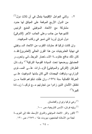 ‫)*(‬
      ‫٢- ﻭﺜﺎﻨﻲ ﺍﻟﻌﻭﺍﻤل ﺍﻹﻗﻠﻴﻤﻴﺔ ﻴﺘﻤﺜل ﻓﻲ ﺃﻥ ﺜﻼﺙ ﺩﻭل‬
‫ﻤﻥ ﺍﻟﺩﻭل ﺍﻷﺭﺒﻊ ﺍﻟﻤﻭﻗﻌﺔ ﻋﻠﻰ ﺍﻟﻤﻴﺜﺎﻕ ﻟﻬﺎ ﺤﺩﻭﺩ‬
‫ﻤﺸﺘﺭﻜﺔ ﻤﻊ ﺍﻻﺘﺤﺎﺩ ﺍﻟﺴﻭﻓﻴﺘﻲ ﺍﻟﻤﻨﺒﻊ ﺍﻟﺭﺌﻴﺱ‬
‫ﻟﻠﺸﻴﻭﻋﻴﺔ ﻤﻥ ﺠﺎﻨﺏ ﻭﻋﻠﻰ ﺍﻟﺠﺎﻨﺏ ﺍﻵﺨﺭ )ﺍﻟﺸﺭﻗﻲ(‬
      ‫ﺩﻭل ﺸﺭﻕ ﺃﻭﺭﺒﺎ ﺍﻟﺘﻲ ﺘﺴﻴﺭ ﻓﻲ ﺭﻜﺎﺏ ﺍﻟﺴﻭﻓﻴﻴﺕ.‬
‫ﻭﺇﻥ ﻜﺎﻨﺕ ﺘﺭﻜﻴﺎ ﻗﺩ ﺤﺎﻭﻟﺕ ﺍﻟﺘﻘﺭﺏ ﻤﻥ ﺍﻻﺘﺤﺎﺩ ﺍﻟﺴـﻭﻓﻴﺘﻲ‬
‫ﻓﻲ ﻨﻬﺎﻴﺔ ﺍﻟﻌﺸﺭﻴﻨﻴﺎﺕ ﻤﻥ ﻫﺫﺍ ﺍﻟﻘﺭﻥ ﺍﻟﺤﺎﻟﻲ )ﺍﻟﻌﺸﺭﻴﻥ( ﻓﻘـﺩ‬
‫ﻜﺎﻥ ﺫﻟﻙ ﺒﺩﺍﻓﻊ ﻤﻘﺎﻭﻤـﺔ ﺍﻻﺴـﺘﻌﻤﺎﺭ ﺍﻟﺒﺭﻴﻁـﺎﻨﻲ ﻭﺘﺤﺭﻴـﺭ‬
            ‫)١(،‬
‫ﻭﺘﺒـﺎﺩل‬            ‫ﺍﻟﻤﻀﺎﻴﻕ ﻭﻭﻀﻌﻬﺎ ﺘﺤﺕ ﺍﻟﺴﻴﺎﺩﺓ ﺍﻟﻘﻭﻤﻴﺔ ﺍﻟﺘﺭﻜﻴﺔ‬
‫ﺍﻟﻁﺭﻓﺎﻥ )ﺍﻟﺘﺭﻜﻲ ﻭﺍﻟﺴﻭﻓﻴﺘﻲ( ﺍﻟﺯﻴـﺎﺭﺍﺕ ﻋﻠـﻰ ﺍﻟﻤﺴـﺘﻭﻯ‬
‫ﺍﻟﻭﺯﺍﺭﻱ، ﻭﺘﻭﻗﻔﺕ ﺍﻟﻬﺠﻤﺎﺕ ﺍﻟﺘﻲ ﻜﺎﻥ ﻴﺸﻨﻬﺎ ﺍﻟﺴﻭﻓﻴﻴﺕ ﻋﻠـﻰ‬
‫ﺍﻟﺤﺭﻜﺔ ﺍﻟﻜﻤﺎﻟﻴﺔ ﺴﻨﺔ ٤٣٩١، ﻭﺇﻥ ﻅﻠﺕ ﺸﻜﻭﺍﻫﻡ ﻗﺎﺌﻤﺔ ﻤـﻥ‬
‫ﺘﻐﻠﻐل ﺍﻷﻟﻤﺎﻥ ﺍﻟﺫﻴﻥ ﺯﺍﺩﻭﺍ ﻤﻥ ﺘﺠﺎﺭﺘﻬﻡ ﻤـﻊ ﺘﺭﻜﻴـﺎ ﺯﻴـﺎﺩﺓ‬
                                                         ‫)٢(.‬
                                                            ‫ﻜﺒﻴﺭﺓ‬

                                                                  ‫)*(‬
                                   ‫ﻭﻫﻲ ﺘﺭﻜﻴﺎ ﻭﺇﻴﺭﺍﻥ ﻭﺃﻓﻐﺎﻨﺴﺘﺎﻥ.‬
                                                                  ‫)١(‬
                          ‫ﻭﻴﻠﻴﻪ ﻓﺭﻨﺎﻥ، ﺍﻷﺴﺱ ﺍﻟﺘﺎﺭﻴﺨﻴﺔ، ﺹ ٠٠١.‬
                                                                  ‫)٢(‬
‫ﻻﻜﻭﺭ ﻭﺍﻟﺘﺭ. ﺍﻻﺘﺤﺎﺩ ﺍﻟﺴﻭﻓﻴﺘﻲ ﻭﺍﻟﺸﺭﻕ ﺍﻷﻭﺴﻁ، ﻨﻘﻠﻪ ﺇﻟﻰ ﺍﻟﻌﺭﺒﻴـﺔ‬
      ‫ﻟﺠﻨﺔ ﻤﻥ ﺍﻷﺴﺎﺘﺫﺓ ﺍﻟﺠﺎﻤﻌﻴﻴﻥ، ﺒﻴﺭﻭﺕ، ﻁ١ ، ٩٥٩١، ﺹ ٠٣١.‬

                             ‫- ٤١ -‬
 