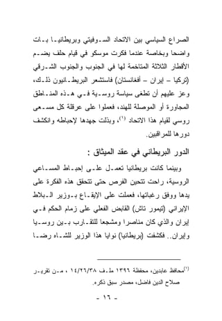 ‫ﺍﻟﺼﺭﺍﻉ ﺍﻟﺴﻴﺎﺴﻲ ﺒﻴﻥ ﺍﻻﺘﺤﺎﺩ ﺍﻟﺴـﻭﻓﻴﺘﻲ ﻭﺒﺭﻴﻁﺎﻨﻴـﺎ ﺒـﺎﺕ‬
‫ﻭﺍﻀ ‪‬ﺎ ﻭﺒﺨﺎﺼﺔ ﻋﻨﺩﻤﺎ ﻓﻜﺭﺕ ﻤﻭﺴﻜﻭ ﻓﻲ ﻗﻴﺎﻡ ﺤﻠﻑ ﻴﻀـﻡ‬
                                          ‫ﺤ‬
‫ﺍﻷﻗﻁﺎﺭ ﺍﻟﺜﻼﺜﺔ ﺍﻟﻤﺘﺎﺨﻤﺔ ﻟﻬﺎ ﻓﻲ ﺍﻟﺠﻨﻭﺏ ﻭﺍﻟﺠﻨﻭﺏ ﺍﻟﺸـﺭﻗﻲ‬
‫)ﺘﺭﻜﻴﺎ – ﺇﻴﺭﺍﻥ – ﺃﻓﻐﺎﻨﺴﺘﺎﻥ( ﻓﺎﺴﺘﺸﻌﺭ ﺍﻟﺒﺭﻴﻁـﺎﻨﻴﻭﻥ ﺫﻟـﻙ،‬
‫ﻭﻋﺯ ﻋﻠﻴﻬﻡ ﺃﻥ ﺘﻁﻐﻰ ﺴﻴﺎﺴﺔ ﺭﻭﺴـﻴﺔ ﻓـﻲ ﻫـﺫﻩ ﺍﻟﻤﻨـﺎﻁﻕ‬
‫ﺍﻟﻤﺠﺎﻭﺭﺓ ﺃﻭ ﺍﻟﻤﻭﺼﻠﺔ ﻟﻠﻬﻨﺩ، ﻓﻌﻤﻠﻭﺍ ﻋﻠﻰ ﻋﺭﻗﻠﺔ ﻜل ﻤﺴـﻌﻰ‬
‫ﺭﻭﺴﻲ ﻟﻘﻴﺎﻡ ﻫﺫﺍ ﺍﻻﺘﺤﺎﺩ )١(، ﻭﺒﺫﻟﺕ ﺠﻬﺩﻫﺎ ﻹﺤﺒﺎﻁﻪ ﻭﺍﻨﻜﺸﻑ‬
                                      ‫ﺩﻭﺭﻫﺎ ﻟﻠﻤﺭﺍﻗﺒﻴﻥ.‬

                  ‫ﺍﻟﺩﻭﺭ ﺍﻟﺒﺭﻴﻁﺎﻨﻲ ﻓﻲ ﻋﻘﺩ ﺍﻟﻤﻴﺜﺎﻕ :‬
‫ﻭﺒﻴﻨﻤﺎ ﻜﺎﻨﺕ ﺒﺭﻴﻁﺎﻨﻴﺎ ﺘﻌﻤـل ﻋﻠـﻰ ﺇﺤﺒـﺎﻁ ﺍﻟﻤﺴـﺎﻋﻲ‬
‫ﺍﻟﺭﻭﺴﻴﺔ، ﺭﺍﺤﺕ ﺘﺘﺤﻴﻥ ﺍﻟﻔﺭﺹ ﺤﺘﻰ ﺘﺘﺤﻘﻕ ﻫﺫﻩ ﺍﻟﻔﻜﺭﺓ ﻋﻠﻰ‬
‫ﻴﺩﻫﺎ ﻭﻭﻓﻕ ﺭﻏﺒﺎﺘﻬﺎ، ﻓﻌﻤﻠﺕ ﻋﻠﻰ ﺍﻹﻴﻘـﺎﻉ ﺒـﻭﺯﻴﺭ ﺍﻟـﺒﻼﻁ‬
‫ﺍﻹﻴﺭﺍﻨﻲ )ﺘﻴﻤﻭﺭ ﺘﺎﺵ( ﺍﻟﻘﺎﺒﺽ ﺍﻟﻔﻌﻠﻲ ﻋﻠﻰ ﺯﻤﺎﻡ ﺍﻟﺤﻜﻡ ﻓـﻲ‬
‫ﺇﻴﺭﺍﻥ ﻭﺍﻟﺫﻱ ﻜﺎﻥ ﻤﻨﺎﺼ ‪‬ﺍ ﻭﻤﺸﺠ ‪‬ﺎ ﻟﻠﺘﻘـﺎﺭﺏ ﺒـﻴﻥ ﺭﻭﺴـﻴﺎ‬
                      ‫ﻌ‬       ‫ﺭ‬
‫ﻭﺇﻴﺭﺍﻥ.. ﻓﻜﺸﻔﺕ )ﺒﺭﻴﻁﺎﻨﻴﺎ( ﻨﻭﺍﻴﺎ ﻫﺫﺍ ﺍﻟﻭﺯﻴﺭ ﻟﻠﺸـﺎﻩ ﺭﻀـﺎ‬



‫)١(ﻤﺤﺎﻓﻅ ﻋﺎﺒﺩﻴﻥ، ﻤﺤﻔﻅﺔ ٦٩٣١ ﻤﻠـﻑ ٨٣/٦٢/٤١ ، ﻤـﻥ ﺘﻘﺭﻴـﺭ‬
                    ‫ﺼﻼﺡ ﺍﻟﺩﻴﻥ ﻓﺎﻀل، ﻤﺼﺩﺭ ﺴﺒﻕ ﺫﻜﺭﻩ.‬

                     ‫- ٦١ -‬
 