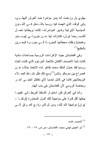 ‫ﺒﻬﻠﻭﻱ ﺒل ﻭﺯﻋﻤﺕ ﺃﻨﻪ ﻴﺩﺒﺭ ﻤﺅﺍﻤﺭﺓ ﻀﺩ ﺍﻟﻌﺭﺵ ﺍﻟﺒﻬﻠـﻭﻯ،‬
‫ﻭﻓﻲ ﺍﻟﻭﻗﺕ ﺍﻟﺫﻱ ﺍﺘﻬﻤﺕ ﻓﻴﻪ ﺭﻭﺴﻴﺎ ﺒﺎﻟﺘـﺩﺨل ﻓـﻲ ﺍﻟﺸـﺌﻭﻥ‬
‫ﺍﻟﺴﻴﺎﺴﻴﺔ ﺍﻹﻴﺭﺍﻨﻴﺔ ﻭﺘﺩﺒﻴﺭ ﺍﻟﻤﺅﺍﻤﺭﺍﺕ، ﻜﺎﻨﺕ ﺒﺭﻴﻁﺎﻨﻴﺎ ﺘﻌﻤـل‬
‫ﻟﻜﺴﺏ ﺭﻀﺎ ﺇﻴﺭﺍﻥ، ﻓﺘﻨﺎﺯﻟﺕ ﻟﻬﺎ ﻋـﻥ ﺠﺯﻴﺭﺘـﻲ )ﺒﻭﺴـﻴﺩﻭ‬
‫ﻭﻫﻨﺠﺎﻡ( ﻭﻨﻘﻠﺕ ﻤﺤﻁﺎﺘﻬﺎ ﺍﻟﺒﺤﺭﻴـﺔ ﺇﻟـﻰ ﺠﺯﻴـﺭﺓ ﺍﻟﺒﺤـﺭﻴﻥ‬
                                                ‫)١(.‬
                                                       ‫ﺒﺎﻟﺨﻠﻴﺞ‬
‫ﻭﻓﻲ ﺃﻓﻐﺎﻨﺴﺘﺎﻥ ﺤﻴﺙ ﺍﻹﻏﺭﺍﺀﺍﺕ ﺍﻟﺭﻭﺴﻴﺔ ﺒﻤﺴﺎﻋﺩﺍﺕ ﻤﺎﺩﻴﺔ‬
‫ﻜﺎﻨﺕ ﺜﻤ ﹰﺎ ﻻﻨﻀﻤﺎﻡ ﺍﻷﻓﻐﺎﻥ ﻟﻼﺘﺤﺎﺩ ﺍﻟﻤﺯﻋﻭﻡ ﺍﻟﺫﻱ ﻜﺎﻨﺕ ﺘﺘﺒﻨﺎﻩ‬
                                               ‫ﻨ‬
‫ﺭﻭﺴﻴﺎ ﻓﻘﺩ ﺤﺎﻭل ﺍﻟﻤﻠﻙ ﻤﺤﻤﺩ ﻅﺎﻫﺭ ﺸﺎﻩ ﺍﻻﺒﺘﻌﺎﺩ ﺒﺒﻼﺩﻩ ﻋـﻥ‬
‫ﺍﻟﺼﺭﺍﻉ ﺒﻴﻥ ﻤﻭﺴﻜﻭ ﻭﻟﻨﺩﻥ)٢( ﻭﻤﻊ ﺫﻟﻙ ﻅل ﻨﺸـﺎﻁ ﺍﻟﻌﻤـﻼﺀ‬
‫ﺍﻟﺒﺭﻴﻁﺎﻨﻴﻴﻥ ﻗﺎﺌ ‪‬ﺎ ﻓﻲ ﻜﺎﺒل ﺘﺤﺴ ‪‬ﺎ ﻷﻱ ﺘﻐﻠﻐل ﺃﺠﻨﺒـﻲ ﺁﺨـﺭ‬
                      ‫ﺒ‬              ‫ﻤ‬
            ‫ﻭﺒﺨﺎﺼﺔ ﺍﻟﺭﻭﺴﻲ ﻷﻥ ﺃﻓﻐﺎﻨﺴﺘﺎﻥ ﻫﻲ ﺒﺎﺏ ﺍﻟﻬﻨﺩ.‬
‫ﻭﺃﻤﺎ ﻓﻲ ﺍﻟﻌﺭﺍﻕ ﻓﺈﻥ ﺍﺴﺘﻤﺭﺍﺭ ﺍﻟﺘﺴﻠﻁ ﺍﻟﺒﺭﻴﻁـﺎﻨﻲ ﻋﻠﻴﻬـﺎ‬
‫ﺠﻌﻠﻬﺎ ﺃﻗل ﻗﺩﺭﺓ ﻋﻠﻰ ﻤﻭﺍﺠﻬﺔ ﺘﻠﻙ ﺍﻟﺩﻭل ﺍﻟﻤﺠﺎﻭﺭﺓ )ﺘﺭﻜﻴـﺎ –‬
‫ﺇﻴﺭﺍﻥ( ﻤﻭﺍﺠﻬﺔ ﺍﻟﻨﺩ ﻟﻠﻨﺩ، ﻭﻤﻥ ﺜﻡ ﻜﺎﻥ ﺭﻓـﻊ ﺍﻟﻌـﺭﺍﻕ ﺇﻟـﻰ‬



                                                           ‫)١(‬
                                           ‫ﺍﻟﻤﺼﺩﺭ ﻨﻔﺴﻪ.‬
                                                           ‫)٢(‬
         ‫ﺃﺒﻭ ﺍﻟﻌﻴﻨﻴﻥ ﻓﻬﻤﻲ ﻤﺤﻤﺩ، ﺃﻓﻐﺎﻨﺴﺘﺎﻥ، ﺹ ﺹ ٨٧ – ٩٧.‬

                      ‫- ٧١ -‬
 