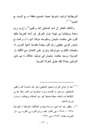 ‫ﺍﻟﺒﺭﻴﻁﺎﻨﻴﺔ ﺘﺭﺘﻴﺏ ﺸﺌﻭﻨﻬﺎ ﺒﺤﻴﺙ ﺘﺼﺒﺢ ﻤﺘﻔﻘﺔ ﻤـﻊ ﺍﻟﻭﻀـﻊ‬
                                                    ‫ﺍﻟﺠﺩﻴﺩ)***(.‬
‫ﻭﺍﻟﻼﻓﺕ ﻟﻠﻨﻅﺭ ﺃﻥ ﺃﺤﺩ ﺍﻟﺒﺎﺤﺜﻴﻥ ﺍﻟﻌـﺭﺍﻗﻴﻴﻥ)١( ﺭﺍﺡ ﻴﺒـﺭﺉ‬
‫ﺴﺎﺤﺔ ﺒﺭﻴﻁﺎﻨﻴﺎ ﻤﻥ ﺘﻬﻤﺔ ﻋﺯل ﺍﻟﻌﺭﺍﻕ ﻋﻥ ﺃﻤﺘﻪ ﺍﻟﻌﺭﺒﻴﺔ ﻤﻠﻘ ‪‬ﺎ‬
 ‫ﻴ‬
‫ﺍﻟﻠﻭﻡ ﻋﻠﻰ ﺤﻜﻤﺕ ﺴﻠﻴﻤﺎﻥ ﻭﺤﻜﻭﻤﺘﻪ ﻤﺅﻜ ‪‬ﺍ ﺃﻨﻬـﺎ ﻟـﻡ ﺘﺘﻤﺘـﻊ‬
                  ‫ﺩ‬
‫ﺒﺸﻌﻭﺭ ﻗﻭﻤﻲ ﺤﻘﻴﻘﻲ، ﻭﻟﻡ ﺘﻜﻥ ﻤﻬﺘﻤﺔ ﺒﻘﻀﺎﻴﺎ ﺃﻤﺘﻬﺎ ﺍﻟﻌﺭﺒﻴـﺔ،‬
‫ﻭﻓﻀﻠﺕ ﺍﻟﺘﻘﺎﺭﺏ ﻤﻊ ﺘﺭﻜﻴﺎ ﻭﺇﻴﺭﺍﻥ ﻋﻠﻰ ﺍﻟﺘﻌﺎﻤل ﻤﻊ ﺍﻷﻗﻁـﺎﺭ‬
‫ﺍﻟﻌﺭﺒﻴﺔ، ﻭﻭﺠﺩ ﺤﻜﻤﺕ ﺴﻠﻴﻤﺎﻥ ﻓﻲ ﺘﻭﻁﻴﺩ ﻋﻼﻗﺎﺘـﻪ ﺒﻬـﺎﺘﻴﻥ‬
                     ‫ﺍﻟﺩﻭﻟﺘﻴﻥ ﻤﺠﺎﻻ ﻟﻔﻙ ﻁﻭﻕ ﺍﻟﻌﺯﻟﺔ ﺍﻟﻌﺭﺒﻴﺔ.‬




                                                             ‫)***(‬
‫ﺒﻌﺩ ﺃﻥ ﺘﻭﻟﻰ ﺍﻟﻭﺯﺍﺭﺓ ﺠﻤﻴل ﺍﻟﻤﺩﻓﻌﻲ ﻭﻫﻭ ﺃﺤﺩ ﺍﻟﺴﺎﺴﺔ ﺍﻟﻌـﺭﺍﻗﻴﻴﻥ‬
‫ﺍﻟﻤﻌﺘﺩﻟﻴﻥ. ﺴﺭﻋﺎﻥ ﻤﺎ ﺃﻗﺩﻤﺕ ﺯﻤﺭﺓ ﻋﺴﻜﺭﻴﺔ ﻤﻥ ﺍﻟﻀـﺒﺎﻁ ﻋﻠـﻰ‬
‫ﺍﻹﻁﺎﺤﺔ ﺒﻪ ﻭﺃﺤﻠﺕ ﻤﺤﻠﻪ ﺼﺩﻴ ﹰﺎ ﺁﺨﺭ ﻤﻥ ﺃﺼﺩﻗﺎﺀ ﺒﺭﻴﻁﺎﻨﻴـﺎ ﻭﻫـﻭ‬
                              ‫ﻘ‬
                                               ‫ﻨﻭﺭﻱ ﺍﻟﺴﻌﻴﺩ.‬
                                                                ‫)١(‬
‫ﺩ. ﻤﻅﻔﺭ ﻋﺒﺩ ﺍﷲ ﺃﻤﻴﻥ، ﺩﺭﺍﺴﺔ ﺒﻌﻨﻭﺍﻥ ﺍﻟﻌﻼﻗﺎﺕ ﺍﻟﻌﺭﺍﻗﻴﺔ / ﺍﻹﻴﺭﺍﻨﻴﺔ‬
‫٤٣٩١ – ٨٥٩١، ﻓﻲ ﻜﺘﺎﺏ ﺍﻟﺼـﺭﺍﻉ ﺍﻟﻌﺭﺒـﻲ ﺍﻟﻔﺎﺭﺴـﻲ، ﺩﺍﺭ‬
                             ‫ﺍﻟﺤﺭﻴﺔ، ﺒﻐﺩﺍﺩ، ٣٨٩١، ﺹ ٧٣٣.‬

                         ‫- ٠٢ -‬
 