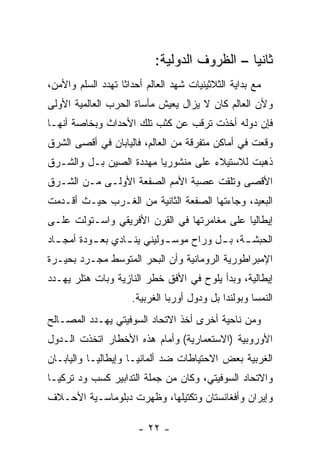 ‫ﺜﺎﻨ ‪‬ﺎ – ﺍﻟﻅﺭﻭﻑ ﺍﻟﺩﻭﻟﻴﺔ:‬
                                               ‫ﻴ‬
‫ﻤﻊ ﺒﺩﺍﻴﺔ ﺍﻟﺜﻼﺜﻴﻨﻴﺎﺕ ﺸﻬﺩ ﺍﻟﻌﺎﻟﻡ ﺃﺤﺩﺍ ﹰﺎ ﺘﻬﺩﺩ ﺍﻟﺴﻠﻡ ﻭﺍﻷﻤﻥ،‬
                   ‫ﺜ‬
‫ﻭﻷﻥ ﺍﻟﻌﺎﻟﻡ ﻜﺎﻥ ﻻ ﻴﺯﺍل ﻴﻌﻴﺵ ﻤﺄﺴﺎﺓ ﺍﻟﺤﺭﺏ ﺍﻟﻌﺎﻟﻤﻴﺔ ﺍﻷﻭﻟﻰ‬
‫ﻓﺈﻥ ﺩﻭﻟﻪ ﺃﺨﺫﺕ ﺘﺭﻗﺏ ﻋﻥ ﻜﺜﺏ ﺘﻠﻙ ﺍﻷﺤﺩﺍﺙ ﻭﺒﺨﺎﺼﺔ ﺃﻨﻬـﺎ‬
‫ﻭﻗﻌﺕ ﻓﻲ ﺃﻤﺎﻜﻥ ﻤﺘﻔﺭﻗﺔ ﻤﻥ ﺍﻟﻌﺎﻟﻡ، ﻓﺎﻟﻴﺎﺒﺎﻥ ﻓﻲ ﺃﻗﺼﻰ ﺍﻟﺸﺭﻕ‬
‫ﺫﻫﺒﺕ ﻟﻼﺴﺘﻴﻼﺀ ﻋﻠﻰ ﻤﻨﺸﻭﺭﻴﺎ ﻤﻬﺩﺩﺓ ﺍﻟﺼﻴﻥ ﺒـل ﻭﺍﻟﺸـﺭﻕ‬
‫ﺍﻷﻗﺼﻰ ﻭﺘﻠﻘﺕ ﻋﺼﺒﺔ ﺍﻷﻤﻡ ﺍﻟﺼﻔﻌﺔ ﺍﻷﻭﻟـﻰ ﻤـﻥ ﺍﻟﺸـﺭﻕ‬
‫ﺍﻟﺒﻌﻴﺩ، ﻭﺠﺎﺀﺘﻬﺎ ﺍﻟﺼﻔﻌﺔ ﺍﻟﺜﺎﻨﻴﺔ ﻤﻥ ﺍﻟﻐـﺭﺏ ﺤﻴـﺙ ﺃﻗـﺩﻤﺕ‬
‫ﺇﻴﻁﺎﻟﻴﺎ ﻋﻠﻰ ﻤﻐﺎﻤﺭﺘﻬﺎ ﻓﻲ ﺍﻟﻘﺭﻥ ﺍﻷﻓﺭﻴﻘﻲ ﻭﺍﺴـﺘﻭﻟﺕ ﻋﻠـﻰ‬
‫ﺍﻟﺤﺒﺸ ـﺔ، ﺒ ـل ﻭﺭﺍﺡ ﻤﻭﺴ ـﻭﻟﻴﻨﻲ ﻴﻨ ـﺎﺩﻱ ﺒﻌ ـﻭﺩﺓ ﺃﻤﺠ ـﺎﺩ‬
  ‫ـ‬        ‫ـ‬       ‫ـ‬         ‫ـ‬           ‫ـ ـ‬
‫ﺍﻹﻤﺒﺭﺍﻁﻭﺭﻴﺔ ﺍﻟﺭﻭﻤﺎﻨﻴﺔ ﻭﺃﻥ ﺍﻟﺒﺤﺭ ﺍﻟﻤﺘﻭﺴﻁ ﻤﺠـﺭﺩ ﺒﺤﻴـﺭﺓ‬
‫ﺇﻴﻁﺎﻟﻴﺔ، ﻭﺒﺩﺃ ﻴﻠﻭﺡ ﻓﻲ ﺍﻷﻓﻕ ﺨﻁﺭ ﺍﻟﻨﺎﺯﻴﺔ ﻭﺒﺎﺕ ﻫﺘﻠﺭ ﻴﻬـﺩﺩ‬
                      ‫ﺍﻟﻨﻤﺴﺎ ﻭﺒﻭﻟﻨﺩﺍ ﺒل ﻭﺩﻭل ﺃﻭﺭﺒﺎ ﺍﻟﻐﺭﺒﻴﺔ.‬
‫ﻭﻤﻥ ﻨﺎﺤﻴﺔ ﺃﺨﺭﻯ ﺃﺨﺫ ﺍﻻﺘﺤﺎﺩ ﺍﻟﺴﻭﻓﻴﺘﻲ ﻴﻬـﺩﺩ ﺍﻟﻤﺼـﺎﻟﺢ‬
‫ﺍﻷﻭﺭﻭﺒﻴﺔ )ﺍﻻﺴﺘﻌﻤﺎﺭﻴﺔ( ﻭﺃﻤﺎﻡ ﻫﺫﻩ ﺍﻷﺨﻁﺎﺭ ﺍﺘﺨﺫﺕ ﺍﻟـﺩﻭل‬
‫ﺍﻟﻐﺭﺒﻴﺔ ﺒﻌﺽ ﺍﻻﺤﺘﻴﺎﻁﺎﺕ ﻀﺩ ﺃﻟﻤﺎﻨﻴـﺎ ﻭﺇﻴﻁﺎﻟﻴـﺎ ﻭﺍﻟﻴﺎﺒـﺎﻥ‬
‫ﻭﺍﻻﺘﺤﺎﺩ ﺍﻟﺴﻭﻓﻴﺘﻲ، ﻭﻜﺎﻥ ﻤﻥ ﺠﻤﻠﺔ ﺍﻟﺘﺩﺍﺒﻴﺭ ﻜﺴﺏ ﻭﺩ ﺘﺭﻜﻴـﺎ‬
‫ﻭﺇﻴﺭﺍﻥ ﻭﺃﻓﻐﺎﻨﺴﺘﺎﻥ ﻭﺘﻜﺘﻴﻠﻬﺎ، ﻭﻅﻬﺭﺕ ﺩﺒﻠﻭﻤﺎﺴـﻴﺔ ﺍﻷﺤـﻼﻑ‬

                       ‫- ٢٢ -‬
 