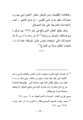 ‫ﻭﺍﻟﺘﻜﺘﻼﺕ ﺍﻹﻗﻠﻴﻤﻴﺔ، ﻭﻤﻥ ﺍﻟﻤﻤﻜﻥ ﺍﻋﺘﺒﺎﺭ ﺍﻷﺨﻴﺭﺓ ﻫﻲ ﻤﺠـﺭﺩ‬
‫ﻤﺤﺎﻭﻻﺕ ﺨﻠﻕ ﺤﺯﺍﻡ ﺃﻤﻨﻲ ﺇﻗﻠﻴﻤﻲ – ﺇﻥ ﺼﺢ ﺍﻟﺘﻌﺒﻴﺭ – ﻟﺼﺩ‬
                     ‫ﺍﻻﻋﺘﺩﺍﺀﺍﺕ ﺍﻟﺨﺎﺭﺠﻴﺔ ﻋﻠﻰ ﻫﺫﻩ ﺍﻟﻤﺼﺎﻟﺢ.‬
‫ﻭﻟﻌل ﻤﻴﺜﺎﻕ ﺍﻟﺒﻠﻘﺎﻥ ﺍﻟﺫﻱ ﻭﻗﻊ ﻓﻲ ﻋﺎﻡ ٤٣٩١ ﺒﻴﻥ ﺘﺭﻜﻴـﺎ‬
                        ‫ﱢ‬
                              ‫)*(‬
‫ﻜـﺎﻥ ﻭﺍﺤـﺩﺍ ﻤـﻥ ﺘﻠـﻙ‬                ‫ﻭﻴﻭﻏﺴﻼﻓﻴﺎ ﻭﺍﻟﻴﻭﻨﺎﻥ ﻭﺭﻭﻤﺎﻨﻴﺎ‬
‫ﺍﻟﻤﺤﺎﻭﻻﺕ ﺍﻟﺘﻲ ﺍﺴﺘﻬﺩﻓﺕ ﺘﻌﺎﻭﻥ ﺍﻟﺩﻭل ﺍﻟﻤﻭﻗﻌﺔ ﻋﻠﻴﻪ ﺇﺫﺍ ﻤـﺎ‬
               ‫ﱢ‬
                            ‫)١(.‬
                               ‫ﻫﺎﺠﻤﺕ ﺍﻟﺒﻠﻘﺎﻥ ﺩﻭﻟﺔ ﻤﻥ ﺍﻟﺨﺎﺭﺝ‬
                              ‫***‬




                                                                     ‫)*(‬
‫ﺜﻡ ﺍﻨﻀﻤﺕ ﺇﻟﻴﻬﺎ ﺒﻠﻐﺎﺭﻴﺎ ﻭﺘﻌﻬﺩﺕ ﺍﻟﺩﻭل ﺍﻟﺨﻤﺱ ﺒﺎﻟﺘﻔﺎﻫﻡ ﺍﻟﻭﺩﻱ ﻭﻋﺩﻡ‬
‫ﺍﻻﻟﺘﺠﺎﺀ ﺇﻟﻰ ﺍﻟﻘﻭﺓ ﻓﻴﻤﺎ ﻴﻨﺸﺏ ﺒﻴﻨﻬﻡ ﻤﻥ ﺨﻼﻑ، ﻭﻓﻲ ﻤﻘﺎﺒـل ﻫـﺫﺍ‬
‫ﻗﺒﻠﺕ ﺩﻭل ﻤﻴﺜﺎﻕ ﺍﻟﺒﻠﻘﺎﻥ ﺇﻟﻐﺎﺀ ﻗﻴﻭﺩ ﻤﻌﺎﻫﺩﺓ ﻨﺎﻴﻲ ‪ Neuilly‬ﺍﻟﺨﺎﺼﺔ‬
‫ﺒﻨﺯﻉ ﺴﻼﺡ ﺒﻠﻐﺎﺭﻴﺎ، ﻭﻟﻡ ﺘﺸﺘﺭﻙ ﺃﻟﺒﺎﻨﻴﺎ ﻓﻲ ﺘﻭﻗﻴﻊ ﺍﻟﻤﻴﺜﺎﻕ ﻻﺭﺘﺒﺎﻁﻬﺎ‬
                                        ‫ﺒﻤﻌﺎﻫﺩﺓ ﺘﻴﺭﺍﻨﺎ ﻤﻊ ﺇﻴﻁﺎﻟﻴﺎ.‬
      ‫ﺤﺴﻴﻥ ﻓﻭﺯﻱ ﺍﻟﻨﺠﺎﺭ، ﺍﻟﺴﻴﺎﺴﺔ ﻭﺍﻻﺴﺘﺭﺍﺘﻴﺠﻴﺔ، ﺠـ٢ ، ﺹ ٨٤٦.‬
                                                                     ‫)١(‬
‫ﻤﺤﻤﺩ ﺭﻓﻌﺕ، ﺍﻟﺘﻭﺠﻴﻪ ﺍﻟﺴﻴﺎﺴﻲ ﻟﻠﻔﻜـﺭﺓ ﺍﻟﻌﺭﺒﻴـﺔ، ﺩﺍﺭ ﺍﻟﻤﻌـﺎﺭﻑ،‬
                                              ‫٤٦٩١، ﺹ ٧٤٢.‬

                          ‫- ٣٢ -‬
 