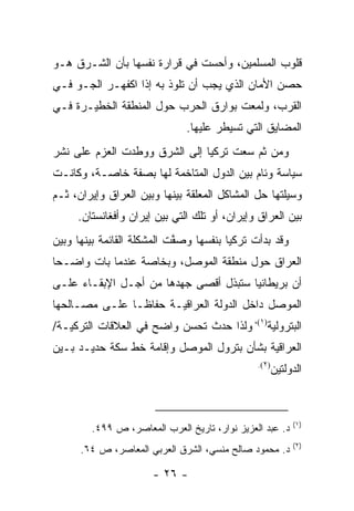 ‫ﻗﻠﻭﺏ ﺍﻟﻤﺴﻠﻤﻴﻥ، ﻭﺃﺤﺴﺕ ﻓﻲ ﻗﺭﺍﺭﺓ ﻨﻔﺴﻬﺎ ﺒﺄﻥ ﺍﻟﺸـﺭﻕ ﻫـﻭ‬
‫ﺤﺼﻥ ﺍﻷﻤﺎﻥ ﺍﻟﺫﻱ ﻴﺠﺏ ﺃﻥ ﺘﻠﻭﺫ ﺒﻪ ﺇﺫﺍ ﺍﻜﻔﻬـﺭ ﺍﻟﺠـﻭ ﻓـﻲ‬
‫ﺍﻟﻘﺭﺏ، ﻭﻟﻤﻌﺕ ﺒﻭﺍﺭﻕ ﺍﻟﺤﺭﺏ ﺤﻭل ﺍﻟﻤﻨﻁﻘﺔ ﺍﻟﺨﻁﻴـﺭﺓ ﻓـﻲ‬
                              ‫ﺍﻟﻤﻀﺎﻴﻕ ﺍﻟﺘﻲ ﺘﺴﻴﻁﺭ ﻋﻠﻴﻬﺎ.‬
‫ﻭﻤﻥ ﺜﻡ ﺴﻌﺕ ﺘﺭﻜﻴﺎ ﺇﻟﻰ ﺍﻟﺸﺭﻕ ﻭﻭﻁﺩﺕ ﺍﻟﻌﺯﻡ ﻋﻠﻰ ﻨﺸﺭ‬
‫ﺴﻴﺎﺴﺔ ﻭﺌﺎﻡ ﺒﻴﻥ ﺍﻟﺩﻭل ﺍﻟﻤﺘﺎﺨﻤﺔ ﻟﻬﺎ ﺒﺼﻔﺔ ﺨﺎﺼـﺔ، ﻭﻜﺎﻨـﺕ‬
‫ﻭﺴﻴﻠﺘﻬﺎ ﺤل ﺍﻟﻤﺸﺎﻜل ﺍﻟﻤﻌﻠﻘﺔ ﺒﻴﻨﻬﺎ ﻭﺒﻴﻥ ﺍﻟﻌﺭﺍﻕ ﻭﺇﻴﺭﺍﻥ، ﺜـﻡ‬
     ‫ﺒﻴﻥ ﺍﻟﻌﺭﺍﻕ ﻭﺇﻴﺭﺍﻥ، ﺃﻭ ﺘﻠﻙ ﺍﻟﺘﻲ ﺒﻴﻥ ﺇﻴﺭﺍﻥ ﻭﺃﻓﻐﺎﻨﺴﺘﺎﻥ.‬
‫ﻭﻗﺩ ﺒﺩﺃﺕ ﺘﺭﻜﻴﺎ ﺒﻨﻔﺴﻬﺎ ﻭﺼﻔﺕ ﺍﻟﻤﺸﻜﻠﺔ ﺍﻟﻘﺎﺌﻤﺔ ﺒﻴﻨﻬﺎ ﻭﺒﻴﻥ‬
                            ‫ﱠ‬
‫ﺍﻟﻌﺭﺍﻕ ﺤﻭل ﻤﻨﻁﻘﺔ ﺍﻟﻤﻭﺼل، ﻭﺒﺨﺎﺼﺔ ﻋﻨﺩﻤﺎ ﺒﺎﺕ ﻭﺍﻀـ ‪‬ﺎ‬
 ‫ﺤ‬
‫ﺃﻥ ﺒﺭﻴﻁﺎﻨﻴﺎ ﺴﺘﺒﺫل ﺃﻗﺼﻰ ﺠﻬﺩﻫﺎ ﻤﻥ ﺃﺠـل ﺍﻹﺒﻘـﺎﺀ ﻋﻠـﻰ‬
‫ﺍﻟﻤﻭﺼل ﺩﺍﺨل ﺍﻟﺩﻭﻟﺔ ﺍﻟﻌﺭﺍﻗﻴـﺔ ﺤﻔﺎ ﹰـﺎ ﻋﻠـﻰ ﻤﺼـﺎﻟﺤﻬﺎ‬
                ‫ﻅ‬
‫ﺍﻟﺒﺘﺭﻭﻟﻴﺔ)١(، ﻭﻟﺫﺍ ﺤﺩﺙ ﺘﺤﺴﻥ ﻭﺍﻀﺢ ﻓﻲ ﺍﻟﻌﻼﻗﺎﺕ ﺍﻟﺘﺭﻜﻴـﺔ/‬
‫ﺍﻟﻌﺭﺍﻗﻴﺔ ﺒﺸﺄﻥ ﺒﺘﺭﻭل ﺍﻟﻤﻭﺼل ﻭﺇﻗﺎﻤﺔ ﺨﻁ ﺴﻜﺔ ﺤﺩﻴـﺩ ﺒـﻴﻥ‬
                                               ‫)٢(.‬
                                                      ‫ﺍﻟﺩﻭﻟﺘﻴﻥ‬



                                                           ‫)١(‬
        ‫ﺩ. ﻋﺒﺩ ﺍﻟﻌﺯﻴﺯ ﻨﻭﺍﺭ، ﺘﺎﺭﻴﺦ ﺍﻟﻌﺭﺏ ﺍﻟﻤﻌﺎﺼﺭ، ﺹ ٩٩٤.‬
                                                           ‫)٢(‬
      ‫ﺩ. ﻤﺤﻤﻭﺩ ﺼﺎﻟﺢ ﻤﻨﺴﻲ، ﺍﻟﺸﺭﻕ ﺍﻟﻌﺭﺒﻲ ﺍﻟﻤﻌﺎﺼﺭ، ﺹ ٤٦.‬

                      ‫- ٦٢ -‬
 