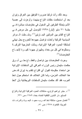 ‫ﻭﺒﻌﺩ ﺫﻟﻙ ﺭﺃﺕ ﺘﺭﻜﻴﺎ ﻀﺭﻭﺭﺓ ﺍﻟﺘﻭﻓﻴﻕ ﺒﻴﻥ ﺍﻟﻌﺭﺍﻕ ﻭﺇﻴﺭﺍﻥ‬
‫ﺒﻌﺩ ﺃﻥ ﺍﺴﺘﺤﻜﻤﺕ ﺤﻠﻘﺎﺕ ﺍﻟﻨﺯﺍﻉ ﺒﻴﻨﻬﻤﺎ، ﻭﺃﻭﻋﺯﺕ ﺇﻟﻰ ﻋﺼﺒﺔ‬
‫ﺍﻷﻤﻡ ﺒﺈﺤﺎﻟﺔ ﺍﻟﻁﺭﻓﻴﻥ ﺇﻟﻰ ﺍﻟﺩﺨﻭل ﻓﻲ ﻤﻔﺎﻭﻀﺎﺕ ﻤﺒﺎﺸﺭﺓ ﻓـﻲ‬
‫ﺠﻠﺴﺔ ١٢ ﻤﺎﻴﻭ )ﺁﻴﺎﺭ( ٥٣٩١ ﻟﻠﺘﻭﺼل ﺇﻟﻰ ﺤل ﻤﺭﺽ ﻓـﻲ‬
    ‫‪ٍ ‬‬
                      ‫)١(،‬
‫ﻭﻨﺸـﻁﺕ ﺍﻟـﺩﻭﺍﺌﺭ‬              ‫ﺍﻟﻨﺯﺍﻉ ﺍﻟﻘﺎﺌﻡ ﺒﻴﻥ ﺍﻟﺩﻭﻟﺘﻴﻥ ﺍﻟﺠـﺎﺭﺘﻴﻥ‬
‫ﺍﻟﺴﻴﺎﺴﻴﺔ ﺍﻟﺘﺭﻜﻴﺔ ﻭﺃﺨﺫﺕ ﺘﻭﺍﺼل ﺠﻬﻭﺩﻫﺎ ﻟﻠﺨﺭﻭﺝ ﺒﺤل ﻨﻬﺎﺌﻲ‬
‫ﻟﻤﺸﻜﻠﺔ ﺍﻟﺤﺩﻭﺩ ﺍﻟﻌﺭﺍﻗﻴﺔ ﺍﻹﻴﺭﺍﻨﻴﺔ، ﻭﺒﺫﻟﺕ ﺍﻟﺨﺎﺭﺠﻴﺔ ﺍﻟﺘﺭﻜﻴـﺔ‬
‫ﻭﻤﻤﺜﻠﻭﻫﺎ ﻓﻲ ﻜل ﻤﻥ ﺒﻐﺩﺍﺩ ﻭﻁﻬﺭﺍﻥ ﺠﻬﻭ ‪‬ﺍ ﻜﺒﻴـﺭﺓ ﻹﻨﺠـﺎﺡ‬
               ‫ﺩ‬
                                                   ‫)٢(.‬
                                                          ‫ﺍﻟﻤﻔﺎﻭﻀﺎﺕ‬
‫ﻭﺠﺭﺕ ﺍﻟﻤﻔﺎﻭﻀﺎﺕ ﺒﻴﻥ ﺘﻭﺍﺼل ﻭﺍﻨﻘﻁـﺎﻉ ﺤﺘـﻰ ﺃﺒـﺭﻕ‬
‫ﺤﻜﻤﺕ ﺴﻠﻴﻤﺎﻥ ﺭﺌﻴﺱ ﺍﻟﻭﺯﺭﺍﺀ ﺍﻟﻌﺭﺍﻗﻲ ﺇﻟﻰ ﺍﻟﺴﻠﻁﺎﺕ ﺍﻹﻴﺭﺍﻨﻴﺔ‬
‫ﻋﻥ ﺍﺴﺘﻌﺩﺍﺩ ﺤﻜﻭﻤﺘﻪ ﻟﻘﺒﻭل ﺃﻱ ﺍﻗﺘﺭﺍﺡ ﺘﺘﻘﺩﻡ ﺒﻪ ﺇﻴﺭﺍﻥ ﻟﻔـﺽ‬
‫ﻫﺫﺍ ﺍﻟﺨﻼﻑ ﺍﻟﻤﺯﻤﻥ، ﻭﻟﻤﺎ ﻜﺎﻥ ﺍﻟﺨﻼﻑ ﻗﺩ ﺍﺴﺘﺤﻜﻡ ﺤﻭل ﺸﻁ‬
‫ﺍﻟﻌﺭﺏ، ﻓﻘﺩ ﺃﻜﺩ ﺤﻜﻤﺕ ﺴﻠﻴﻤﺎﻥ ﻟﻠﺴﻠﻁﺎﺕ ﺍﻟﺒﺭﻴﻁﺎﻨﻴﺔ ﺒﺄﻥ "ﺸﻁ‬


                                                                 ‫)١(‬
‫ﺩ. ﺠﺎﺒﺭ ﺇﺒﺭﺍﻫﻴﻡ ﺍﻟﺭﺍﻭﻱ، ﻤﺸﻜﻼﺕ ﺍﻟﺤﺩﻭﺩ ﺍﻟﻌﺭﺍﻗﻴﺔ ﺍﻹﻴﺭﺍﻨﻴﺔ ﻭﺍﻟﻨﺯﺍﻉ‬
     ‫ﺍﻟﻤﺴﻠﺢ. ﺩﺍﺭ ﺍﻟﺸﺌﻭﻥ ﺍﻟﺜﻘﺎﻓﻴﺔ ﺍﻟﻌﺎﻤﺔ، ﺒﻐﺩﺍﺩ ٩٨٩١، ﺹ ١٣٢.‬
                                                                 ‫)٢(‬
‫ﻓﺎﻀل ﺤﺴﻴﻥ، ﻤﺸﻜﻠﺔ ﺸﻁ ﺍﻟﻌـﺭﺏ، ﻤﻌﻬـﺩ ﺍﻟﺒﺤـﻭﺙ ﻭﺍﻟﺩﺭﺍﺴـﺎﺕ‬
                               ‫ﺍﻟﻌﺭﺒﻴﺔ، ﺍﻟﻘﺎﻫﺭﺓ، ٥٧٩١، ﺹ ١٥.‬

                             ‫- ٧٢ -‬
 