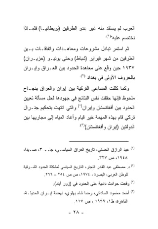 ‫ﺍﻟﻌﺭﺏ ﻟﻡ ﻴﺴﺘﻔﺩ ﻤﻨﻪ ﻏﻴﺭ ﻋﺩﻭ ﺍﻟﻁﺭﻓﻴﻥ )ﺒﺭﻴﻁﺎﻨﻴـﺎ( ﻓﻠﻤـﺎﺫﺍ‬
                                                    ‫)١(.‬
                                                           ‫ﻨﺨﺘﺼﻡ ﻋﻠﻴﻪ"‬
‫ﺜﻡ ﺍﺴﺘﻤﺭ ﺘﺒﺎﺩل ﻤﺸﺭﻭﻋﺎﺕ ﻭﻤﻌﺎﻫـﺩﺍﺕ ﻭﺍﺘﻔﺎﻗـﺎﺕ ﺒـﻴﻥ‬
‫ﺍﻟﻁﺭﻓﻴﻥ ﻤﻥ ﺸﻬﺭ ﻓﺒﺭﺍﻴﺭ )ﺸﺒﺎﻁ( ﻭﺤﺘﻰ ﻴﻭﻨﻴـﻭ )ﺤﺯﻴـﺭﺍﻥ(‬
‫٧٣٩١ ﺤﻴﻥ ﻭﻗﻊ ﻋﻠﻰ ﻤﻌﺎﻫﺩﺓ ﺍﻟﺤﺩﻭﺩ ﺒﻴﻥ ﺍﻟﻌـﺭﺍﻕ ﻭﺇﻴـﺭﺍﻥ‬
                                       ‫ﱢ‬
                                  ‫)٢(.‬
                                          ‫ﺒﺎﻟﺤﺭﻭﻑ ﺍﻷﻭﻟﻰ ﻓﻲ ﺒﻐﺩﺍﺩ‬
‫ﻭﻜﻤﺎ ﻜﻠﻠﺕ ﺍﻟﻤﺴﺎﻋﻲ ﺍﻟﺘﺭﻜﻴﺔ ﺒﻴﻥ ﺇﻴﺭﺍﻥ ﻭﺍﻟﻌﺭﺍﻕ ﺒﻨﺠـﺎﺡ‬
‫ﻤﻠﺤﻭﻅ ﻓﺈﻨﻬﺎ ﺤﻘﻘﺕ ﻨﻔﺱ ﺍﻟﻨﺘﺎﺌﺞ ﻓﻲ ﺠﻬﻭﺩﻫﺎ ﻟﺤل ﻤﺴﺄﻟﺔ ﺘﻌﻴﻴﻥ‬
                                 ‫)*(‬
‫ﻭﺍﻟﺘﻲ ﺍﻨﺘﻬﺕ ﺒﺘﺤﻜﻴﻡ ﺠﻨـﺭﺍل‬              ‫ﺍﻟﺤﺩﻭﺩ ﺒﻴﻥ ﺃﻓﻐﺎﻨﺴﺘﺎﻥ ﻭﺇﻴﺭﺍﻥ‬
‫ﺘﺭﻜﻲ ﻗﺎﻡ ﺒﻬﺫﻩ ﺍﻟﻤﻬﻤﺔ ﺨﻴﺭ ﻗﻴﺎﻡ ﻭﺃﻋﺎﺩ ﺍﻟﻤﻴﺎﻩ ﺇﻟﻰ ﻤﺠﺎﺭﻴﻬﺎ ﺒﻴﻥ‬
                                  ‫)٣(.‬
                                         ‫ﺍﻟﺩﻭﻟﺘﻴﻥ )ﺇﻴﺭﺍﻥ ﻭﺃﻓﻐﺎﻨﺴﺘﺎﻥ(‬


                                                                     ‫)١(‬
‫ﻋﺒﺩ ﺍﻟﺭﺍﺯﻕ ﺍﻟﺤﺴﻨﻲ، ﺘﺎﺭﻴﺦ ﺍﻟﻌﺭﺍﻕ ﺍﻟﺴﻴﺎﺴـﻲ، ﺠــ ٣، ﺼـﻴﺩﺍ،‬
                                                ‫٨٤٩١، ﺹ ٧٢٣.‬
                                                                     ‫)٢(‬
‫ﺩ. ﻤﺼﻁﻔﻰ ﻋﺒﺩ ﺍﻟﻘﺎﺩﺭ ﺍﻟﻨﺠﺎﺭ، ﺍﻟﺘﺎﺭﻴﺦ ﺍﻟﺴﻴﺎﺴﻲ ﻟﻤﺸﻜﻠﺔ ﺍﻟﺤﺩﻭﺩ ﺍﻟﺸـﺭﻗﻴﺔ‬
            ‫ﻟﻠﻭﻁﻥ ﺍﻟﻌﺭﺒﻲ، ﺍﻟﺒﺼﺭﺓ ، ٤٧٩١، ﺹ ﺹ ٤٥٢ – ٦٦٢.‬
                                                                     ‫)*(‬
                  ‫ﻭﻗﻌﺕ ﺤﻭﺍﺩﺙ ﺩﺍﻤﻴﺔ ﻋﻠﻰ ﺍﻟﺤﺩﻭﺩ ﻓﻲ )ﺯﻭﺭ ﺁﺒﺎﺩ(.‬
                                                                     ‫)٣(‬
‫ﺃﺤﻤﺩ ﻤﺤﻤﻭﺩ ﺍﻟﺴﺎﺩﺍﺘﻲ، ﺭﻀﺎ ﺸﺎﻩ ﺒﻬﻠﻭﻱ، ﻨﻬﻀﺔ ﺇﻴـﺭﺍﻥ ﺍﻟﺤﺩﻴﺜـﺔ،‬
                               ‫ﺍﻟﻘﺎﻫﺭﺓ، ﻁ١، ٩٣٩١ ، ﺹ ٧١١.‬

                           ‫- ٨٢ -‬
 