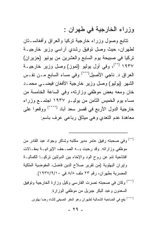 ‫ﻭﺯﺭﺍﺀ ﺍﻟﺨﺎﺭﺠﻴﺔ ﻓﻲ ﻁﻬﺭﺍﻥ :‬
‫ﺘﺘﺎﺒﻊ ﻭﺼﻭل ﻭﺯﺭﺍﺀ ﺨﺎﺭﺠﻴﺔ ﺘﺭﻜﻴﺎ ﻭﺍﻟﻌﺭﺍﻕ ﻭﺃﻓﻐﺎﻨﺴـﺘﺎﻥ‬
‫ﻟﻁﻬﺭﺍﻥ، ﺤﻴﺙ ﻭﺼل ﺘﻭﻓﻴﻕ ﺭﺸﺩﻱ ﺁﺭﺍﺴﻲ ﻭﺯﻴﺭ ﺨﺎﺭﺠﻴـﺔ‬
‫ﺘﺭﻜﻴﺎ ﻓﻲ ﺼﺒﻴﺤﺔ ﻴﻭﻡ ﺍﻟﺴﺎﺒﻊ ﻭﺍﻟﻌﺸﺭﻴﻥ ﻤﻥ ﻴﻭﻨﻴﻭ )ﺤﺯﻴﺭﺍﻥ(‬
‫٧٣٩١ )**(، ﻭﻓﻲ ﺃﻭل ﻴﻭﻟﻴﻭ )ﺘﻤﻭﺯ( ﻭﺼل ﻭﺯﻴﺭ ﺨﺎﺭﺠﻴـﺔ‬
‫ﺍﻟﻌﺭﺍﻕ ﺩ. ﻨﺎﺠﻲ ﺍﻷﺼﻴل)***( ﻭﻓﻲ ﻤﺴﺎﺀ ﺍﻟﺴﺎﺒﻊ ﻤـﻥ ﻨﻔـﺱ‬
‫ﺍﻟﺸﻬﺭ )ﻴﻭﻟﻴﻭ( ﻭﺼل ﻭﺯﻴﺭ ﺨﺎﺭﺠﻴﺔ ﺍﻷﻓﻐﺎﻥ ﻓﻴﻀـﻲ ﻤﺤﻤـﺩ‬
‫ﺨﺎﻥ ﻭﻤﻌﻪ ﺒﻌﺽ ﻤﻭﻅﻔﻲ ﻭﺯﺍﺭﺘﻪ، ﻭﻓﻲ ﺍﻟﺴﺎﻋﺔ ﺍﻟﺨﺎﻤﺴﺔ ﻤﻥ‬
‫ﻤﺴﺎﺀ ﻴﻭﻡ ﺍﻟﺨﻤﻴﺱ ﺍﻟﺜﺎﻤﻥ ﻤﻥ ﻴﻭﻟﻴـﻭ ٧٣٩١ ﺍﺠﺘﻤـﻊ ﻭﺯﺭﺍﺀ‬
‫ﺨﺎﺭﺠﻴﺔ ﺍﻟﺩﻭل ﺍﻷﺭﺒﻊ ﻓﻲ ﻗﺼﺭ ﺴﻌﺩ ﺁﺒﺎﺩ )****( ﻭﻭﻗﻌﻭﺍ ﻋﻠﻰ‬
        ‫ﻤﻌﺎﻫﺩﺓ ﻋﺩﻡ ﺍﻟﺘﻌﺩﻱ ﻭﻫﻲ ﻤﻴﺜﺎﻕ ﺭﺒﺎﻋﻲ ﻋﺭﻑ ﺒﺎﺴﻡ:‬


                                                                        ‫)**(‬
‫ﻭﻓﻲ ﺼﺤﺒﺘﻪ ﺭﻓﻴﻕ ﻋﺎﻤﺭ ﻤﺩﻴﺭ ﻤﻜﺘﺒﻪ ﻭﺸﺎﻜﺭ ﻭﺠﻭﺍﺩ ﻋﺒﺩ ﺍﻟﻘﺎﺩﺭ ﻤﻥ‬
‫ﻤﻭﻅﻔﻲ ﻭﺯﺍﺭﺍﺘﻪ. ﻭﻗﺩ ﺭﺤﺒﺕ ﺒـﻪ ﺍﻟﺼـﺤﻑ ﺍﻹﻴﺭﺍﻨﻴـﺔ ﺒﻤﻘـﺎﻻﺕ‬
‫ﺍﻓﺘﺘﺎﺤﻴﺔ ﺘﻨﻡ ﻋﻥ ﺭﻭﺡ ﺍﻟﻭﺩ ﻭﺍﻹﺨﺎﺀ ﺒﻴﻥ ﺍﻟﺩﻭﻟﺘﻴﻥ ﺘﺭﻜﻴـﺎ ﺍﻟﻜﻤﺎﻟﻴـﺔ‬
‫ﻭﺇﻴﺭﺍﻥ ﺍﻟﺒﻬﻠﻭﻴﺔ )ﻤﻥ ﺘﻘﺭﻴﺭ ﺼﻼﺡ ﺍﻟﺩﻴﻥ ﻓﺎﻀل، ﺍﻟﻤﻔﻭﻀﻴﺔ ﺍﻟﻤﻠﻜﻴﺔ‬
       ‫ﺍﻟﻤﺼﺭﻴﺔ ﺒﻁﻬﺭﺍﻥ، ﺭﻗﻡ ٣٢ ﻤﻠﻑ ٨/٨ ﻓﻲ ٠١/٩/٧٣٩١(.‬
                                                                       ‫)***(‬
‫ﻭﻜﺎﻥ ﻓﻲ ﺼﺤﺒﺘﻪ ﻨﺼﺭﺕ ﺍﻟﻔﺎﺭﺴﻲ ﻭﻜﻴل ﻭﺯﺍﺭﺓ ﺍﻟﺨﺎﺭﺠﻴﺔ ﻭﺘﻭﻓﻴﻕ‬
                 ‫ﺍﻟﺴﻌﺩﻭﻥ ﻭﻋﺒﺩ ﺍﻟﺒﻜﺭ ﺠﺒﺭﻴل ﻤﻥ ﻤﻭﻅﻔﻲ ﺍﻟﻭﺯﺍﺭﺓ.‬
                                                                       ‫)****(‬
    ‫ﻴﻘﻊ ﻓﻲ ﺍﻟﻀﺎﺤﻴﺔ ﺍﻟﺸﻤﺎﻟﻴﺔ ﻟﻁﻬﺭﺍﻥ ﻭﻫﻭ ﺍﻟﻤﻘﺭ ﺍﻟﺼﻴﻔﻲ ﻟﻠﺸﺎﻩ ﺭﻀﺎ ﺒﻬﻠﻭﻯ.‬

                             ‫- ٩٢ -‬
 