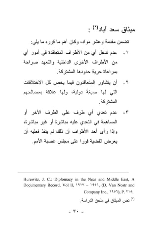 ‫ﻤﻴﺜﺎﻕ ﺴﻌﺩ ﺁﺒﺎﺩ)*( :‬
   ‫ﺘﻀﻤﻥ ﻤﻘﺩﻤﺔ ﻭﻋﺸﺭ ﻤﻭﺍﺩ، ﻭﻜﺎﻥ ﺃﻫﻡ ﻤﺎ ﻗﺭﺭﻩ ﻤﺎ ﻴﻠﻲ:‬
‫١- ﻋﺩﻡ ﺘﺩﺨل ﺃﻱ ﻤﻥ ﺍﻷﻁﺭﺍﻑ ﺍﻟﻤﺘﻌﺎﻗﺩﺓ ﻓﻲ ﺃﻤﻭﺭ ﺃﻱ‬
‫ﻤﻥ ﺍﻷﻁﺭﺍﻑ ﺍﻷﺨﺭﻯ ﺍﻟﺩﺍﺨﻠﻴﺔ ﻭﺍﻟﺘﻌﻬﺩ ﺼﺭﺍﺤﺔ‬
                 ‫ﺒﻤﺭﺍﻋﺎﺓ ﺤﺭﻴﺔ ﺤﺩﻭﺩﻫﺎ ﺍﻟﻤﺸﺘﺭﻜﺔ.‬
‫٢- ﺃﻥ ﻴﺘﺸﺎﻭﺭ ﺍﻟﻤﺘﻌﺎﻗﺩﻭﻥ ﻓﻴﻤﺎ ﻴﺨﺹ ﻜل ﺍﻻﺨﺘﻼﻓﺎﺕ‬
‫ﺍﻟﺘﻲ ﻟﻬﺎ ﺼﺒﻐﺔ ﺩﻭﻟﻴﺔ، ﻭﻟﻬﺎ ﻋﻼﻗﺔ ﺒﻤﺼﺎﻟﺤﻬﻡ‬
                                       ‫ﺍﻟﻤﺸﺘﺭﻜﺔ.‬
‫٣- ﻋﺩﻡ ﺘﻌﺩﻱ ﺃﻱ ﻁﺭﻑ ﻋﻠﻰ ﺍﻟﻁﺭﻑ ﺍﻵﺨﺭ ﺃﻭ‬
‫ﺍﻟﻤﺴﺎﻫﻤﺔ ﻓﻲ ﺍﻟﺘﻌﺩﻱ ﻋﻠﻴﻪ ﻤﺒﺎﺸﺭﺓ ﺃﻭ ﻏﻴﺭ ﻤﺒﺎﺸﺭﺓ،‬
‫ﻭﺇﺫﺍ ﺭﺃﻯ ﺃﺤﺩ ﺍﻷﻁﺭﺍﻑ ﺃﻥ ﺫﻟﻙ ﻟﻡ ﻴﻨﻔﺫ ﻓﻌﻠﻴﻪ ﺃﻥ‬
    ‫ﻴﻌﺭﺽ ﺍﻟﻘﻀﻴﺔ ﻓﻭ ‪‬ﺍ ﻋﻠﻰ ﻤﺠﻠﺱ ﻋﺼﺒﺔ ﺍﻷﻤﻡ.‬
                         ‫ﺭ‬




‫‪Hurewitz, J. C.: Diplomacy in the Near and Middle East, A‬‬
‫‪Documentary Record, Vol ll, ١٩١٧ – ١٩٥٦, (D. Van Nostr and‬‬
                               ‫.٥١٢ .‪Company Inc., ١٩٥٦), P‬‬
                                                           ‫)*(‬
                             ‫ﻨﺹ ﺍﻟﻤﻴﺜﺎﻕ ﻓﻲ ﻤﻠﺤﻕ ﺍﻟﺩﺭﺍﺴﺔ.‬

                       ‫- ٠٣ -‬
 