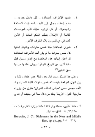 ‫٤- ﺘﺘﻌﻬﺩ ﺍﻷﻁﺭﺍﻑ ﺍﻟﻤﺘﻌﺎﻗﺩﺓ – ﻜل ﺩﺍﺨل ﺤﺩﻭﺩﻩ –‬
‫ﺒﻌﺩﻡ ﺇﻋﻁﺎﺀ ﻤﺠﺎل ﺇﻟﻰ ﺘﺄﻟﻴﻑ ﺍﻟﻌﺼﺎﺒﺎﺕ ﺍﻟﻤﺴﻠﺤﺔ‬
‫ﻭﺍﻟﺠﻤﻌﻴﺎﺕ ﺃﻭ ﻜل ﺘﺭﺘﻴﺏ ﻏﺎﻴﺘﻪ ﻗﻠﺏ ﺍﻟﻤﺅﺴﺴﺎﺕ‬
‫ﺍﻟﻘﺎﺌﻤﺔ ﺃﻭ ﺍﻹﺨﻼل ﺒﻨﻅﺎﻡ ﺍﻟﺤﻜﻡ ﺍﻟﺴﺎﺌﺩ ﺃﻭ ﺍﻷﻤﻥ‬
         ‫ﺍﻟﻌﺎﻡ ﻓﻲ ﺃﻱ ﻗﺴﻡ ﻤﻥ ﺒﻼﺩ ﺍﻟﻁﺭﻑ ﺍﻵﺨﺭ.‬
‫٥- ﺘﺴﺭﻱ ﺍﻟﻤﻌﺎﻫﺩﺓ ﻟﻤﺩﺓ ﺨﻤﺱ ﺴﻨﻭﺍﺕ، ﻭﺘﺘﺠﺩﺩ ﺘﻠﻘﺎﺌ ‪‬ﺎ‬
 ‫ﻴ‬
‫ﻜل ﺨﻤﺱ ﺴﻨﻭﺍﺕ ﻤﺎ ﻟﻡ ﻴﻜﻥ ﺃﺤﺩ ﺍﻷﻁﺭﺍﻑ ﺍﻟﻤﺘﻌﺎﻗﺩﺓ‬
‫ﻗﺩ ﺃﻋﻠﻥ ﺇﻨﻬﺎﺀﻩ ﻫﺫﻩ ﺍﻟﻤﻌﺎﻫﺩﺓ ﻤﻊ ﺇﻨﺫﺍﺭ ﻤﺴﺒﻕ ﻗﺒل‬
‫ﺴﺘﺔ ﺃﺸﻬﺭ ﻤﻥ ﺘﺎﺭﻴﺦ ﺍﻨﺘﻬﺎﺌﻬﺎ، ﻭﻴﺒﻘﻰ ﺤﻜﻤﻬﺎ ﻤﺭﻋ ‪‬ﺎ‬
 ‫ﻴ‬
                                  ‫)١(.‬
                                         ‫ﺒﺤﻕ ﺍﻟﺒﺎﻗﻴﻥ‬
‫ﻭﻋﻠﻰ ﻫﺫﺍ ﻓﻤﻴﺜﺎﻕ ﺴﻌﺩ ﺁﺒﺎﺩ ﻴﻌﺩ ﻭﺜﻴﻘﺔ ﻋﺩﻡ ﺍﻋﺘﺩﺍﺀ ﻭﺘﺸﺎﻭﺭ‬
‫ﺒﻴﻥ ﺍﻟﺩﻭل ﺍﻟﻤﻭﻗﻌﺔ ﻋﻠﻴﻪ ﻤﺩﺘﻪ ﺨﻤﺱ ﺴﻨﻭﺍﺕ ﻗﺎﺒﻠﺔ ﻟﻠﺘﺠﺩﻴﺩ، ﻭﻗﺩ‬
‫ﺘﺄﻟﻑ ﻤﺠﻠﺱ ﺴﻤﻲ "ﻤﺠﻠﺱ ﺍﻟﺤﻠﻑ ﺍﻟﺸﺭﻗﻲ" ﻤﻜﻭﻥ ﻤﻥ ﻭﺯﺭﺍﺀ‬
‫ﺨﺎﺭﺠﻴﺔ ﺍﻟﺩﻭل ﺍﻷﺭﺒﻌﺔ ﻴﻌﻘﺩ ﻤﺭﺓ ﻜل ﺴﻨﺔ ﻓﻲ ﺠﻨﻴﻑ ﺃﻭ ﻓـﻲ‬


                                                          ‫)١(‬
‫ﻤﺤﺎﻓﻅ ﻋﺎﺒﺩﻴﻥ، ﻤﺤﻔﻅﺔ ﺭﻗﻡ ٦٣٩١ ﻤﻠﻔﺎﺕ ﻭﺯﺍﺭﺓ ﺍﻟﺨﺎﺭﺠﻴﺔ ﻤﻠـﻑ‬
                           ‫٨٣ /٦٢/ ٤١ ، ﺍﺘﻔﺎﻕ ﺴﻌﺩ ﺁﺒﺎﺩ.‬
‫‪Hurewitz, J. C.: Diplomacy in the Near and Middle‬‬
                      ‫.٨١٢ – ٤١٢ .‪East, op. cit., pp‬‬

                      ‫- ١٣ -‬
 