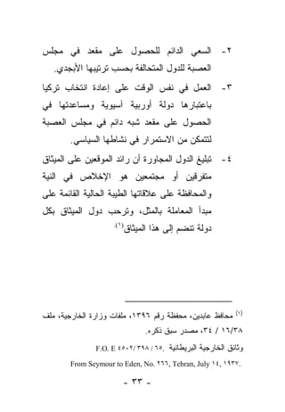 ‫٢- ﺍﻟﺴﻌﻲ ﺍﻟﺩﺍﺌﻡ ﻟﻠﺤﺼﻭل ﻋﻠﻰ ﻤﻘﻌﺩ ﻓﻲ ﻤﺠﻠﺱ‬
   ‫ﺍﻟﻌﺼﺒﺔ ﻟﻠﺩﻭل ﺍﻟﻤﺘﺤﺎﻟﻔﺔ ﺒﺤﺴﺏ ﺘﺭﺘﻴﺒﻬﺎ ﺍﻷﺒﺠﺩﻱ.‬
‫٣- ﺍﻟﻌﻤل ﻓﻲ ﻨﻔﺱ ﺍﻟﻭﻗﺕ ﻋﻠﻰ ﺇﻋﺎﺩﺓ ﺍﻨﺘﺨﺎﺏ ﺘﺭﻜﻴﺎ‬
‫ﺒﺎﻋﺘﺒﺎﺭﻫﺎ ﺩﻭﻟﺔ ﺃﻭﺭﺒﻴﺔ ﺁﺴﻴﻭﻴﺔ ﻭﻤﺴﺎﻋﺩﺘﻬﺎ ﻓﻲ‬
‫ﺍﻟﺤﺼﻭل ﻋﻠﻰ ﻤﻘﻌﺩ ﺸﺒﻪ ﺩﺍﺌﻡ ﻓﻲ ﻤﺠﻠﺱ ﺍﻟﻌﺼﺒﺔ‬
        ‫ﻟﺘﺘﻤﻜﻥ ﻤﻥ ﺍﻻﺴﺘﻤﺭﺍﺭ ﻓﻲ ﻨﺸﺎﻁﻬﺎ ﺍﻟﺴﻴﺎﺴﻲ.‬
‫٤- ﺘﺒﻠﻴﻎ ﺍﻟﺩﻭل ﺍﻟﻤﺠﺎﻭﺭﺓ ﺃﻥ ﺭﺍﺌﺩ ﺍﻟﻤﻭﻗﻌﻴﻥ ﻋﻠﻰ ﺍﻟﻤﻴﺜﺎﻕ‬
‫ﻤﺘﻔﺭﻗﻴﻥ ﺃﻭ ﻤﺠﺘﻤﻌﻴﻥ ﻫﻭ ﺍﻹﺨﻼﺹ ﻓﻲ ﺍﻟﻨﻴﺔ‬
‫ﻭﺍﻟﻤﺤﺎﻓﻅﺔ ﻋﻠﻰ ﻋﻼﻗﺎﺘﻬﺎ ﺍﻟﻁﻴﺒﺔ ﺍﻟﺤﺎﻟﻴﺔ ﺍﻟﻘﺎﺌﻤﺔ ﻋﻠﻰ‬
‫ﻤﺒﺩﺃ ﺍﻟﻤﻌﺎﻤﻠﺔ ﺒﺎﻟﻤﺜل، ﻭﺘﺭﺤﺏ ﺩﻭل ﺍﻟﻤﻴﺜﺎﻕ ﺒﻜل‬
                     ‫)١(.‬
                            ‫ﺩﻭﻟﺔ ﺘﻨﻀﻡ ﺇﻟﻰ ﻫﺫﺍ ﺍﻟﻤﻴﺜﺎﻕ‬




                                                            ‫)١(‬
‫ﻤﺤﺎﻓﻅ ﻋﺎﺒﺩﻴﻥ، ﻤﺤﻔﻅﺔ ﺭﻗﻡ ٦٩٣١، ﻤﻠﻔﺎﺕ ﻭﺯﺍﺭﺓ ﺍﻟﺨﺎﺭﺠﻴﺔ، ﻤﻠﻑ‬
                                  ‫٨٣/٦١ / ٤٣، ﻤﺼﺩﺭ ﺴﺒﻕ ﺫﻜﺭﻩ.‬
               ‫ﻭﺜﺎﺌﻕ ﺍﻟﺨﺎﺭﺠﻴﺔ ﺍﻟﺒﺭﻴﻁﺎﻨﻴﺔ .٥٦ / ٨٩٣ /٢٠٥٤ ‪F.O. E‬‬

        ‫.٧٣٩١ ,٤١ ‪From Seymour to Eden, No. ٢٦٦, Tehran, July‬‬

                        ‫- ٣٣ -‬
 