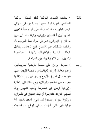 ‫: ﺠﺎﺀﺕ ﺍﻟﺠﻬﻭﺩ ﺍﻟﺘﺭﻜﻴﺔ ﻟﻌﻘﺩ ﺍﻟﻤﻴﺜﺎﻕ ﻤﻭﺍﻜﺒﺔ‬         ‫ﺜﺎﻟﺜﺎ‬
‫ﻟﻠﻤﺴﺎﻋﻲ ﺍﻟﺒﺭﻴﻁﺎﻨﻴﺔ ﻟﺘﺄﻤﻴﻥ ﻤﺼﺎﻟﺤﻬﺎ ﻓﻲ ﺸﺭﻗﻲ‬
‫ﺍﻟﺒﺤﺭ ﺍﻟﻤﺘﻭﺴﻁ، ﻓﺴﺎﻋﺩ ﺫﻟﻙ ﻋﻠﻰ ﺇﻨﻬﺎﺀ ﻤﺴﺄﻟﺔ ﺘﻌﻴﻴﻥ‬
‫ﺍﻟﺤﺩﻭﺩ ﺒﻴﻥ ﺃﻓﻐﺎﻨﺴﺘﺎﻥ ﻭﺇﻴﺭﺍﻥ، ﻭﺘﻭﻗﻑ – ﺇﻟﻰ ﺤﻴﻥ‬
‫– ﺍﻟﻨﺯﺍﻉ ﺍﻹﻴﺭﺍﻨﻲ/ ﺍﻟﻌﺭﺍﻗﻲ ﺤﻭل ﺸﻁ ﺍﻟﻌﺭﺏ، ﺒل‬
‫ﻭﺍﺘﻔﻘﺕ ﺍﻟﺩﻭﻟﺘﺎﻥ ﻋﻠﻰ ﺍﻟﺴﻤﺎﺡ ﺒﻔﺘﺢ ﺍﻟﻤﺩﺍﺭﺱ ﻭﺘﺒﺎﺩل‬
‫ﺍﻟﺒﻌﺜﺎﺕ ﺍﻟﻌﻠﻤﻴﺔ ﻭﺍﻻﻋﺘﺭﺍﻑ ﺒﺸﻬﺎﺩﺍﺕ ﻤﻌﺎﻫﺩﻫﻤﺎ‬
           ‫ﻭﺘﺴﻬﻴل ﺴﺒل ﺍﻟﺘﺠﺎﺭﺓ ﻭﺘﺸﺠﻴﻊ ﺍﻟﺴﻴﺎﺤﺔ.‬
‫: ﺴﺎﺭﺕ ﺇﻴﺭﺍﻥ ﻋﻠﻰ ﺴﻴﺎﺴﺔ ﺘﺭﻀﻴﺔ ﻟﻠﺒﺭﻴﻁﺎﻨﻴﻴﻥ‬          ‫ﺭﺍﺒ ‪‬ﺎ‬
                                                   ‫ﻌ‬
‫ﻭﻋﺩﻡ ﻤﻌﺎﺩﺍﺓ ﻟﻠﺭﻭﺱ ﻟﻺﻓﻼﺕ ﻤﻥ ﻗﺒﻀﺔ ﻜﻠﻴﻬﻤﺎ، ﻓﻬﻲ‬
‫ﺘﺘﻭﺴﻁ ﺩﻭل ﺍﻟﻤﻴﺜﺎﻕ ﺍﻷﺭﺒﻊ ﻭﻴﻬﻤﻬﺎ ﺃﻥ ﻴﺴﻭﺩ ﻋﻼﻗﺎﺘﻬﺎ‬
‫ﻤﻌﻬﺎ ﺤﺴﻥ ﺍﻟﺘﻔﺎﻫﻡ ﻭﺍﻟﻭﻓﺎﻕ، ﻭﻤﻊ ﺫﻟﻙ ﻓﺈﻥ ﺍﻟﻌﻘﻠﻴﺔ‬
‫ﺍﻹﻴﺭﺍﻨﻴﺔ ﺘﺭﻤﻲ ﺇﻟﻰ ﺍﻟﻐﻁﺭﺴﺔ ﻭﺤﺏ ﺍﻟﻅﻬﻭﺭ، ﻭﻗﺩ‬
‫ﻓﻬﻤﻬﻡ ﺍﻷﺘﺭﺍﻙ ﻓﺎﻗﺘﺭﺤﻭﺍ ﺃﻥ ﻴﻌﻘﺩ ﺍﻟﻤﻴﺜﺎﻕ ﻓﻲ ﻁﻬﺭﺍﻥ،‬
‫ﻭﺘﺭﻜﻭﺍ ﻟﻬﻡ ﺃﻥ ﻴﻨﺴﺒﻭﺍ ﻜل ﺸﻲﺀ ﻟﻤﺠﻬﻭﺩﺍﺘﻬﻡ، ﺃﻤﺎ‬
‫ﺘﺭﻜﻴﺎ ﻓﻬﻲ ﺍﻟﺘﻲ ﺃﺩﺍﺭﺕ – ﻓﻲ ﺍﻟﻭﺍﻗﻊ – ﺩﻓﺔ ﻫﺫﻩ‬




                      ‫- ٥٣ -‬
 